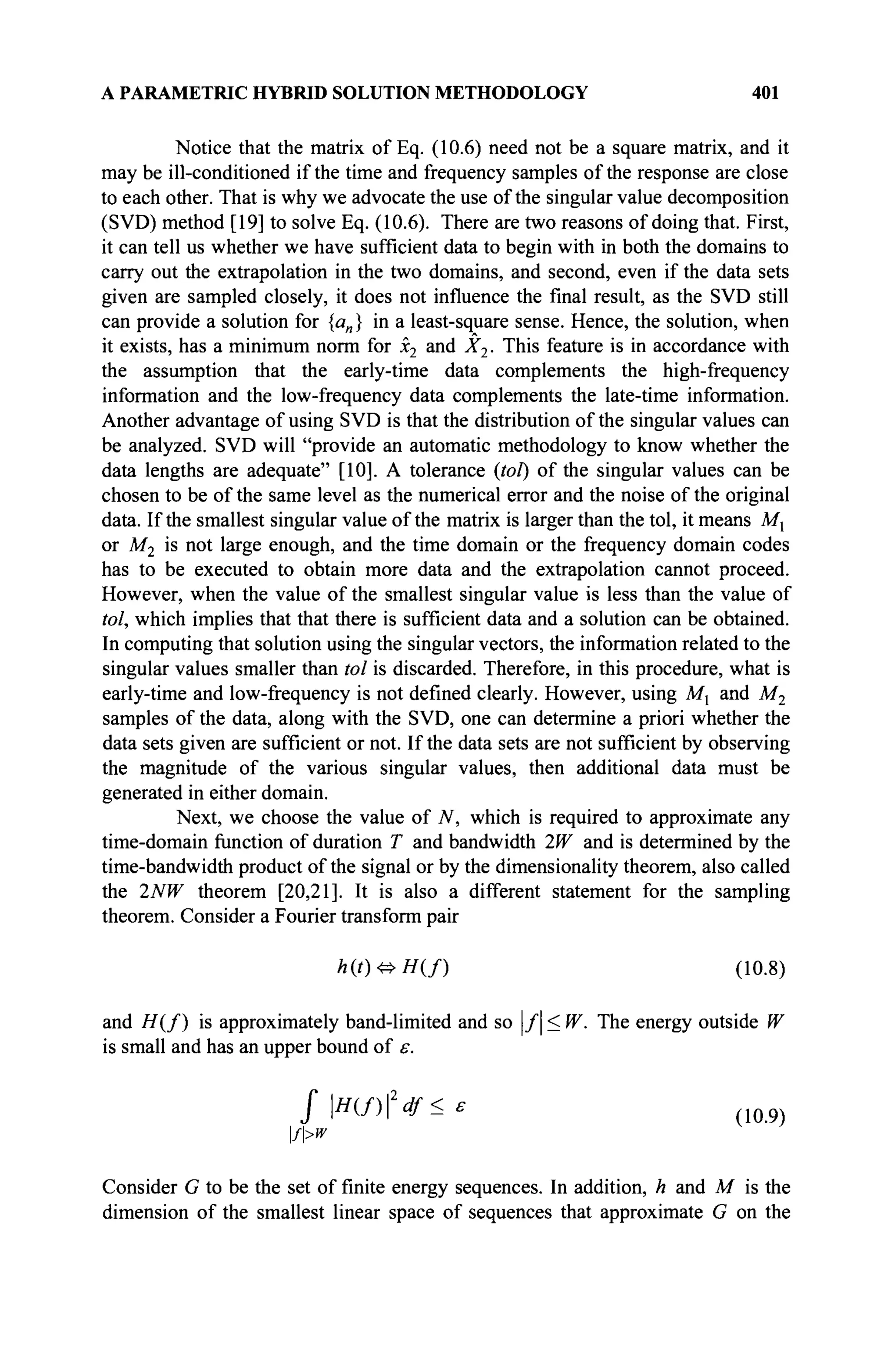A PARAMETRIC HYBRID SOLUTION METHODOLOGY 401
Notice that the matrix of Eq. (10.6) need not be a square matrix, and it
may be ill-conditioned if the time and frequency samples of the response are close
to each other. That is why we advocate the use of the singular value decomposition
(SVD) method [19] to solve Eq. (10.6). There are two reasons of doing that. First,
it can tell us whether we have sufficient data to begin with in both the domains to
carry out the extrapolation in the two domains, and second, even if the data sets
given are sampled closely, it does not influence the final result, as the SVD still
can provide a solution for {an} in a least-square sense. Hence, the solution, when
it exists, has a minimum norm for x2 and X2. This feature is in accordance with
the assumption that the early-time data complements the high-frequency
information and the low-frequency data complements the late-time information.
Another advantage of using SVD is that the distribution of the singular values can
be analyzed. SVD will "provide an automatic methodology to know whether the
data lengths are adequate" [10]. A tolerance {toi) of the singular values can be
chosen to be of the same level as the numerical error and the noise of the original
data. If the smallest singular value of the matrix is larger than the toi, it means Mx
or M2 is not large enough, and the time domain or the frequency domain codes
has to be executed to obtain more data and the extrapolation cannot proceed.
However, when the value of the smallest singular value is less than the value of
toi, which implies that that there is sufficient data and a solution can be obtained.
In computing that solution using the singular vectors, the information related to the
singular values smaller than toi is discarded. Therefore, in this procedure, what is
early-time and low-frequency is not defined clearly. However, using Mx and M2
samples of the data, along with the SVD, one can determine a priori whether the
data sets given are sufficient or not. If the data sets are not sufficient by observing
the magnitude of the various singular values, then additional data must be
generated in either domain.
Next, we choose the value of N, which is required to approximate any
time-domain function of duration T and bandwidth 2W and is determined by the
time-bandwidth product of the signal or by the dimensionality theorem, also called
the 2NW theorem [20,21]. It is also a different statement for the sampling
theorem. Consider a Fourier transform pair
h(t)^H(f) (10.8)
and # ( / ) is approximately band-limited and so |/| < W. The energy outside W
is small and has an upper bound of ε.
fH(f)2
df<£
f>w
Consider G to be the set of finite energy sequences. In addition, h and M is the
dimension of the smallest linear space of sequences that approximate G on the
 