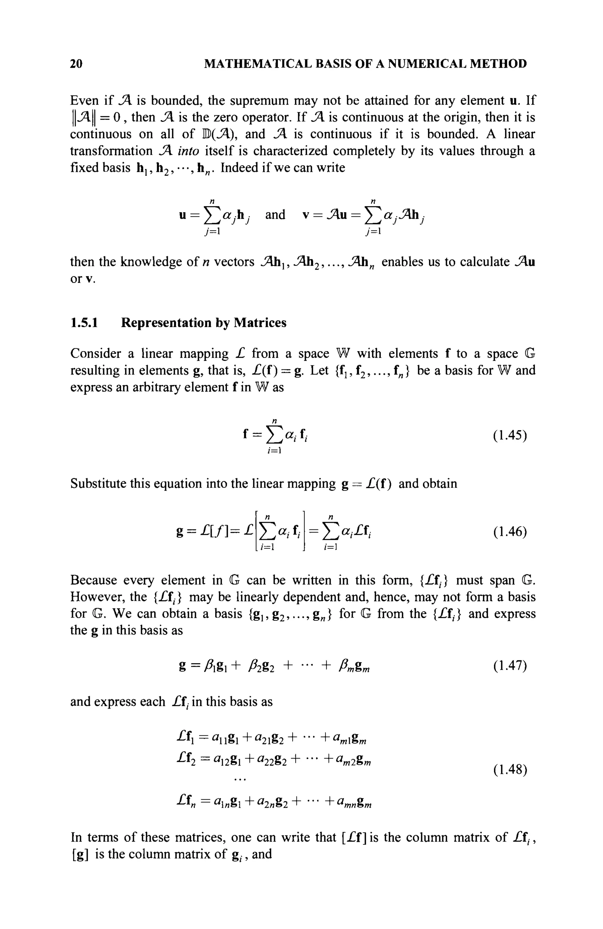 20 MATHEMATICAL BASIS OF A NUMERICAL METHOD
Even if JA is bounded, the supremum may not be attained for any element u. If
||Λ|| = 0, then JA is the zero operator. If JA is continuous at the origin, then it is
continuous on all of B(JA), and 1A is continuous if it is bounded. A linear
transformation SA into itself is characterized completely by its values through a
fixed basis h,, h2, · · ■, h . Indeed if we can write
u = ^ a r h and v = JAa = У^а,-Ah,·
j= j=
then the knowledge of и vectors JAb}, JAb2,..., JAhn enables us to calculate JAa
or v.
1.5.1 Representation by Matrices
Consider a linear mapping £ from a space W with elements f to a space G
resulting in elements g, that is, £(f ) = g. Let {fj, f2,..., f„} be a basis for W and
express an arbitrary element f in W as
Substitute this equation into the linear mapping g = £(f ) and obtain
(1.45)
g = £ [ / ] = £ Î>/f
/
;=1
:
Σ«/Α- (1.46)
Because every element in G can be written in this form, {£f,} must span G.
However, the {£ft} may be linearly dependent and, hence, may not form a basis
for G. We can obtain a basis {gi,g2,---,g„} for G from the {£fj} and express
the g in this basis as
g = Agi + ßi%2 +
and express each £ft in this basis as
ßn&r, (1.47)
Α=ΰίΐΐ8ΐ+α
2ΐ82+ ■■■+a
mZm
£f2 = 0,2g! + «22g2 + · · · + am2g„
A = a
l„8l + «2«82 + · · · + amng„
(1.48)
In terms of these matrices, one can write that [£l] is the column matrix of £ft,
[g] is the column matrix of g,, and
 