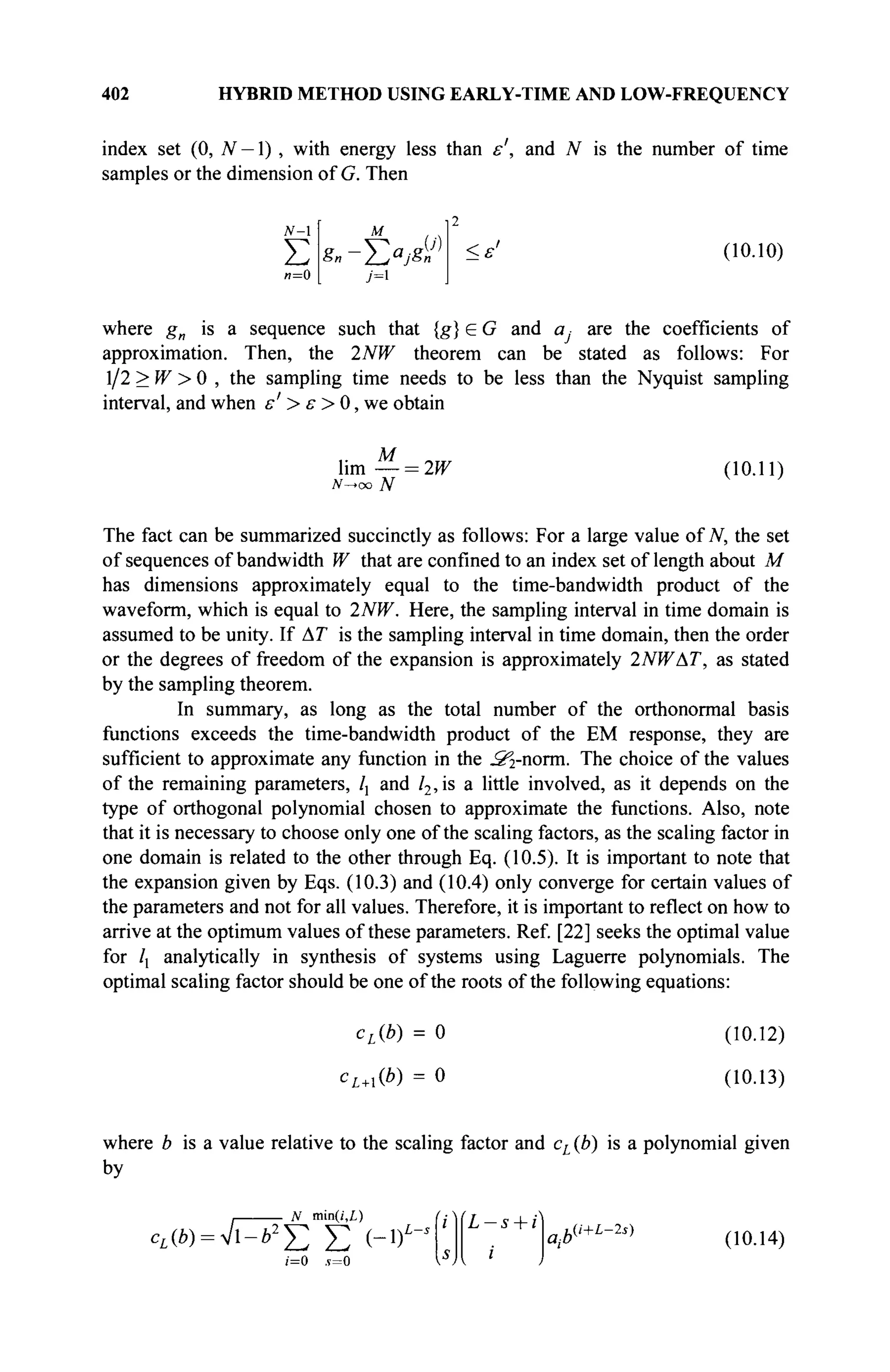 402 HYBRID METHOD USING EARLY-TIME AND LOW-FREQUENCY
index set (0, N — Ï), with energy less than ε', and N is the number of time
samples or the dimension of G. Then
N-
Σ
и=0
M
Sn-J2a
jSn
7=1
U) <ε' (10.10)
where gn is a sequence such that {g} e G and a, are the coefficients of
approximation. Then, the 2NW theorem can be stated as follows: For
1/2 > W > 0 , the sampling time needs to be less than the Nyquist sampling
interval, and when ε' > ε > 0, we obtain
lim — = 2W (10.11)
The fact can be summarized succinctly as follows: For a large value of N, the set
of sequences of bandwidth W that are confined to an index set of length about M
has dimensions approximately equal to the time-bandwidth product of the
waveform, which is equal to 2NW. Here, the sampling interval in time domain is
assumed to be unity. If AT is the sampling interval in time domain, then the order
or the degrees of freedom of the expansion is approximately 2NWAT, as stated
by the sampling theorem.
In summary, as long as the total number of the orthonormal basis
functions exceeds the time-bandwidth product of the EM response, they are
sufficient to approximate any function in the ^-norm. The choice of the values
of the remaining parameters, /, and l2,is a little involved, as it depends on the
type of orthogonal polynomial chosen to approximate the functions. Also, note
that it is necessary to choose only one of the scaling factors, as the scaling factor in
one domain is related to the other through Eq. (10.5). It is important to note that
the expansion given by Eqs. (10.3) and (10.4) only converge for certain values of
the parameters and not for all values. Therefore, it is important to reflect on how to
arrive at the optimum values of these parameters. Ref. [22] seeks the optimal value
for lx analytically in synthesis of systems using Laguerre polynomials. The
optimal scaling factor should be one of the roots of the following equations:
cL(b) = 0
cL+l(b) = 0
(10.12)
(10.13)
where b is a value relative to the scaling factor and cL (b) is a polynomial given
by
. N min(/',L)
cL(b) = ^bI
j2 Σ (-DL
L — s + i
i
а,Ь(i+L-2s)
(10.14)
 