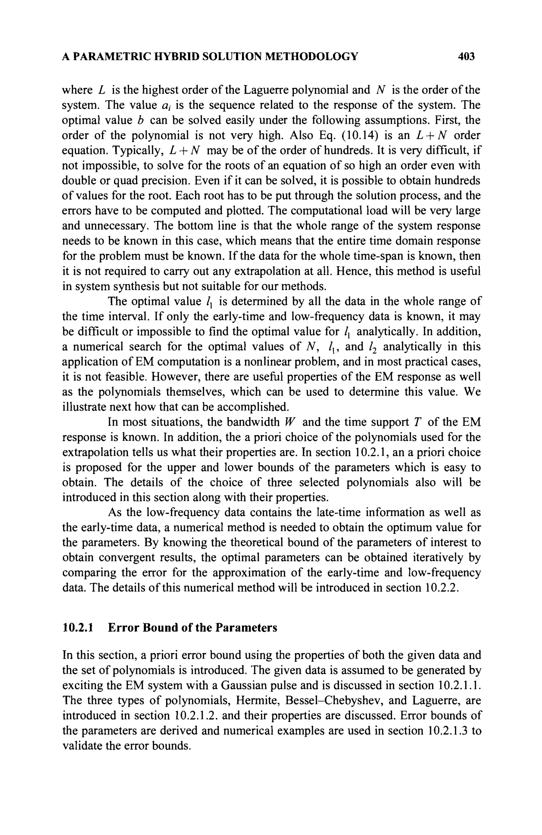 A PARAMETRIC HYBRID SOLUTION METHODOLOGY 403
where L is the highest order of the Laguerre polynomial and N is the order of the
system. The value a, is the sequence related to the response of the system. The
optimal value b can be solved easily under the following assumptions. First, the
order of the polynomial is not very high. Also Eq. (10.14) is an L + N order
equation. Typically, L + N may be of the order of hundreds. It is very difficult, if
not impossible, to solve for the roots of an equation of so high an order even with
double or quad precision. Even if it can be solved, it is possible to obtain hundreds
of values for the root. Each root has to be put through the solution process, and the
errors have to be computed and plotted. The computational load will be very large
and unnecessary. The bottom line is that the whole range of the system response
needs to be known in this case, which means that the entire time domain response
for the problem must be known. If the data for the whole time-span is known, then
it is not required to carry out any extrapolation at all. Hence, this method is useful
in system synthesis but not suitable for our methods.
The optimal value /, is determined by all the data in the whole range of
the time interval. If only the early-time and low-frequency data is known, it may
be difficult or impossible to find the optimal value for lx analytically. In addition,
a numerical search for the optimal values of N, lx, and /2 analytically in this
application of EM computation is a nonlinear problem, and in most practical cases,
it is not feasible. However, there are useful properties of the EM response as well
as the polynomials themselves, which can be used to determine this value. We
illustrate next how that can be accomplished.
In most situations, the bandwidth W and the time support T of the EM
response is known. In addition, the a priori choice of the polynomials used for the
extrapolation tells us what their properties are. In section 10.2.1, an a priori choice
is proposed for the upper and lower bounds of the parameters which is easy to
obtain. The details of the choice of three selected polynomials also will be
introduced in this section along with their properties.
As the low-frequency data contains the late-time information as well as
the early-time data, a numerical method is needed to obtain the optimum value for
the parameters. By knowing the theoretical bound of the parameters of interest to
obtain convergent results, the optimal parameters can be obtained iteratively by
comparing the error for the approximation of the early-time and low-frequency
data. The details of this numerical method will be introduced in section 10.2.2.
10.2.1 Error Bound of the Parameters
In this section, a priori error bound using the properties of both the given data and
the set of polynomials is introduced. The given data is assumed to be generated by
exciting the EM system with a Gaussian pulse and is discussed in section 10.2.1.1.
The three types of polynomials, Hermite, Bessel-Chebyshev, and Laguerre, are
introduced in section 10.2.1.2. and their properties are discussed. Error bounds of
the parameters are derived and numerical examples are used in section 10.2.1.3 to
validate the error bounds.
 