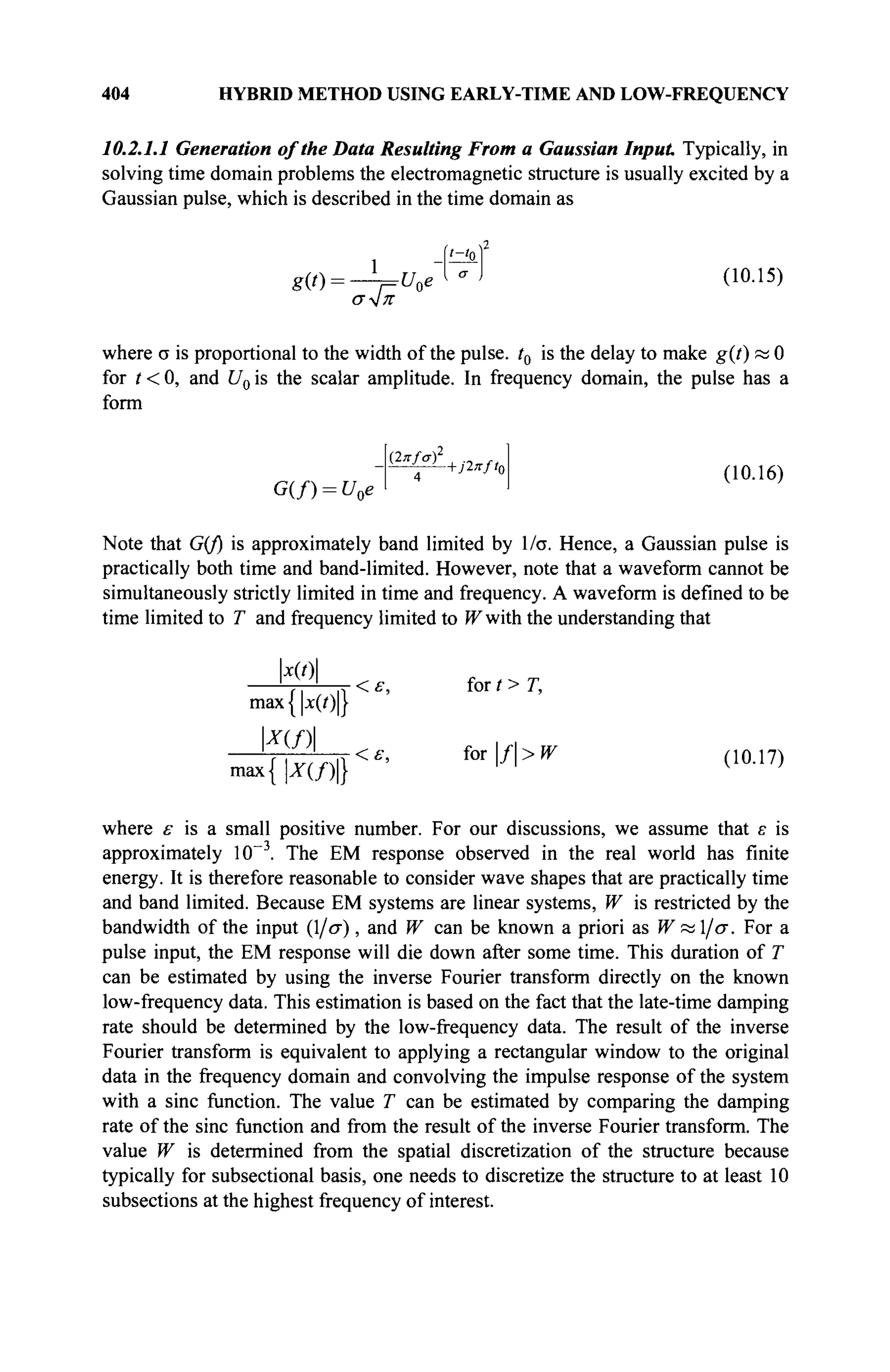 404 HYBRID METHOD USING EARLY-TIME AND LOW-FREQUENCY
10.2.1.1 Generation of the Data Resulting From a Gaussian Input Typically, in
solving time domain problems the electromagnetic structure is usually excited by a
Gaussian pulse, which is described in the time domain as
iziof
g W = * t/oe~UJ 00.15)
σ^ΐπ
where σ is proportional to the width of the pulse. t0 is the delay to make g(t) яа О
for t < 0, and U0 is the scalar amplitude. In frequency domain, the pulse has a
form
G(f) = U0e
4 (10.16)
Note that G(f) is approximately band limited by l/σ. Hence, a Gaussian pulse is
practically both time and band-limited. However, note that a waveform cannot be
simultaneously strictly limited in time and frequency. A waveform is defined to be
time limited to T and frequency limited to fFwith the understanding that
|JC(0|
L-^1
< ε, for / > T,
max {|x(i)|}
x{f)
max {IW>|}
<ε, iorf>W (10.17)
where ε is a small positive number. For our discussions, we assume that ε is
approximately 10~3
. The EM response observed in the real world has finite
energy. It is therefore reasonable to consider wave shapes that are practically time
and band limited. Because EM systems are linear systems, W is restricted by the
bandwidth of the input (l/σ), and W can be known a priori as W«l/σ. For a
pulse input, the EM response will die down after some time. This duration of T
can be estimated by using the inverse Fourier transform directly on the known
low-frequency data. This estimation is based on the fact that the late-time damping
rate should be determined by the low-frequency data. The result of the inverse
Fourier transform is equivalent to applying a rectangular window to the original
data in the frequency domain and convolving the impulse response of the system
with a sine function. The value T can be estimated by comparing the damping
rate of the sine function and from the result of the inverse Fourier transform. The
value W is determined from the spatial discretization of the structure because
typically for subsectional basis, one needs to discretize the structure to at least 10
subsections at the highest frequency of interest.
 