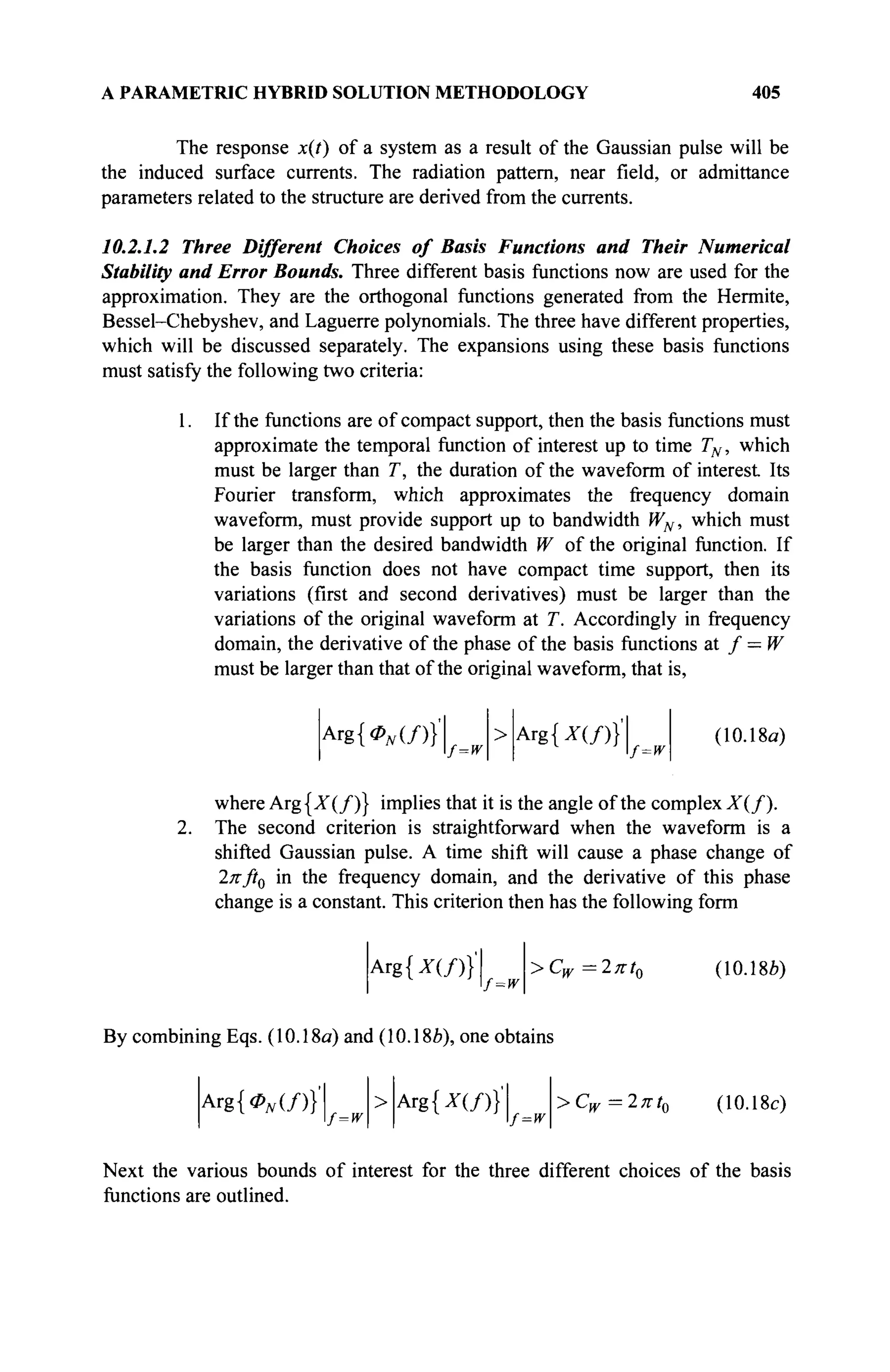 A PARAMETRIC HYBRID SOLUTION METHODOLOGY 405
The response x(t) of a system as a result of the Gaussian pulse will be
the induced surface currents. The radiation pattern, near field, or admittance
parameters related to the structure are derived from the currents.
10.2.1.2 Three Different Choices of Basis Functions and Their Numerical
Stability and Error Bounds. Three different basis functions now are used for the
approximation. They are the orthogonal functions generated from the Hermite,
Bessel-Chebyshev, and Laguerre polynomials. The three have different properties,
which will be discussed separately. The expansions using these basis functions
must satisfy the following two criteria:
1. If the functions are of compact support, then the basis functions must
approximate the temporal function of interest up to time TN, which
must be larger than T, the duration of the waveform of interest Its
Fourier transform, which approximates the frequency domain
waveform, must provide support up to bandwidth WN, which must
be larger than the desired bandwidth W of the original function. If
the basis function does not have compact time support, then its
variations (first and second derivatives) must be larger than the
variations of the original waveform at T. Accordingly in frequency
domain, the derivative of the phase of the basis functions at / = W
must be larger than that of the original waveform, that is,
Arg{<ZV(/)}'
f=w
> Arg {*(/)}'
f=w
(10.18a)
where Arg{X(/)} implies that it is the angle of the complex X(f).
2. The second criterion is straightforward when the waveform is a
shifted Gaussian pulse. A time shift will cause a phase change of
2πβ0 in the frequency domain, and the derivative of this phase
change is a constant. This criterion then has the following form
Arg{X(/)}'
f=w
> Cw =2πί0 (10.186)
By combining Eqs. (10.18a) and (10.18&), one obtains
Arg{<ZV(/)}'
f=w
> Arg {*(/)}'
f=w
> Cw =2πί,
w — i. л i 0
(10.18c)
Next the various bounds of interest for the three different choices of the basis
functions are outlined.
 