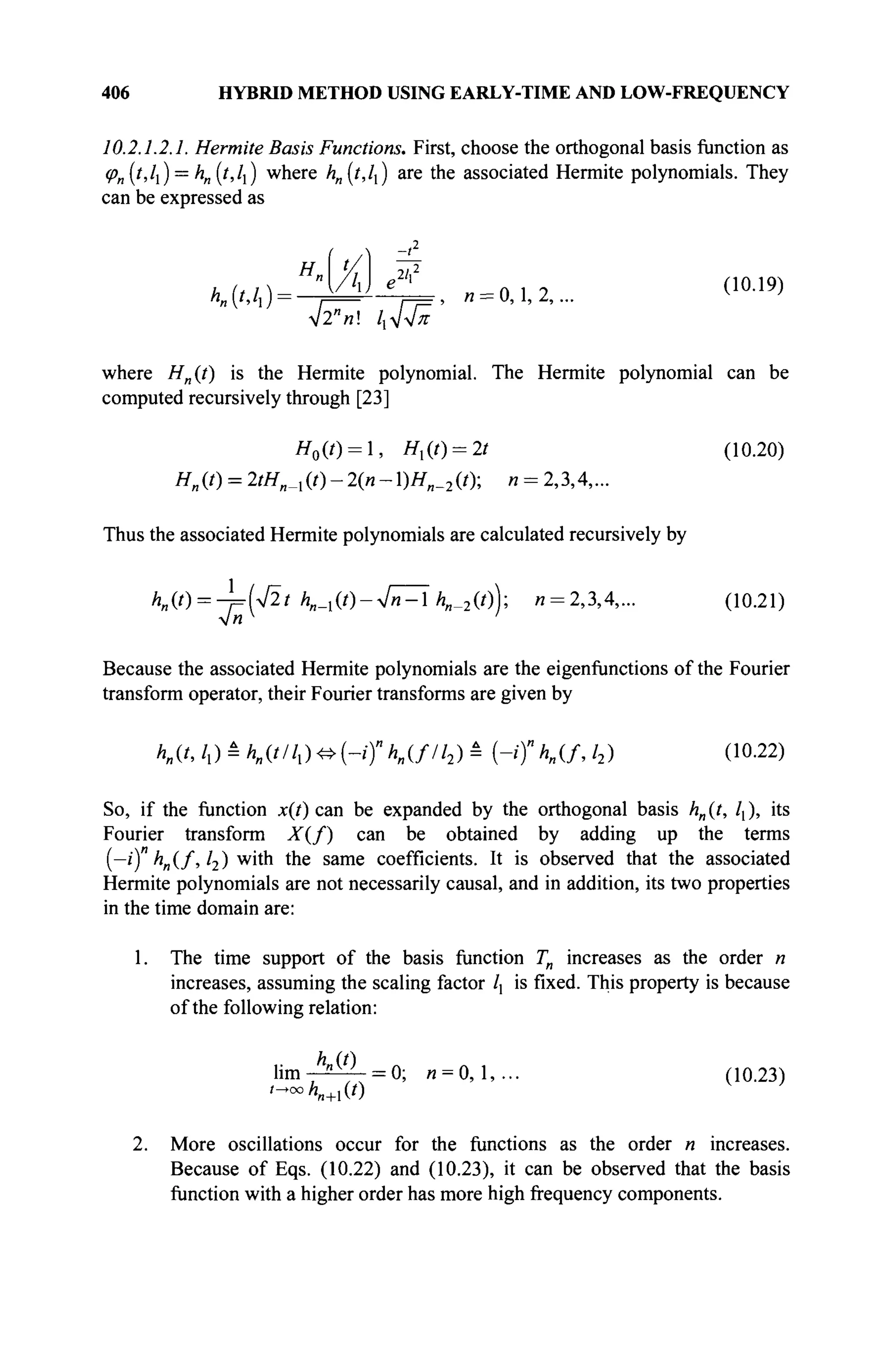 406 HYBRID METHOD USING EARLY-TIME AND LOW-FREQUENCY
10,2.1.2.1. Hermite Basis Functions. First, choose the orthogonal basis function as
<p„(t,ll) = h„(t,ll) where h„(t,lx) are the associated Hermite polynomials. They
can be expressed as
H
KM
t
[A)
4Тп~ /1Л/7Г
(10.19)
, л = 0,1, 2,...
where Hn(t) is the Hermite polynomial. The Hermite polynomial can be
computed recursively through [23]
H0(t) = l, #,(0 = 2/ (10.20)
H„{t) = 2/Яи _,(0-2(«-1)Яя „2 (0; п = 2,3,4,...
Thus the associated Hermite polynomials are calculated recursively by
Ηη{ί) = ^=(42ί hn_x{t)-4n~^hn_2{t), « = 2,3,4,... (10.21)
V«
Because the associated Hermite polynomials are the eigenfunctions of the Fourier
transform operator, their Fourier transforms are given by
hn{t, /,) â hn{tllx) ^ (-if hn(fll2) â (-/)"*„(/, /2) (10.22)
So, if the function x(t) can be expanded by the orthogonal basis «„ (t, l{ ), its
Fourier transform X(f) can be obtained by adding up the terms
{-i)"hn(f, /2) with the same coefficients. It is observed that the associated
Hermite polynomials are not necessarily causal, and in addition, its two properties
in the time domain are:
1. The time support of the basis function Tn increases as the order n
increases, assuming the scaling factor /, is fixed. This property is because
of the following relation:
l i m - ^ - = 0; « = 0,1,... (10.23)
<-oo«„+1(0
2. More oscillations occur for the functions as the order « increases.
Because of Eqs. (10.22) and (10.23), it can be observed that the basis
function with a higher order has more high frequency components.
 