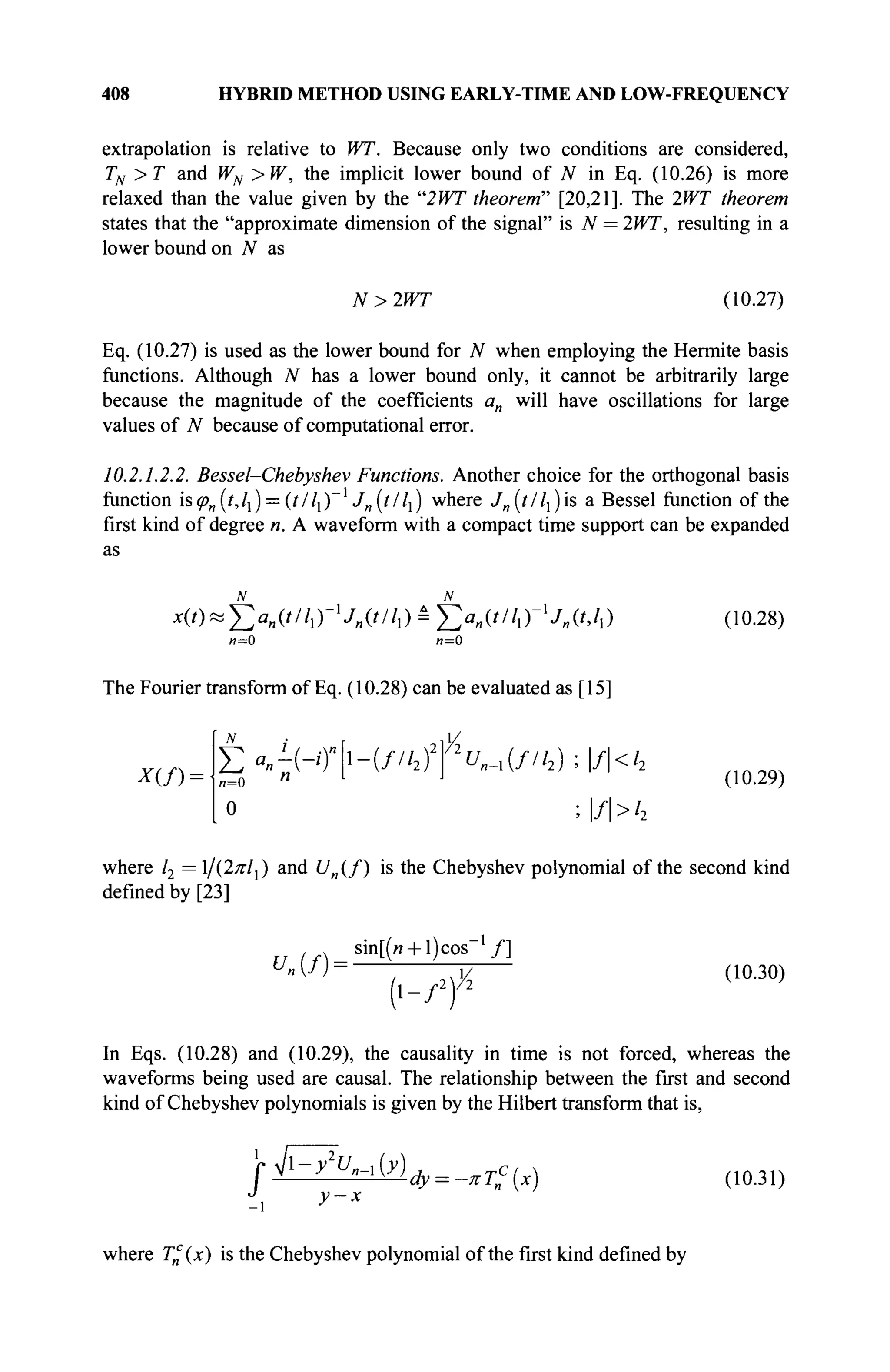 408 HYBRID METHOD USING EARLY-TIME AND LOW-FREQUENCY
extrapolation is relative to WT. Because only two conditions are considered,
TN>T and WN >W, the implicit lower bound of N in Eq. (10.26) is more
relaxed than the value given by the "2WT theorem" [20,21]. The 2WT theorem
states that the "approximate dimension of the signal" is N = 2WT, resulting in a
lower bound on N as
N>2WT (10.27)
Eq. (10.27) is used as the lower bound for N when employing the Hermite basis
functions. Although N has a lower bound only, it cannot be arbitrarily large
because the magnitude of the coefficients an will have oscillations for large
values of N because of computational error.
10.2.1.2.2. Bessel-Chebyshev Functions. Another choice for the orthogonal basis
function is<pn(t,lx) = (t/ll)~i
Jn[t/l]) where ./„(///,) is a Bessel function of the
first kind of degree n. A waveform with a compact time support can be expanded
as
χ(/)»£;α|Ι(///,Γ,
Λ('/Α)Ε
Σα
»(///
ιΓ1
Λ(ί.Α)
и=0 л=0
The Fourier transform of Eq. (10.28) can be evaluated as [15]
(10.28)
X{f)-
N
,2l>^.
Σ«--Η)"ι-(//'2Γ2
^-.(//'2);|/|<'2
„=0 n L J
0 >f>h
(10.29)
where l2 = 1/(2πΙ{) and U„(f) is the Chebyshev polynomial of the second kind
defined by [23]
un(fY
sin[(« + l)cos / ]
( i - / 2
) X
(10.30)
In Eqs. (10.28) and (10.29), the causality in time is not forced, whereas the
waveforms being used are causal. The relationship between the first and second
kind of Chebyshev polynomials is given by the Hubert transform that is,
j-fZ^w^^w
y-x
(10.31)
where T£(x) is the Chebyshev polynomial of the first kind defined by
 