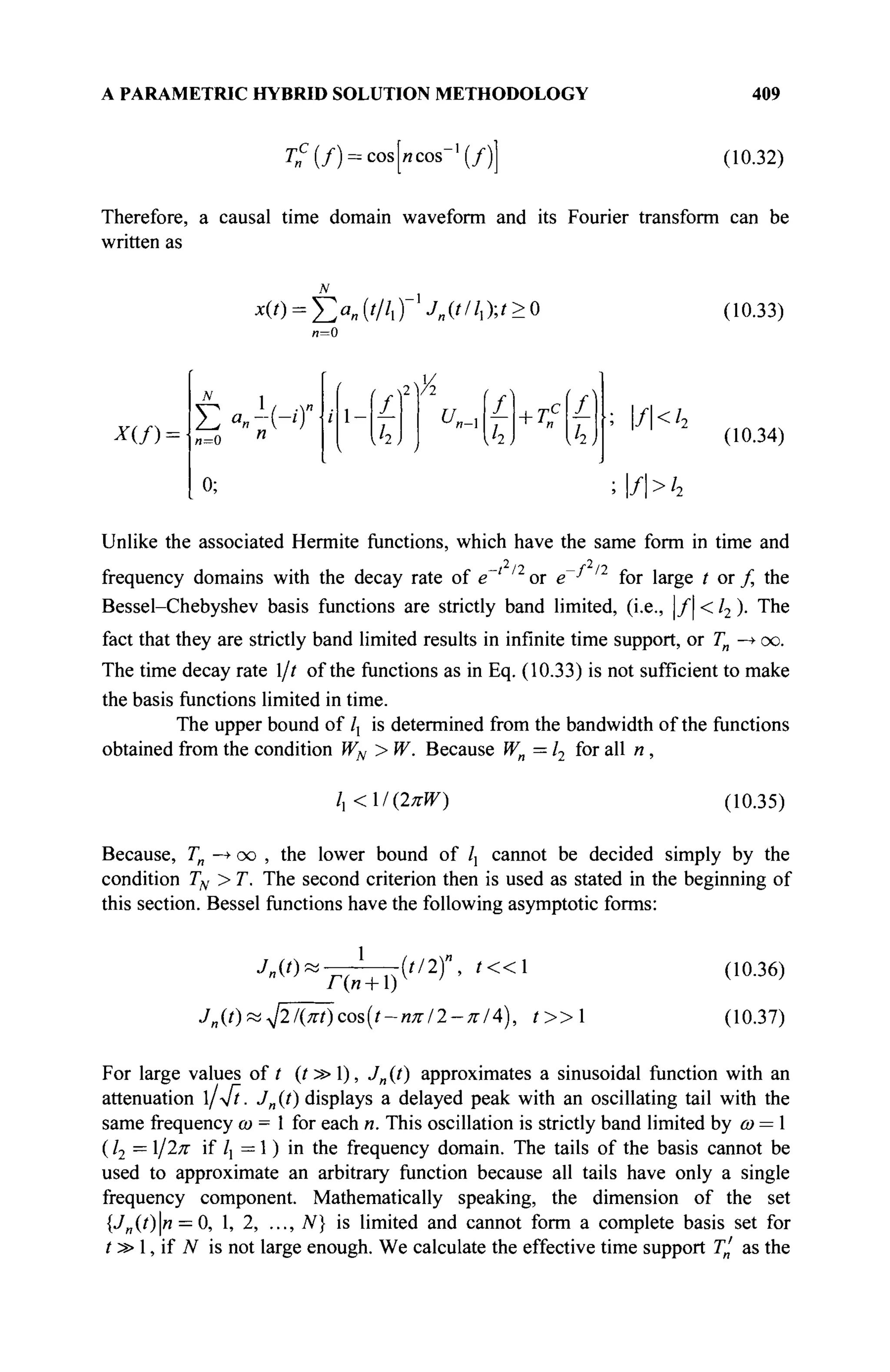 A PARAMETRIC HYBRID SOLUTION METHODOLOGY 409
r„c
(/) = cos[/icos-,
(/) (10.32)
Therefore, a causal time domain waveform and its Fourier transform can be
written as
N
Φ ) = ! > „ ( / / / , ) ■/„(///,);*><> (10.33)
* ( / ) =
N_
= 0
0;
X
A
u,n-
I I ■; f<h
>f>h
(10.34)
Unlike the associated Hermite functions, which have the same form in time and
frequency domains with the decay rate of e~* n
or e~^ /2
for large t or f, the
Bessel-Chebyshev basis functions are strictly band limited, (i.e., |/| < /2 ). The
fact that they are strictly band limited results in infinite time support, or Tn —
► oo.
The time decay rate l/t of the functions as in Eq. (10.33) is not sufficient to make
the basis functions limited in time.
The upper bound of /] is determined from the bandwidth of the functions
obtained from the condition WN > W. Because Wn —12 for all n,
/, <Ι{2πΨ) (10.35)
Because, Tn —
► oo , the lower bound of /, cannot be decided simply by the
condition TN > T. The second criterion then is used as stated in the beginning of
this section. Bessel functions have the following asymptotic forms:
·/„(')<
1
Ди + 1)
(//2)", t « 
Jn{t)?i^2l{Kt)cos(t-nKl2-KlA), t » 
(10.36)
(10.37)
For large values of ? (t » 1), Jn (t) approximates a sinusoidal function with an
attenuation 1/V?. Jn (t) displays a delayed peak with an oscillating tail with the
same frequency ω = 1 for each n. This oscillation is strictly band limited by ω = 1
( /2 = 1/2л" if /] = 1 ) in the frequency domain. The tails of the basis cannot be
used to approximate an arbitrary function because all tails have only a single
frequency component. Mathematically speaking, the dimension of the set
{J„(t)n = 0, 1, 2, ..., N} is limited and cannot form a complete basis set for
t » 1, if N is not large enough. We calculate the effective time support Γ' as the
 