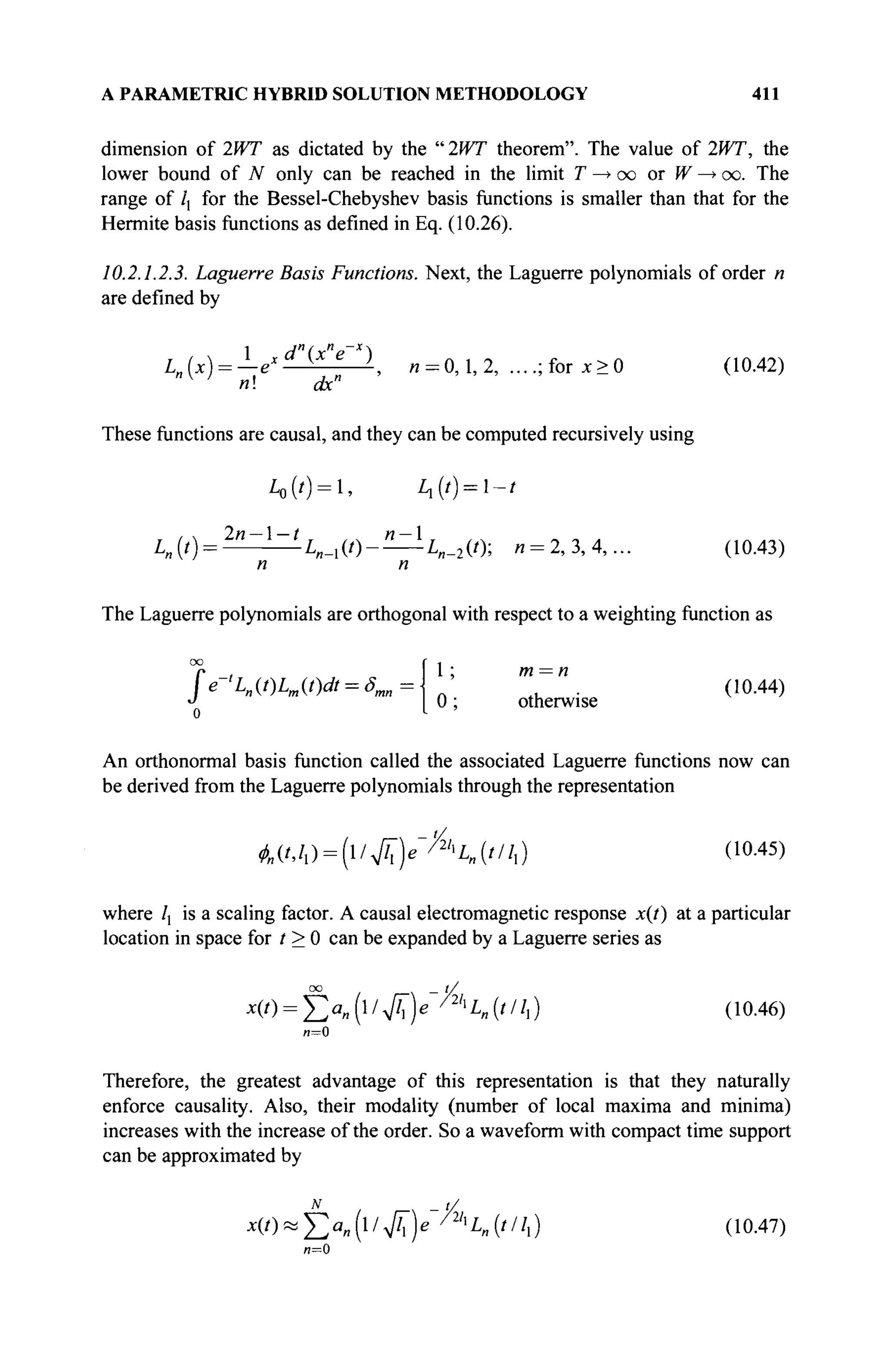 A PARAMETRIC HYBRID SOLUTION METHODOLOGY 411
dimension of 2WT as dictated by the " 2WT theorem". The value of 2WT, the
lower bound of N only can be reached in the limit T —> oo or W —> oo. The
range of /, for the Bessel-Chebyshev basis functions is smaller than that for the
Hermite basis functions as defined in Eq. (10.26).
10.2.1.2.3. Laguerre Basis Functions. Next, the Laguerre polynomials of order n
are defined by
1 d"(rn
p~x

I (x) = — ex K
', и = 0,1,2, ....;for JC>0 (Ю.42)
V
* n dx"
These functions are causal, and they can be computed recursively using
L0(t) = , Ц{1) = 1~1
A . ( 0 = 2
" ~ 1
~ i
' V i W - — W ) ; « = 2,з,4,... (10.43)
n n
The Laguerre polynomials are orthogonal with respect to a weighting function as
1 ; m = n
(10.44)
0 ; otherwise
fe-<L„(t)Lm(t)dt = ôm
An orthonormal basis function called the associated Laguerre functions now can
be derived from the Laguerre polynomials through the representation
Α(/,/,)=(ι/>/η^Α.('//.) (ιο
·45
)
where /, is a scaling factor. A causal electromagnetic response x(t) at a particular
location in space for t > 0 can be expanded by a Laguerre series as
00 _ t/
x(0 = £>„(l/VÂ)e /2h
Ln{tllx) (10.46)
Therefore, the greatest advantage of this representation is that they naturally
enforce causality. Also, their modality (number of local maxima and minima)
increases with the increase of the order. So a waveform with compact time support
can be approximated by
χ ( 0 « έ α „ ( ΐ / ^ ) β " ^ 4 (///,) (10.47)
и=0
 
