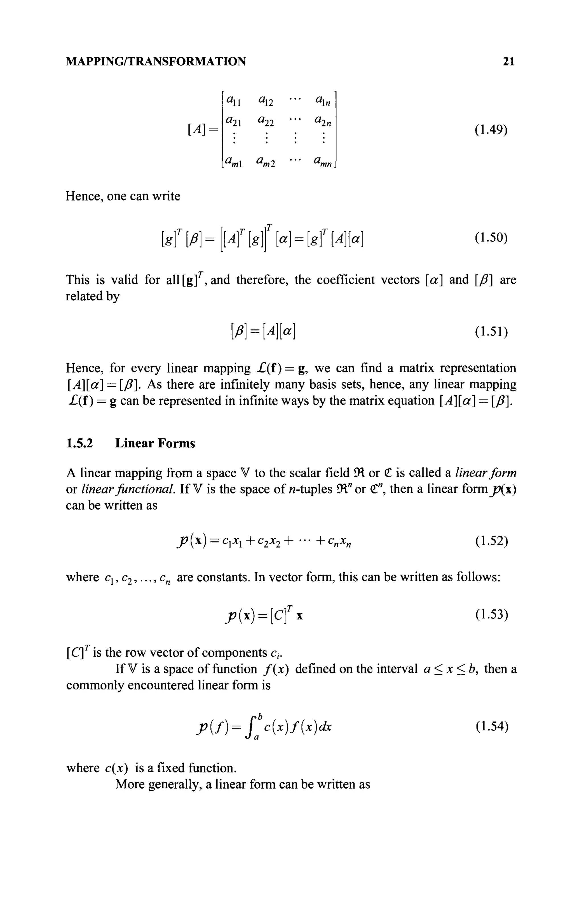 MAPPING/TRANSFORMATION 21
[A]:
an au
a
2 a
22
a
m a
m2
*n
л
2п
(1.49)
Hence, one can write
[sT
ß]=[A]T
[g{[a] = [gT
[A[a (1.50)
This is valid for all [g]r
, and therefore, the coefficient vectors [a] and [ß] are
related by
[/>] = № ] (1.51)
Hence, for every linear mapping £(f) — g, we can find a matrix representation
[Λ][α] = [/?]. As there are infinitely many basis sets, hence, any linear mapping
£(f ) = g can be represented in infinite ways by the matrix equation [Λ][α] — [/?].
1.5.2 Linear Forms
A linear mapping from a space V to the scalar field ÎH or С is called a linear form
or linearfunctional. If V is the space of и-tuples 9Ί" or <£", then a linear iormjXx)
can be written as
_р(х) = сЛ+с2х2+-+спхп (1.52)
where cl,c2,...,cn are constants. In vector form, this can be written as follows:
J»(*) = [cfx (1.53)
[C]T
is the row vector of components c,.
If V is a space of function f(x) defined on the interval a < x < b, then a
commonly encountered linear form is
j>{f)= f"c(x)f{x)dx (1.54)
where c{x) is a fixed function.
More generally, a linear form can be written as
 
