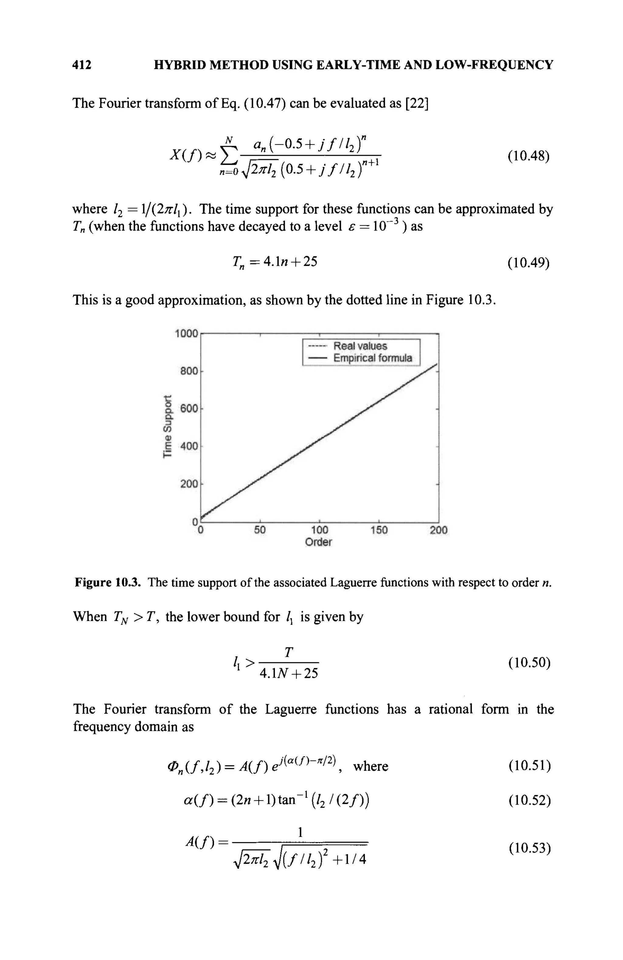 412 HYBRID METHOD USING EARLY-TIME AND LOW-FREQUENCY
The Fourier transform of Eq. (10.47) can be evaluated as [22]
A a„ (-0.5 + j fll2)"
Μ*Σ Λ ' . , *  η + 1 (10.48)
η=ο^2π12 [0.5 +jf/l2)
where l2 = /{2πΙγ ). The time support for these functions can be approximated by
T„ (when the functions have decayed to a level ε = 10~~3
) as
Г„=4.1и + 25 (10.49)
This is a good approximation, as shown by the dotted line in Figure 10.3.
Figure 10.3. The time support of the associated Laguerre functions with respect to order n.
When TN > T, the lower bound for /, is given by
/,> (10.50)
1
4.LV + 25
The Fourier transform of the Laguerre functions has a rational form in the
frequency domain as
0n(f,l2) = A{f)ei[a(f)
-"l2)
, where (10.51)
a ( / ) = (2n + l)tan-1
(/2 /(2/)) (10.52)
 