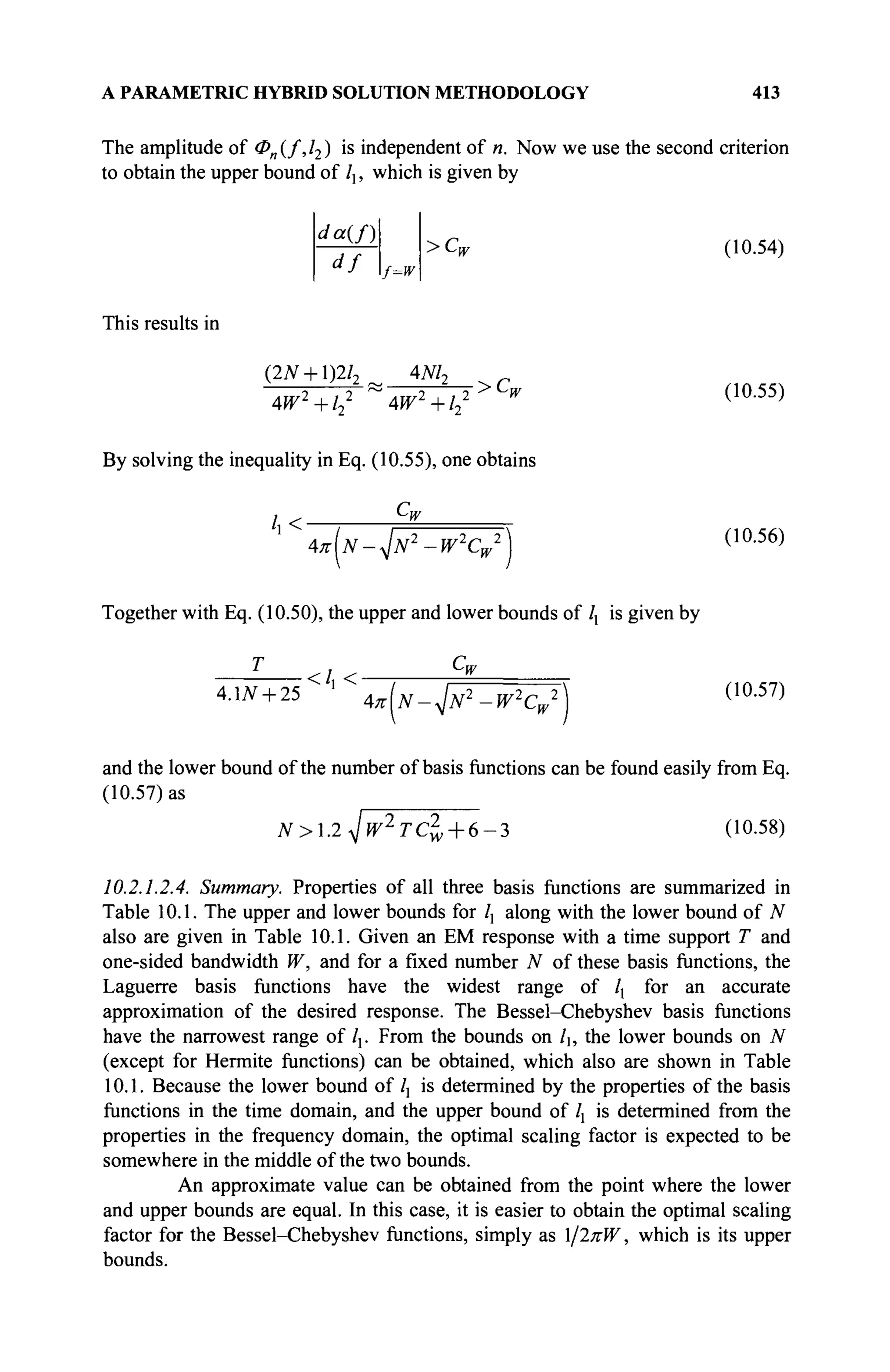 A PARAMETRIC HYBRID SOLUTION METHODOLOGY 413
The amplitude of Φη{/,12) is independent of n. Now we use the second criterion
to obtain the upper bound of /], which is given by
da{f)
df f=w
>Ca (10.54)
This results in
(2N + l)2l2_ 4M2 ? c
4W2
+l2
2
~4W2
+l2
2 W (10.55)
By solving the inequality in Eq. (10.55), one obtains
/ , < ■
Cu
^IN-<JN2
-W2
C, 2 ^ 2
w
(10.56)
Together with Eq. (10.50), the upper and lower bounds of lx is given by
T , Cw
</, <
4.LV + 25 4^N-JN2
-W2
CW
2 (10.57)
and the lower bound of the number of basis functions can be found easily from Eq.
(10.57) as
'~~^ ~ (10.58)
N>.2<Jw2
Tcl, + 6-3
10.2.1.2.4. Summary. Properties of all three basis functions are summarized in
Table 10.1. The upper and lower bounds for /, along with the lower bound of N
also are given in Table 10.1. Given an EM response with a time support T and
one-sided bandwidth W, and for a fixed number N of these basis functions, the
Laguerre basis functions have the widest range of lx for an accurate
approximation of the desired response. The Bessel-Chebyshev basis functions
have the narrowest range of /,. From the bounds on /b the lower bounds on N
(except for Hermite functions) can be obtained, which also are shown in Table
10.1. Because the lower bound of Ιλ is determined by the properties of the basis
functions in the time domain, and the upper bound of lx is determined from the
properties in the frequency domain, the optimal scaling factor is expected to be
somewhere in the middle of the two bounds.
An approximate value can be obtained from the point where the lower
and upper bounds are equal. In this case, it is easier to obtain the optimal scaling
factor for the Bessel-Chebyshev functions, simply as /2πΨ, which is its upper
bounds.
 