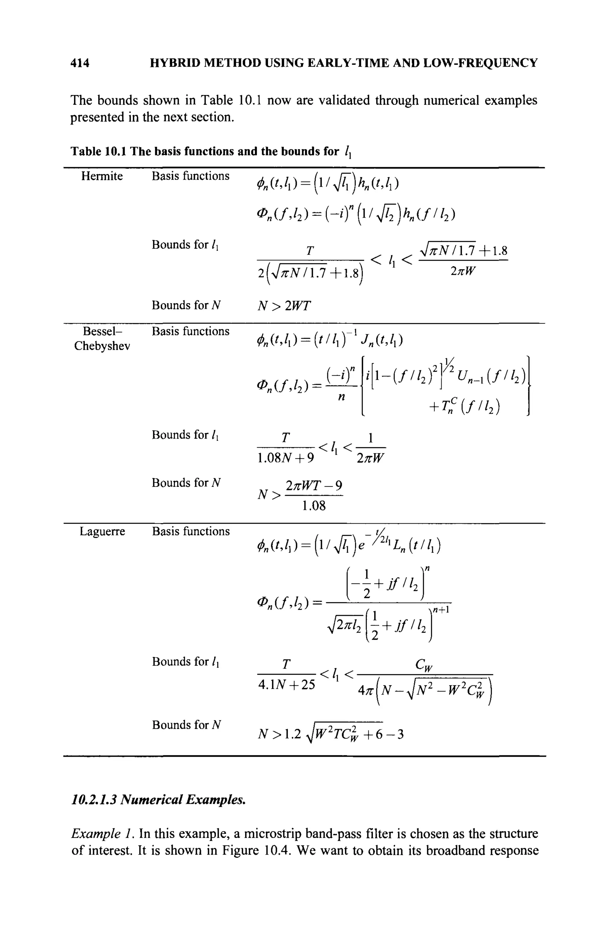 414 HYBRID METHOD USING EARLY-TIME AND LOW-FREQUENCY
The bounds shown in Table 10.1 now are validated through numerical examples
presented in the next section.
Table 10.1 The basis functions and the bounds for /,
Hermite Basis functions
Bounds for /i
Bounds for N
л/я-ЛГ/1.7+1.8
2 (V/riV/1.7+1.8)
N > 2WT
< /, <
2πΨ
Bessel- Basis functions
Chebyshev
ΦΜ) = {t/ilyl
j„(t,il)
<W,'2) = -
-{/ιι2)ψυη_γ{/ιι2
+ тп
с
{//12
Bounds for /
Bounds for N
T , 1
1.08JV + 9 2πΨ
2πΨΤ-9
N>-
1.08
Laguerre Basis functions
Φη(ί,ι]) = (ι/^)β~/2
4„{ί/ιι
H "
■Jfih
Bounds for /i
Bounds for N
-^2π12
<lx<-
+ jf'h
Cix
я+1
4.LV + 25 4„[N-JN*-W2
C
N> 1.2 JW2
TC^+ 6-3
10.2.1.3 Numerical Examples.
Example 1. In this example, a microstrip band-pass filter is chosen as the structure
of interest. It is shown in Figure 10.4. We want to obtain its broadband response
 