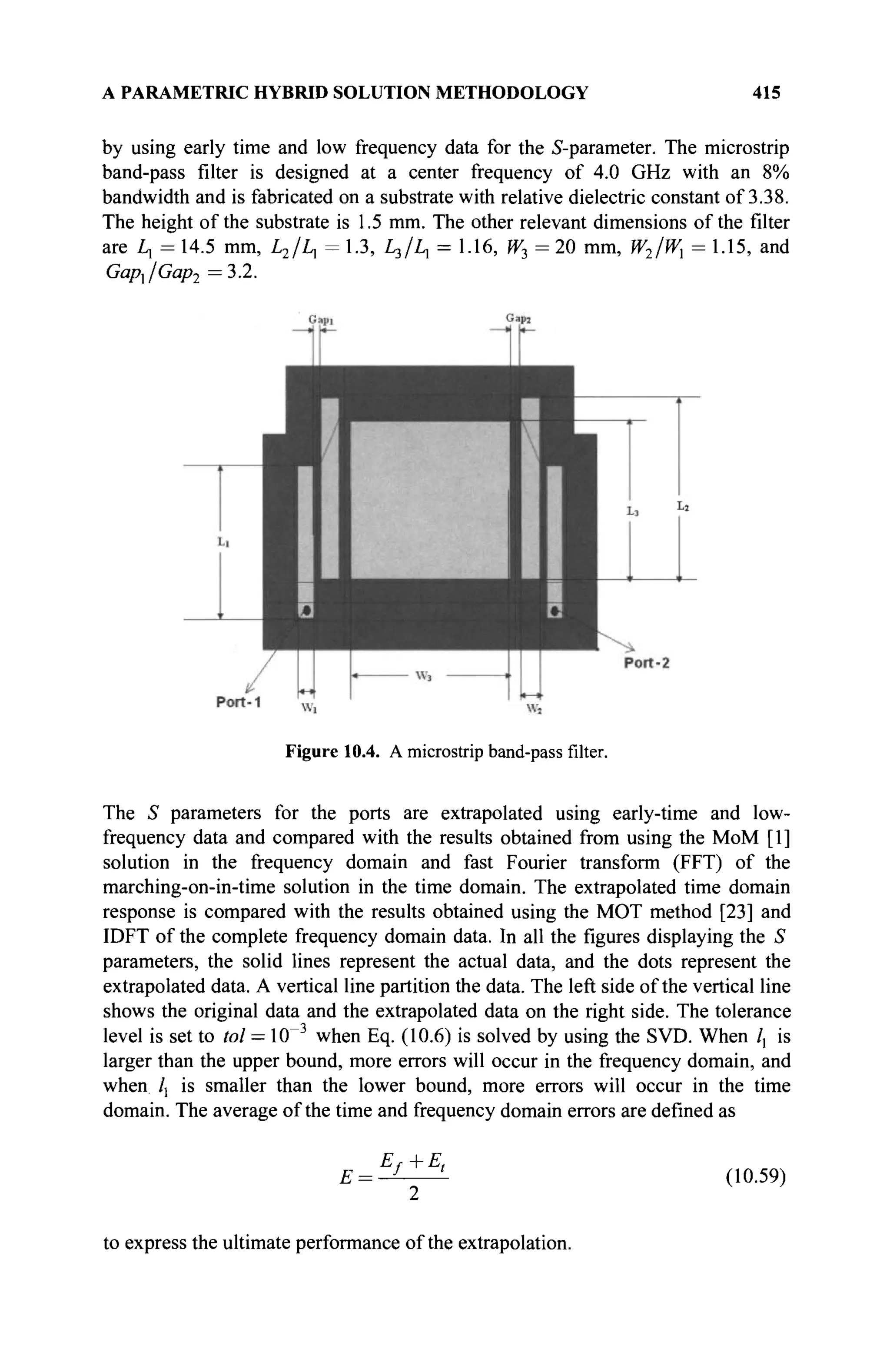 A PARAMETRIC HYBRID SOLUTION METHODOLOGY 415
by using early time and low frequency data for the S-parameter. The microstrip
band-pass filter is designed at a center frequency of 4.0 GHz with an 8%
bandwidth and is fabricated on a substrate with relative dielectric constant of 3.38.
The height of the substrate is 1.5 mm. The other relevant dimensions of the filter
are L, = 14.5 mm, L2/L, = 1.3, Zg/L, = 1.16, W3 =20 mm, W2/Wl = 1.15, and
Gapx/Gap2 = 3.2.
Figure 10.4. A microstrip band-pass filter.
The S parameters for the ports are extrapolated using early-time and low-
frequency data and compared with the results obtained from using the MoM [1]
solution in the frequency domain and fast Fourier transform (FFT) of the
marching-on-in-time solution in the time domain. The extrapolated time domain
response is compared with the results obtained using the MOT method [23] and
IDFT of the complete frequency domain data. In all the figures displaying the S
parameters, the solid lines represent the actual data, and the dots represent the
extrapolated data. A vertical line partition the data. The left side of the vertical line
shows the original data and the extrapolated data on the right side. The tolerance
level is set to toi — 10~3
when Eq. (10.6) is solved by using the SVD. When /, is
larger than the upper bound, more errors will occur in the frequency domain, and
when /, is smaller than the lower bound, more errors will occur in the time
domain. The average of the time and frequency domain errors are defined as
Ef+E.
E = -J- (10.59)
to express the ultimate performance of the extrapolation.
 