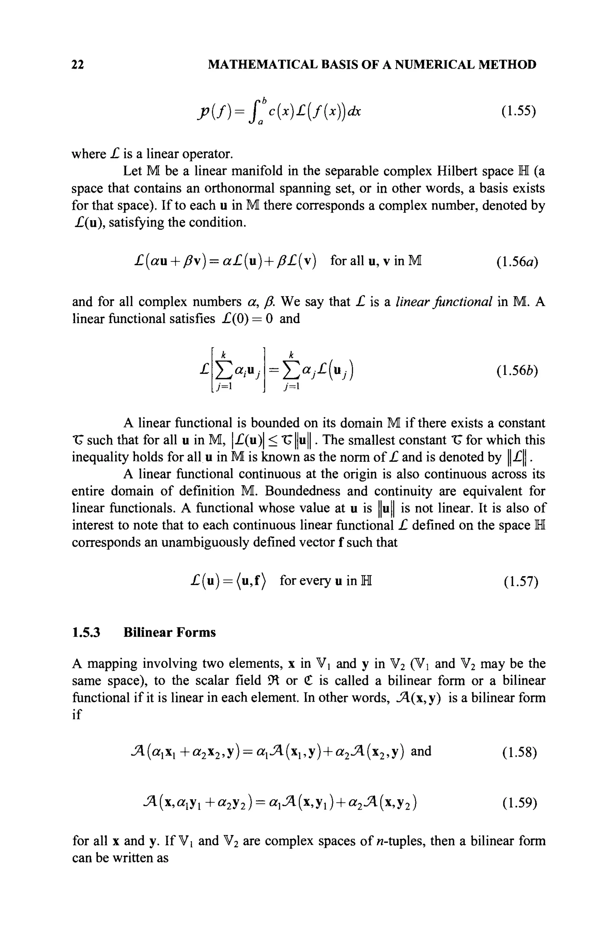 22 MATHEMATICAL BASIS OF A NUMERICAL METHOD
Xf) = f*c{x)£(f{x))dc (1.55)
where £ is a linear operator.
Let M be a linear manifold in the separable complex Hubert space H (a
space that contains an orthonormal spanning set, or in other words, a basis exists
for that space). If to each u in M there corresponds a complex number, denoted by
£(u), satisfying the condition.
£(au + ß) = a£(vt) + ß£(x) for all u, vin M (1.56α)
and for all complex numbers a, β. We say that £ is a linear functional in M. A
linear mnctional satisfies £(0) = 0 and
£ Î2a
ia
J = Èa
A»j) (1-566)
У=1
A linear functional is bounded on its domain M if there exists a constant
"U such that for all u in M, |£(u)| < TJ|ju||. The smallest constant "U for which this
inequality holds for all u in M is known as the norm of £ and is denoted by ||£||.
A linear functional continuous at the origin is also continuous across its
entire domain of definition M. Boundedness and continuity are equivalent for
linear functionals. A functional whose value at u is ||u|| is not linear. It is also of
interest to note that to each continuous linear functional £ defined on the space H
corresponds an unambiguously defined vector f such that
£(u) = (u,f) for every u in M (1.57)
1.5.3 Bilinear Forms
A mapping involving two elements, x in V] and y in V2 (V and V2 may be the
same space), to the scalar field Ü
H or € is called a bilinear form or a bilinear
functional if it is linear in each element. In other words, Л(х,у) is a bilinear form
if
Л(а1х1+а2х2,у) = а1Л(х1,у) + а2Л(х2,у) and (1.58)
Л(х,а1у1+а2у2) = щЯ(х,у1) + а2Л(х,у2) (1.59)
for all x and y. If Vi and V2 are complex spaces of и-tuples, then a bilinear form
can be written as
 