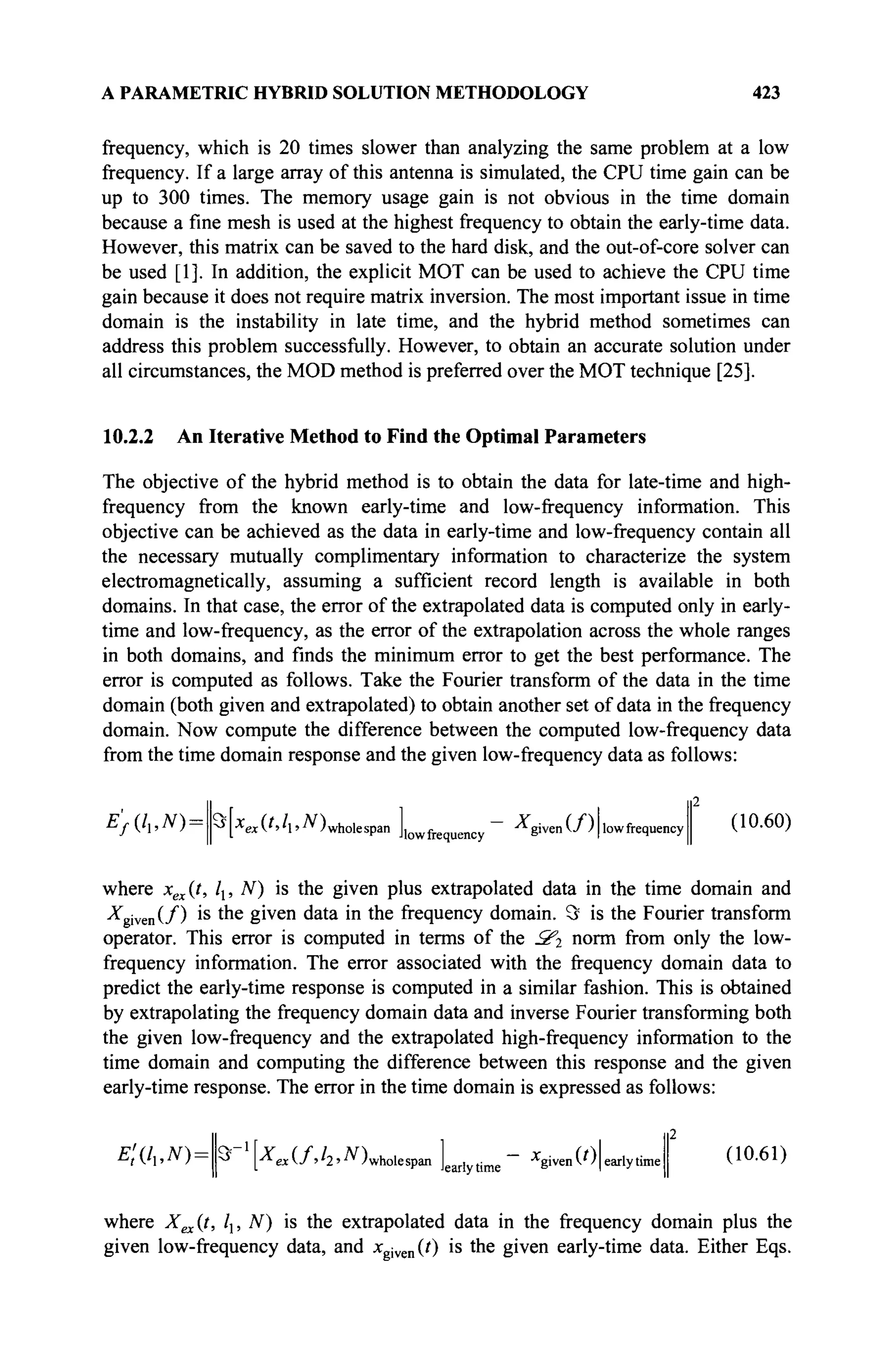 A PARAMETRIC HYBRID SOLUTION METHODOLOGY 423
frequency, which is 20 times slower than analyzing the same problem at a low
frequency. If a large array of this antenna is simulated, the CPU time gain can be
up to 300 times. The memory usage gain is not obvious in the time domain
because a fine mesh is used at the highest frequency to obtain the early-time data.
However, this matrix can be saved to the hard disk, and the out-of-core solver can
be used [1]. In addition, the explicit MOT can be used to achieve the CPU time
gain because it does not require matrix inversion. The most important issue in time
domain is the instability in late time, and the hybrid method sometimes can
address this problem successfully. However, to obtain an accurate solution under
all circumstances, the MOD method is preferred over the MOT technique [25].
10.2.2 An Iterative Method to Find the Optimal Parameters
The objective of the hybrid method is to obtain the data for late-time and high-
frequency from the known early-time and low-frequency information. This
objective can be achieved as the data in early-time and low-frequency contain all
the necessary mutually complimentary information to characterize the system
electromagnetically, assuming a sufficient record length is available in both
domains. In that case, the error of the extrapolated data is computed only in early-
time and low-frequency, as the error of the extrapolation across the whole ranges
in both domains, and finds the minimum error to get the best performance. The
error is computed as follows. Take the Fourier transform of the data in the time
domain (both given and extrapolated) to obtain another set of data in the frequency
domain. Now compute the difference between the computed low-frequency data
from the time domain response and the given low-frequency data as follows:
Ef(li,N)-- ^[XexV'h'-T* Jwholespan Jjovvfrequency S i v e n
^ 'Ilow
frequency
2
(10.60)
where xex(t, Ιχ, Ν) is the given plus extrapolated data in the time domain and
^given(/) >s m e
giv e n
data in the frequency domain. Э is the Fourier transform
operator. This error is computed in terms of the S't norm from only the low-
frequency information. The error associated with the frequency domain data to
predict the early-time response is computed in a similar fashion. This is obtained
by extrapolating the frequency domain data and inverse Fourier transforming both
the given low-frequency and the extrapolated high-frequency information to the
time domain and computing the difference between this response and the given
early-time response. The error in the time domain is expressed as follows:
EtL->N)— M [ «(/''2'-^)wholespan Jearl time
x
given(0| early time (10.61)
where X^it, /]; N) is the extrapolated data in the frequency domain plus the
given low-frequency data, and xgven(t) is the given early-time data. Either Eqs.
 
