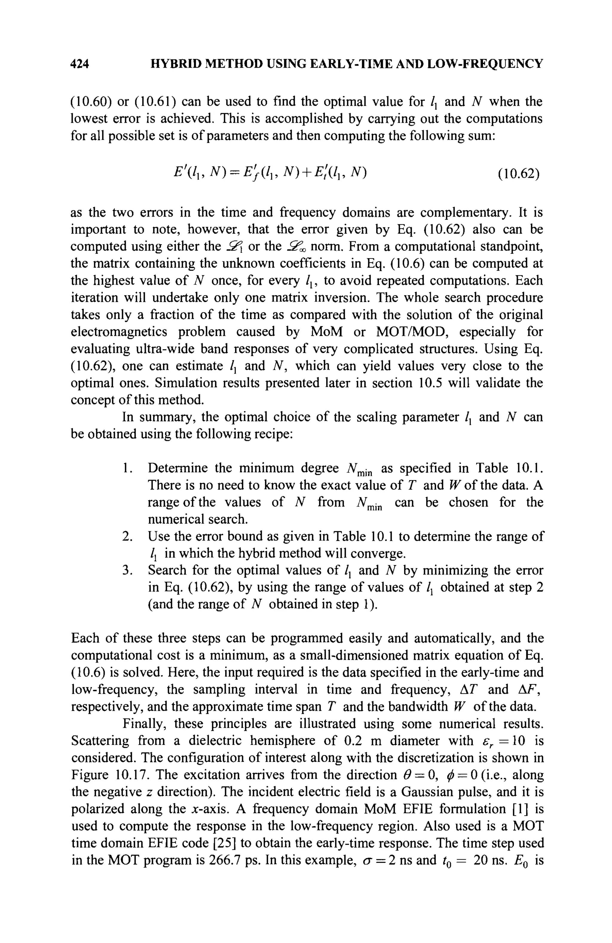 424 HYBRID METHOD USING EARLY-TIME AND LOW-FREQUENCY
(10.60) or (10.61) can be used to find the optimal value for /, and N when the
lowest error is achieved. This is accomplished by carrying out the computations
for all possible set is of parameters and then computing the following sum:
£'(/,, # ) = £}(/„ N) + E't{lu N) (10.62)
as the two errors in the time and frequency domains are complementary. It is
important to note, however, that the error given by Eq. (10.62) also can be
computed using either the S or the S^ norm. From a computational standpoint,
the matrix containing the unknown coefficients in Eq. (10.6) can be computed at
the highest value of N once, for every lx, to avoid repeated computations. Each
iteration will undertake only one matrix inversion. The whole search procedure
takes only a fraction of the time as compared with the solution of the original
electromagnetics problem caused by MoM or MOT/MOD, especially for
evaluating ultra-wide band responses of very complicated structures. Using Eq.
(10.62), one can estimate /] and N, which can yield values very close to the
optimal ones. Simulation results presented later in section 10.5 will validate the
concept of this method.
In summary, the optimal choice of the scaling parameter /, and N can
be obtained using the following recipe:
1. Determine the minimum degree Nmin as specified in Table 10.1.
There is no need to know the exact value of T and W of the data. A
range of the values of N from Nmin can be chosen for the
numerical search.
2. Use the error bound as given in Table 10.1 to determine the range of
/j in which the hybrid method will converge.
3. Search for the optimal values of /, and N by minimizing the error
in Eq. (10.62), by using the range of values of lx obtained at step 2
(and the range of N obtained in step 1).
Each of these three steps can be programmed easily and automatically, and the
computational cost is a minimum, as a small-dimensioned matrix equation of Eq.
(10.6) is solved. Here, the input required is the data specified in the early-time and
low-frequency, the sampling interval in time and frequency, AT and AF,
respectively, and the approximate time span T and the bandwidth W of the data.
Finally, these principles are illustrated using some numerical results.
Scattering from a dielectric hemisphere of 0.2 m diameter with er = 10 is
considered. The configuration of interest along with the discretization is shown in
Figure 10.17. The excitation arrives from the direction θ = 0, 0 = 0 (i.e., along
the negative z direction). The incident electric field is a Gaussian pulse, and it is
polarized along the x-axis. A frequency domain MoM EFIE formulation [1] is
used to compute the response in the low-frequency region. Also used is a MOT
time domain EFIE code [25] to obtain the early-time response. The time step used
in the MOT program is 266.7 ps. In this example, σ = 2 ns and t0 = 20 ns. E0 is
 