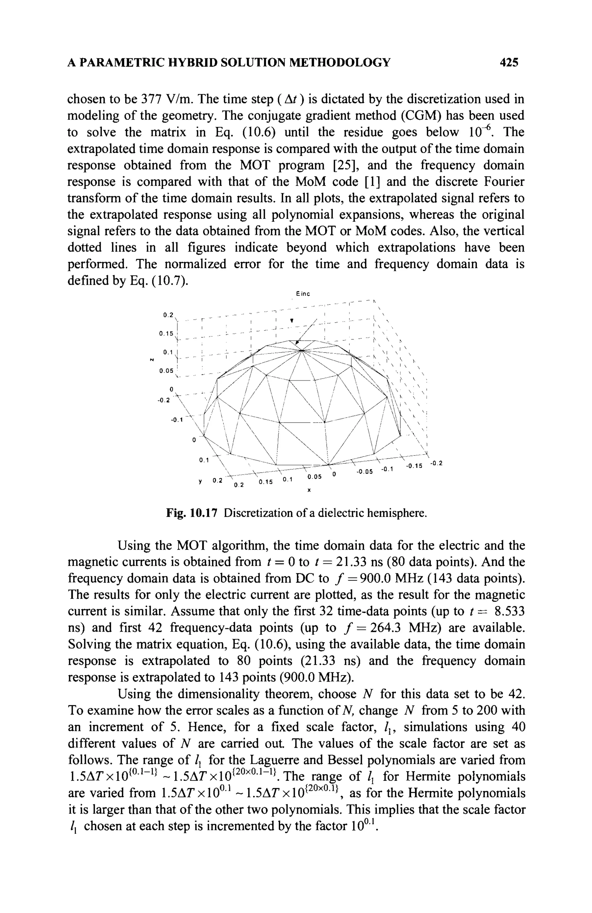 A PARAMETRIC HYBRID SOLUTION METHODOLOGY 425
chosen to be 377 V/m. The time step ( At ) is dictated by the discretization used in
modeling of the geometry. The conjugate gradient method (CGM) has been used
to solve the matrix in Eq. (10.6) until the residue goes below ΙθΛ The
extrapolated time domain response is compared with the output of the time domain
response obtained from the MOT program [25], and the frequency domain
response is compared with that of the MoM code [1] and the discrete Fourier
transform of the time domain results. In all plots, the extrapolated signal refers to
the extrapolated response using all polynomial expansions, whereas the original
signal refers to the data obtained from the MOT or MoM codes. Also, the vertical
dotted lines in all figures indicate beyond which extrapolations have been
performed. The normalized error for the time and frequency domain data is
defined by Eq. (10.7).
Fig. 10.17 Discretization of a dielectric hemisphere.
Using the MOT algorithm, the time domain data for the electric and the
magnetic currents is obtained from t = 0 to / = 21.33 ns (80 data points). And the
frequency domain data is obtained from DC to / = 900.0 MHz (143 data points).
The results for only the electric current are plotted, as the result for the magnetic
current is similar. Assume that only the first 32 time-data points (up to t = 8.533
ns) and first 42 frequency-data points (up to / = 264.3 MHz) are available.
Solving the matrix equation, Eq. (10.6), using the available data, the time domain
response is extrapolated to 80 points (21.33 ns) and the frequency domain
response is extrapolated to 143 points (900.0 MHz).
Using the dimensionality theorem, choose N for this data set to be 42.
To examine how the error scales as a function of T
V
, change N from 5 to 200 with
an increment of 5. Hence, for a fixed scale factor, /,, simulations using 40
different values of N are carried out The values of the scale factor are set as
follows. The range of lx for the Laguerre and Bessel polynomials are varied from
1.5ΔΓχ10{0
·1_1>
~1.5АГх10!20хОЛ
"1}
.ТЬе range of /, for Hermite polynomials
are varied from 1.5ΔΓχ1001
~1.5Δ7:χ10{20χ01}
, as for the Hermite polynomials
it is larger than that of the other two polynomials. This implies that the scale factor
/, chosen at each step is incremented by the factor 10° '.
 