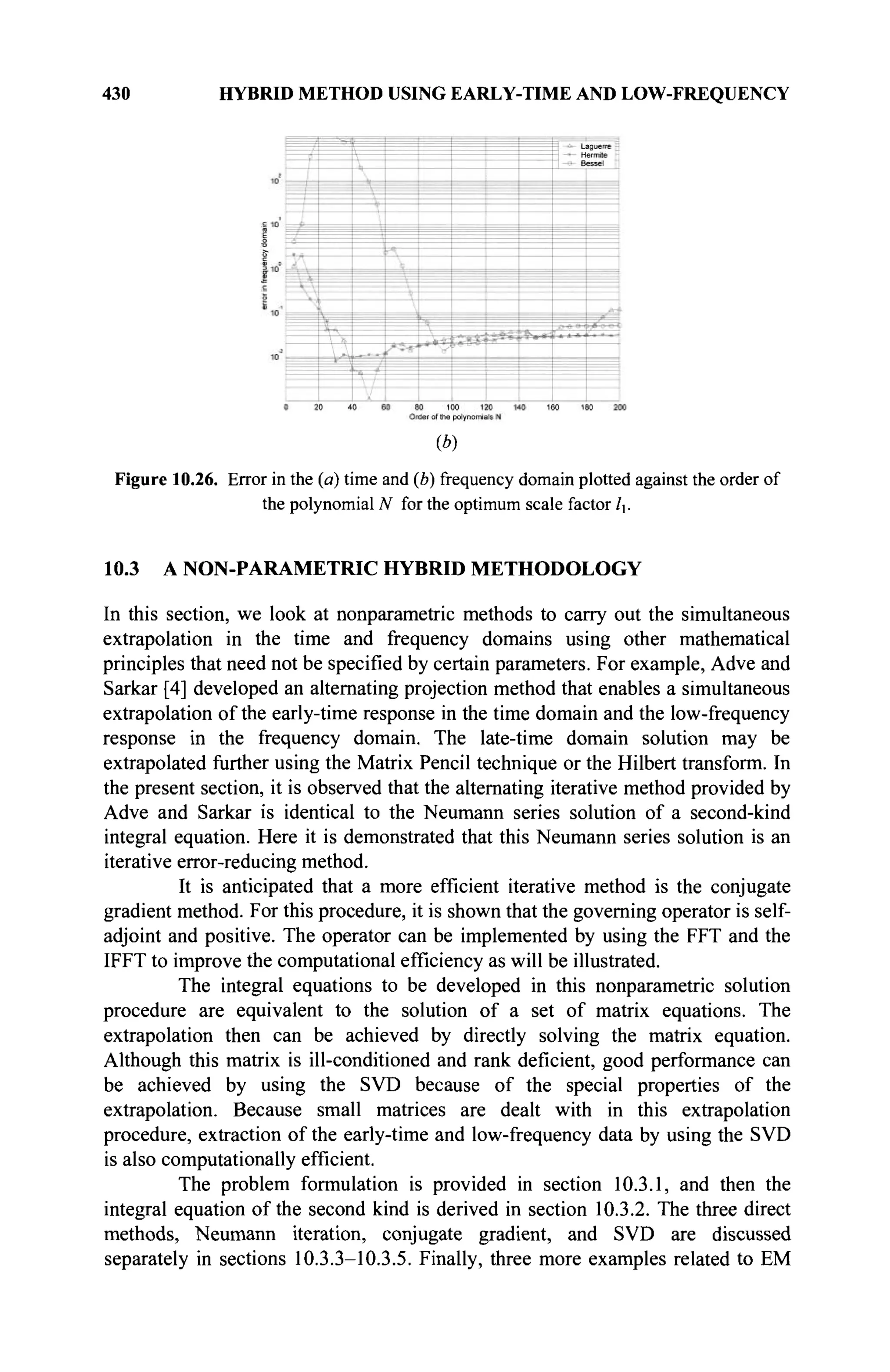 430 HYBRID METHOD USING EARLY-TIME AND LOW-FREQUENCY
(*)
Figure 10.26. Error in the (a) time and (b) frequency domain plotted against the order of
the polynomial N for the optimum scale factor lx.
10.3 A NON-PARAMETRIC HYBRID METHODOLOGY
In this section, we look at nonparametric methods to carry out the simultaneous
extrapolation in the time and frequency domains using other mathematical
principles that need not be specified by certain parameters. For example, Adve and
Sarkar [4] developed an alternating projection method that enables a simultaneous
extrapolation of the early-time response in the time domain and the low-frequency
response in the frequency domain. The late-time domain solution may be
extrapolated further using the Matrix Pencil technique or the Hubert transform. In
the present section, it is observed that the alternating iterative method provided by
Adve and Sarkar is identical to the Neumann series solution of a second-kind
integral equation. Here it is demonstrated that this Neumann series solution is an
iterative error-reducing method.
It is anticipated that a more efficient iterative method is the conjugate
gradient method. For this procedure, it is shown that the governing operator is self-
adjoint and positive. The operator can be implemented by using the FFT and the
IFFT to improve the computational efficiency as will be illustrated.
The integral equations to be developed in this nonparametric solution
procedure are equivalent to the solution of a set of matrix equations. The
extrapolation then can be achieved by directly solving the matrix equation.
Although this matrix is ill-conditioned and rank deficient, good performance can
be achieved by using the SVD because of the special properties of the
extrapolation. Because small matrices are dealt with in this extrapolation
procedure, extraction of the early-time and low-frequency data by using the SVD
is also computationally efficient.
The problem formulation is provided in section 10.3.1, and then the
integral equation of the second kind is derived in section 10.3.2. The three direct
methods, Neumann iteration, conjugate gradient, and SVD are discussed
separately in sections 10.3.3-10.3.5. Finally, three more examples related to EM
 