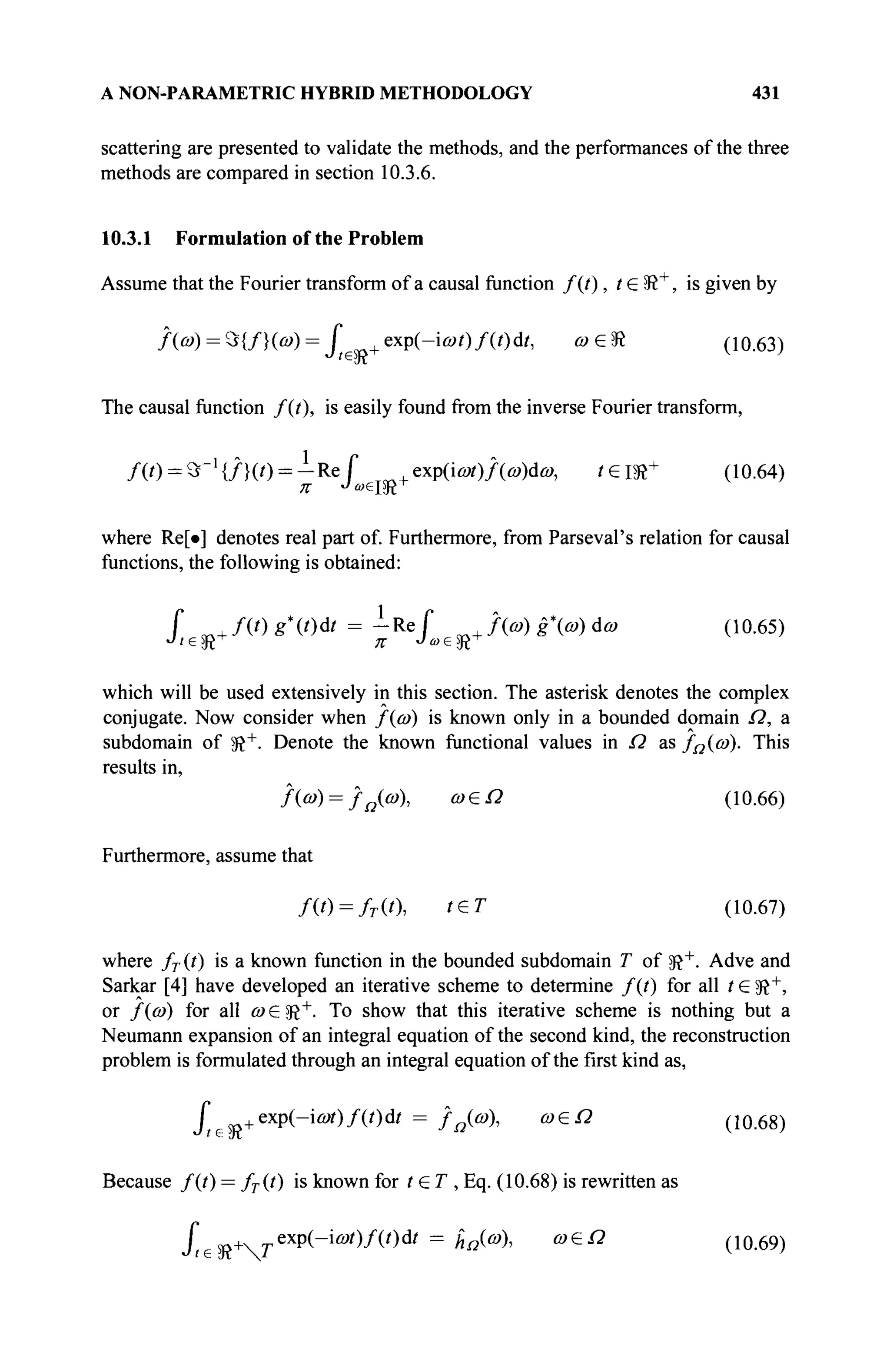 A NON-PARAMETRIC HYBRID METHODOLOGY 431
scattering are presented to validate the methods, and the performances of the three
methods are compared in section 10.3.6.
10.3.1 Formulation of the Problem
Assume that the Fourier transform of a causal function f(t), t G 5R+
, is given by
/(й>) = Э{/}(о))= Г +exp(-iû»/)/(0d/, ®eSR (ю.63)
The causal function f(t), is easily found from the inverse Fourier transform,
Д О = 9Г1
{/}(/) = - R e f T„+exp(ia*)/(û»)dû>, / € Ш +
(Ю.64)
where Re[·] denotes real part of. Furthermore, from Parseval's relation for causal
functions, the following is obtained:
Г m+ fit) g*(t)dt = -Re f , До) g » άω (10.65)
which will be used extensively in this section. The asterisk denotes the complex
conjugate. Now consider when f{a>) is known only in a bounded domain Ω, a
subdomain of 5ft+
. Denote the known functional values in Ω as /Ω{ύ)). This
results in,
ДЙ>) = /Д (Й»), о) еП (10.66)
Furthermore, assume that
Д 0 = /г(0, ' е Г (10.67)
where / r (t) is a known function in the bounded subdomain T of $R+
. Adve and
Sarkar [4] have developed an iterative scheme to determine /(/) for all t e 3î+
,
or f((o) for all <a € 9ft+
· To show that this iterative scheme is nothing but a
Neumann expansion of an integral equation of the second kind, the reconstruction
problem is formulated through an integral equation of the first kind as,
ft +exp(-ieot)f(t)dt = f Ω(ω), ω&Ω (10.68)
Because f(t) = fT(t) is known for t£T, Eq. (10.68) is rewritten as
fte Ш+Тexp(-iû*)/(0d/ = ΗΩ(ω), ω€Ω (10.69)
 