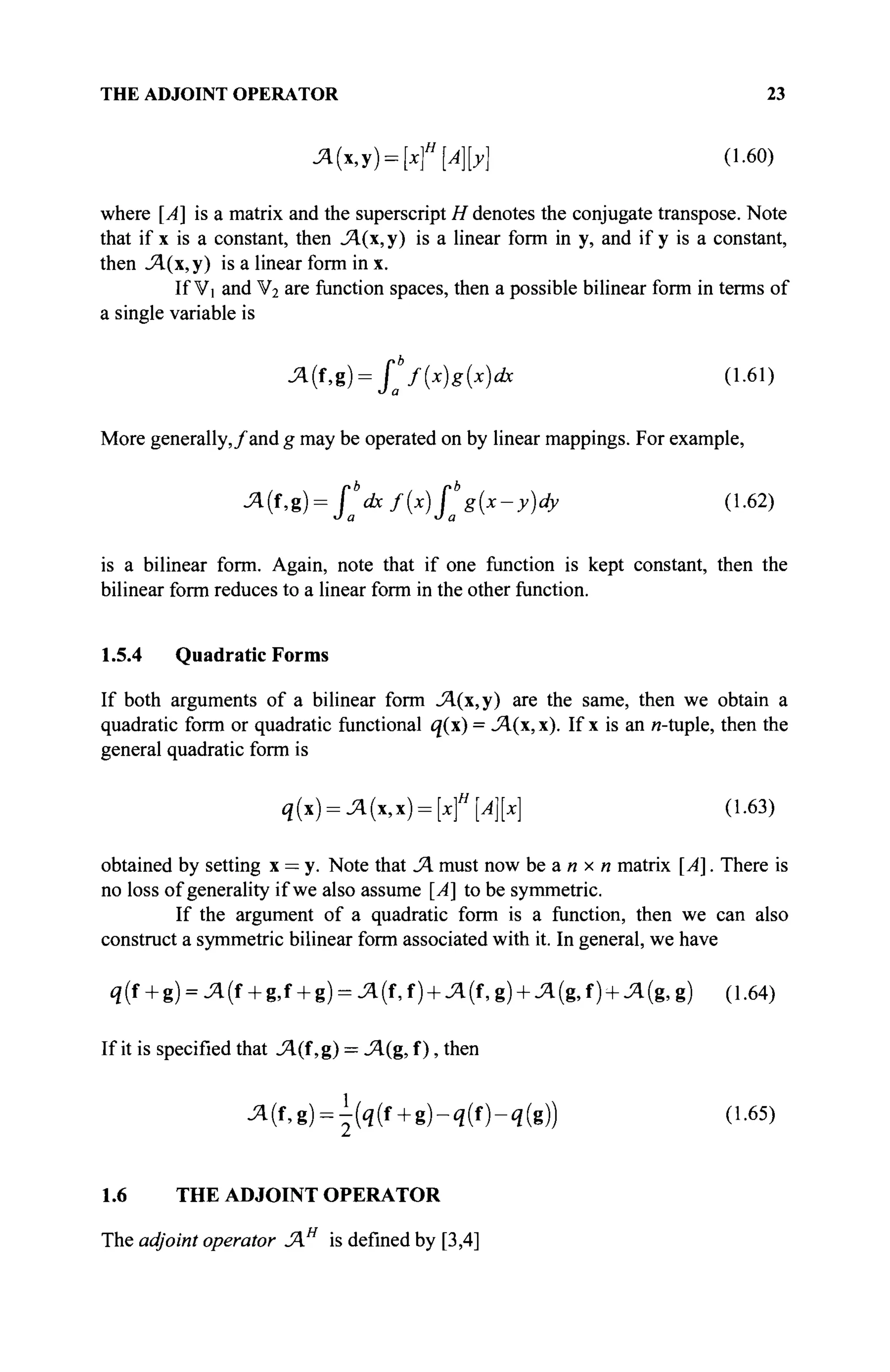 THE ADJOINT OPERATOR 23
A(x,y) = [xf[A}[y} (1.60)
where [A] is a matrix and the superscript H denotes the conjugate transpose. Note
that if x is a constant, then JA(x, y) is a linear form in y, and if y is a constant,
then JA(x, у) is a linear form in x.
If Vi and V2 are function spaces, then a possible bilinear form in terms of
a single variable is
^(f,g) = fb
f{x)g{x)dx (1.61)
J a
More generally,/and g may be operated on by linear mappings. For example,
A(i,g) = fb
dxf{x)fb
g{x-y)dy (1.62)
О а О а
is a bilinear form. Again, note that if one function is kept constant, then the
bilinear form reduces to a linear form in the other function.
1.5.4 Quadratic Forms
If both arguments of a bilinear form A(x,y) are the same, then we obtain a
quadratic form or quadratic functional q(x) = JA(x, x). If x is an и-tuple, then the
general quadratic form is
q(x) = A(x,x) = [xf[A][x] (1.63)
obtained by setting x = y. Note that A must now be an x n matrix [A]. There is
no loss of generality if we also assume [A] to be symmetric.
If the argument of a quadratic form is a function, then we can also
construct a symmetric bilinear form associated with it. In general, we have
q(f + g) = A{t + g,f + g) = A(f,f) + A(t,g) + A(g,t) + A(<g,g) (1.64)
If it is specified that A(î,%) = A(g, f), then
^(f,g) = | ( i ( f + g ) - q ( f ) - i ( g ) ) (1.65)
1.6 THE ADJOINT OPERATOR
The adjoint operator Ά is defined by [3,4]
 