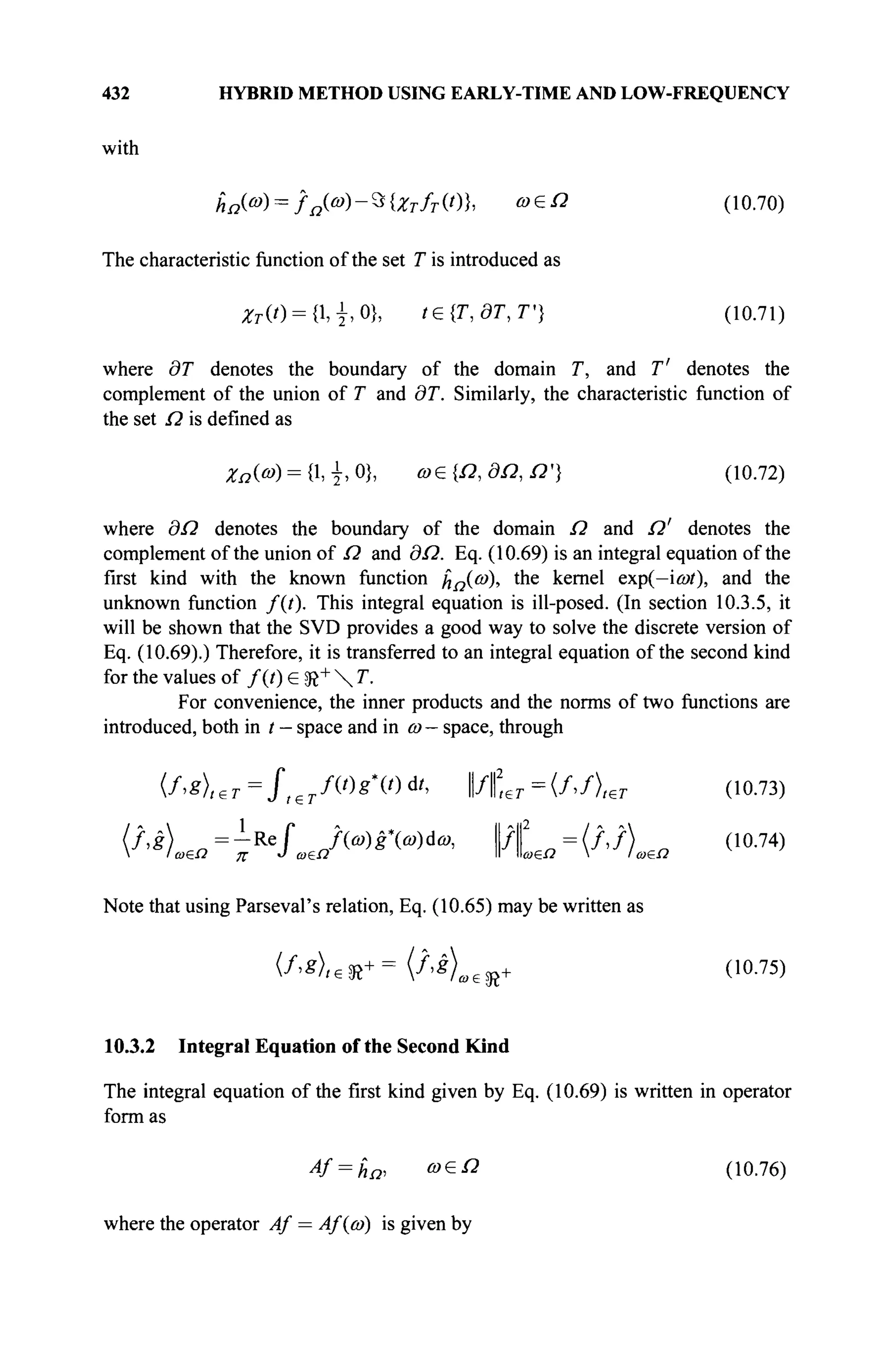 432 HYBRID METHOD USING EARLY-TIME AND LOW-FREQUENCY
with
Ад(®) = /я (<»)-Э{^7 -/г (0}, » е й (10.70)
The characteristic function of the set T is introduced as
ZT(t) = {,±,0), t€{T,dT,T'} (10.71)
where dT denotes the boundary of the domain T, and T' denotes the
complement of the union of T and dT. Similarly, the characteristic function of
the set Ω is defined as
χΩ{ω) = {1,1,0}, ω&{Ω,8Ω,Ω'} (10.72)
where ΘΩ denotes the boundary of the domain Ω and Ω' denotes the
complement of the union of Ω and 3Ω. Eq. (10.69) is an integral equation of the
first kind with the known function ϊιΩ{ω), the kernel exp(—ίωί), and the
unknown function /(f). This integral equation is ill-posed. (In section 10.3.5, it
will be shown that the SVD provides a good way to solve the discrete version of
Eq. (10.69).) Therefore, it is transferred to an integral equation of the second kind
for the values of /(f) e SR+
 T.
For convenience, the inner products and the norms of two functions are
introduced, both in f - space and in ω - space, through
(f>8)teT=fl€TfVg'Wd
'' Wfter =(/Лет (10.73)
(f,g) = - R e f J(a>)gXa>)da>, ll/f = ( / , / ) n (10.74)
 I ω£Ω д- J ωβΩ I
I »ω£Ω  I ω£Ω
Note that using Parseval's relation, Eq. (10.65) may be written as
(/>g),e S R += {f>s)a€fft+ (10.75)
10.3.2 Integral Equation of the Second Kind
The integral equation of the first kind given by Eq. (10.69) is written in operator
formas
4f = ha, ο>£Ω
(10.76)
where the operator Af = Af(co) is given by
 