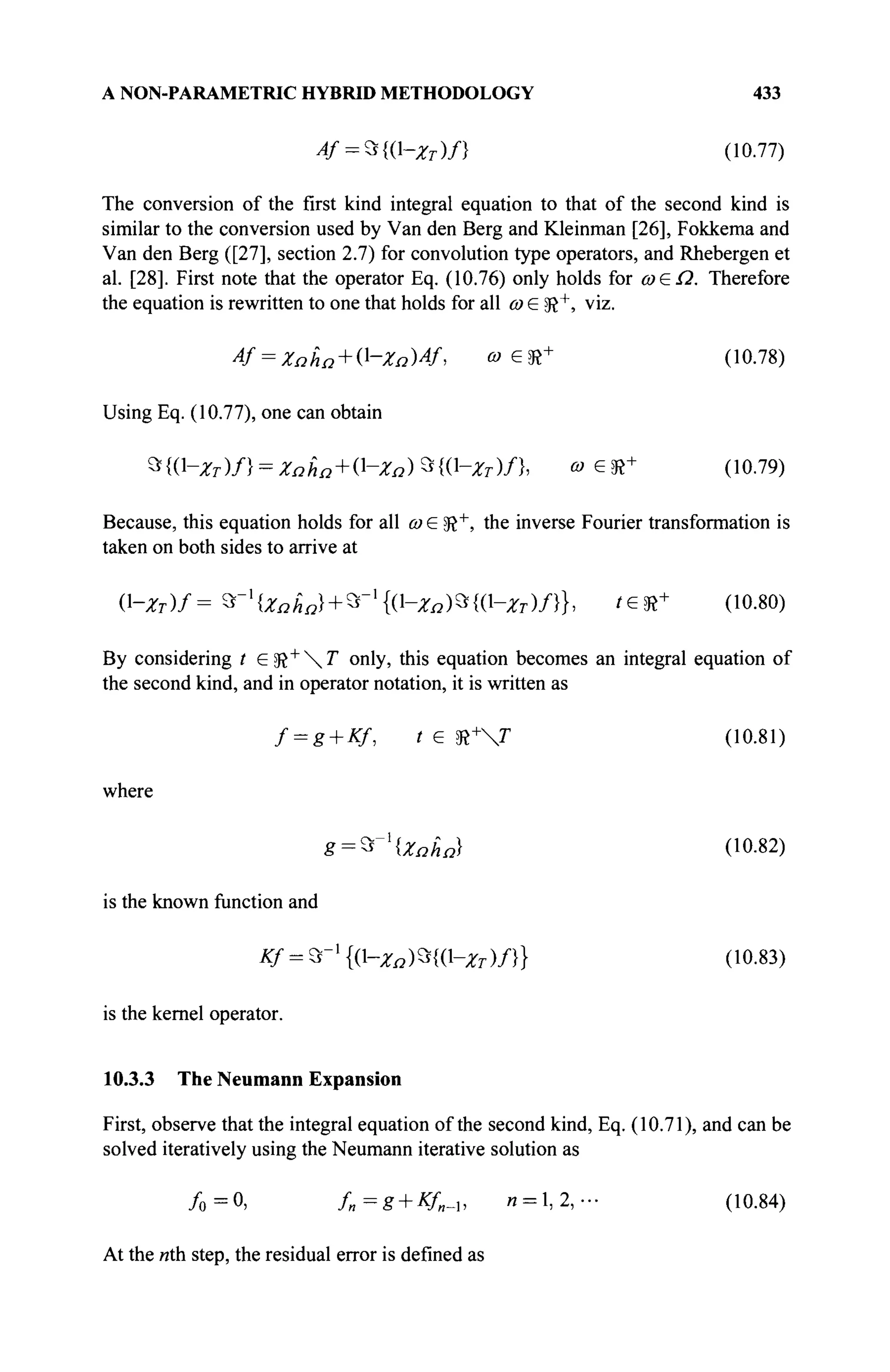 A NON-PARAMETRIC HYBRID METHODOLOGY 433
4f = *{Q-zT)n (10.77)
The conversion of the first kind integral equation to that of the second kind is
similar to the conversion used by Van den Berg and Kleinman [26], Fokkema and
Van den Berg ([27], section 2.7) for convolution type operators, and Rhebergen et
al. [28]. First note that the operator Eq. (10.76) only holds for ω£Ω. Therefore
the equation is rewritten to one that holds for all ω G SR+
, viz.
4f = Zaha + 0--ZaW, « е Э ? +
(10.78)
Using Eq. (10.77), one can obtain
»{(Hfr)/} = ΖΩ&α + 0^ΖΩ)*{(^Ζτ)/}, о) G sft+ (10.79)
Because, this equation holds for all ω G sft+
, the inverse Fourier transformation is
taken on both sides to arrive at
(1-*г)/= Ъ-х
{Хпьп} + Ъ-х
{{-хп)Ъ{{-хт)Л}, /G5R+ (10.80)
By considering t G$t+
T only, this equation becomes an integral equation of
the second kind, and in operator notation, it is written as
f = g + Kf, t G SR+
V (10.81)
where
g = *~l
{Zaha) (10.82)
is the known function and
Κ/ = %-ι
{(1-χΩ)Ζ{(-χτ)/}} (10.83)
is the kernel operator.
10.3.3 The Neumann Expansion
First, observe that the integral equation of the second kind, Eq. (10.71), and can be
solved iteratively using the Neumann iterative solution as
/ o = 0 , f„=g + Kf„-i, 1
1 = 1,2,- (10.84)
At the «th step, the residual error is defined as
 