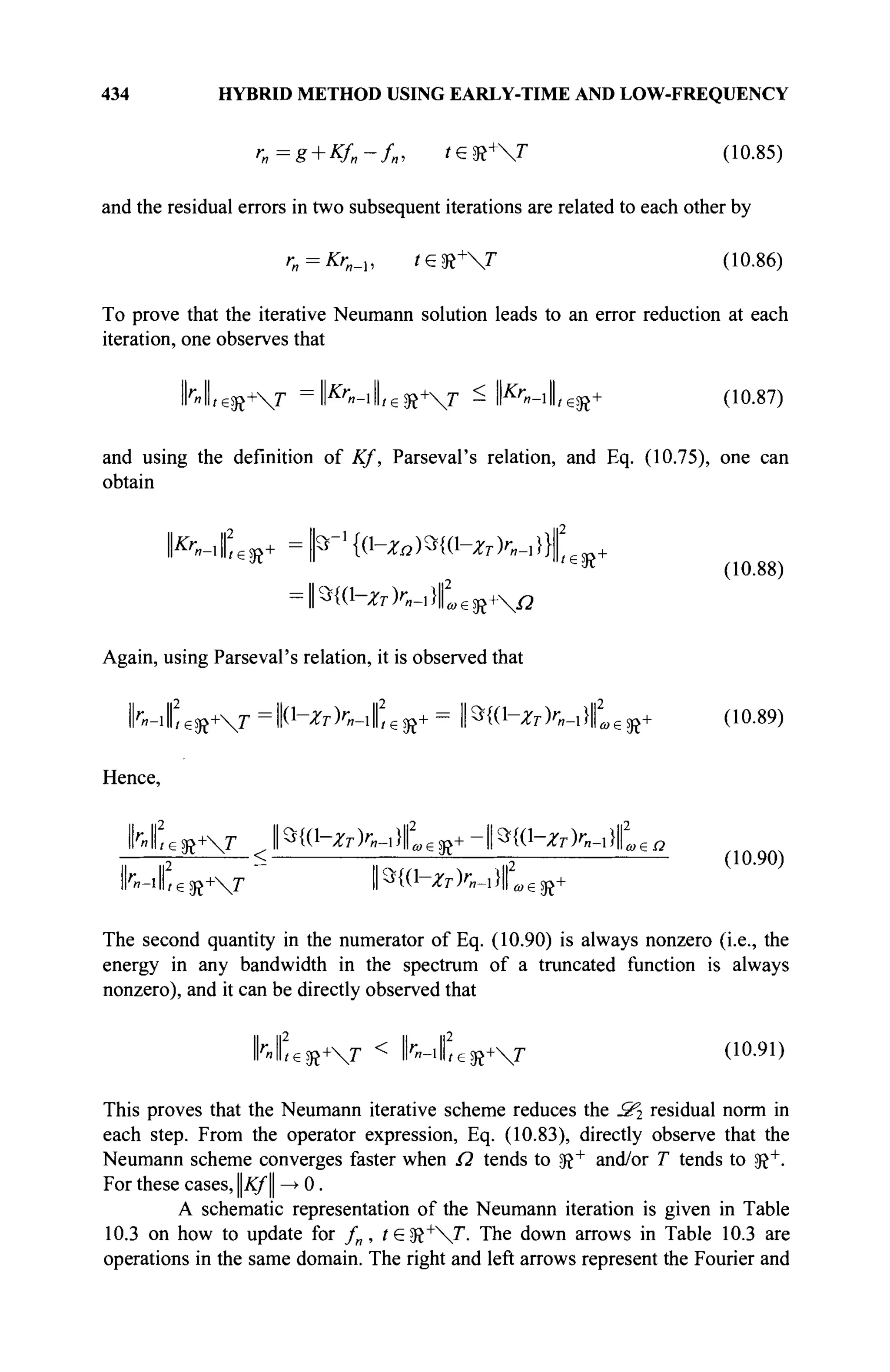 434 HYBRID METHOD USING EARLY-TIME AND LOW-FREQUENCY
r„=g + Kf„-f„, t£K+
T (10.85)
and the residual errors in two subsequent iterations are related to each other by
ra = Kr„_u te^+T (10.86)
To prove that the iterative Neumann solution leads to an error reduction at each
iteration, one observes that
1Ы1ге^+Г =l^-ilLeSR+
r ^ II&
«-IILSR+ (10.87)
and using the definition of Kf, Parseval's relation, and Eq. (10.75), one can
obtain
l|2
ж
(10.88)
=||э{(1-^к_1}||2
а)€й+ЧчД
Again, using Parseval's relation, it is observed that
lrVifieR+V =ll(1
-^K-iliesR+ = ΗίΟ-^Κ-ι}!^^ (10.89)
Hence,
hL^T JW^ZT)r„-^„zX+-*W-XT>n-i}Lea
■*■ . ~ „ . , „a
h-ileft+T ||Э{(1-ЛГ7-)гв_,}||
(10.90)
«e5R+
The second quantity in the numerator of Eq. (10.90) is always nonzero (i.e., the
energy in any bandwidth in the spectrum of a truncated function is always
nonzero), and it can be directly observed that
IMfieH+V < M C e R + V (10
·91
)
This proves that the Neumann iterative scheme reduces the З'г residual norm in
each step. From the operator expression, Eq. (10.83), directly observe that the
Neumann scheme converges faster when Ω tends to SR+
and/or T tends to !R+
.
For these cases, Kf —
> 0.
A schematic representation of the Neumann iteration is given in Table
10.3 on how to update for fn , te?R+
T. The down arrows in Table 10.3 are
operations in the same domain. The right and left arrows represent the Fourier and
 