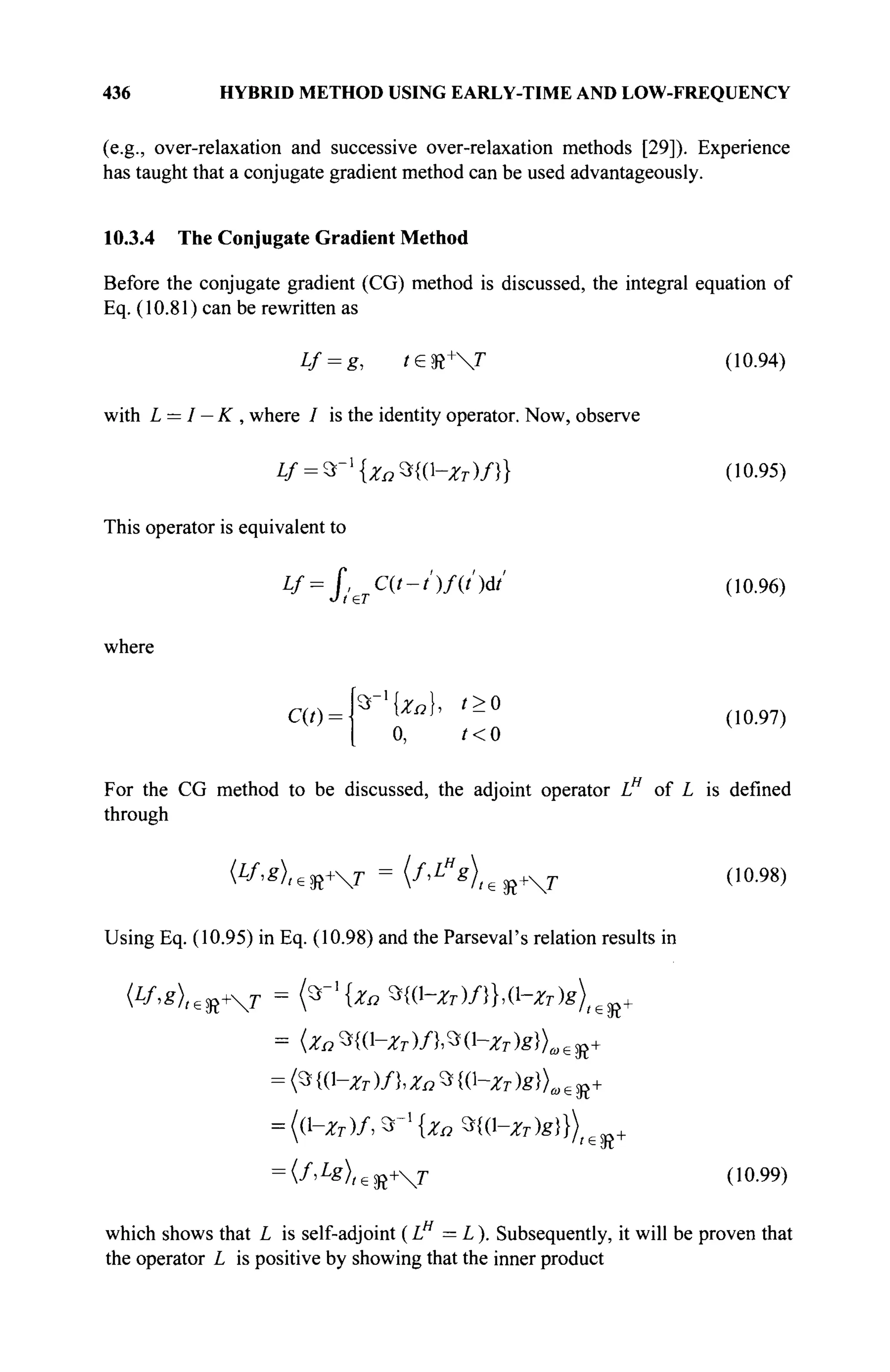 436 HYBRID METHOD USING EARLY-TIME AND LOW-FREQUENCY
(e.g., over-relaxation and successive over-relaxation methods [29]). Experience
has taught that a conjugate gradient method can be used advantageously.
10.3.4 The Conjugate Gradient Method
Before the conjugate gradient (CG) method is discussed, the integral equation of
Eq. (10.81) can be rewritten as
Lf = g, t£ft+
T (10.94)
with L = I — K , where / is the identity operator. Now, observe
Lf = ^{Zn%{V-Zr)f}} (10.95)
This operator is equivalent to
Lf = J,^C(t-t')f(t')dt' (10.96)
where
C(t)--
0, t<0
(10.97)
For the CG method to be discussed, the adjoint operator LH
of L is defined
through
Using Eq. (10.95) in Eq. (10.98) and the Parseval's relation results in
= <3 Ю-Ζτ )/}, Zn 3 W-Ζτ )g})w e JJ+
= (V-ZT)A 3 _ 1
{Zo Щ1-Хт)8)}) ю +
= (f>L
g)l€%+T (10.99)
which shows that L is self-adjoint (L = L). Subsequently, it will be proven that
the operator L is positive by showing that the inner product
 