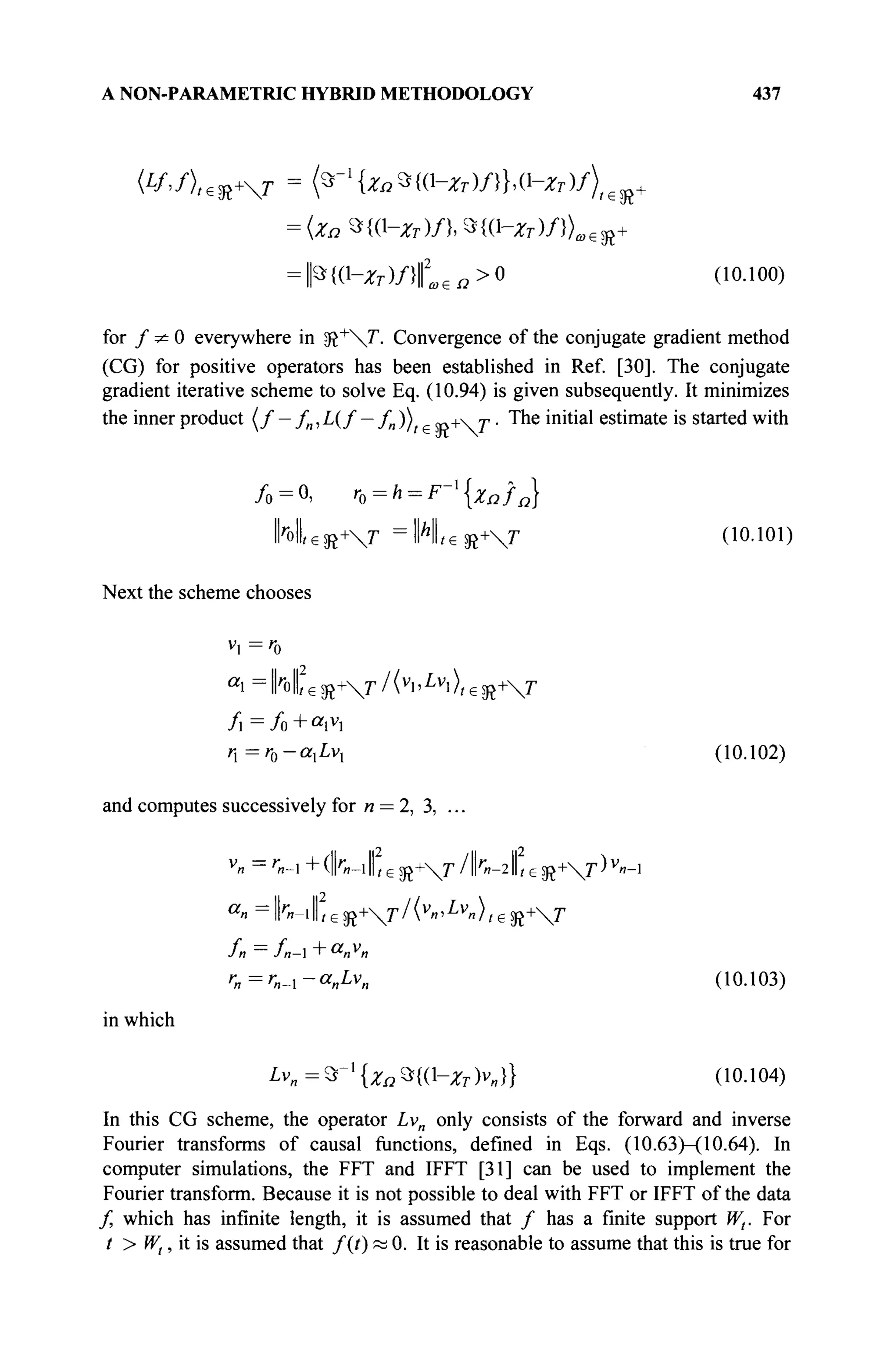 A NON-PARAMETRIC HYBRID METHODOLOGY 437
= {Zn 9f{(l-^)/}, *{(^Ζτ)/})α€χ+
= Ρ{(1-Ζτ)/}ω£Ω>0 (10.100)
for / ^ 0 everywhere in sft"t
"J'. Convergence of the conjugate gradient method
(CG) for positive operators has been established in Ref. [30]. The conjugate
gradient iterative scheme to solve Eq. (10.94) is given subsequently. It minimizes
the inner product ( / — /„, L(f — /„ )) «л+ г · The initial estimate is started with
/ 0 = 0 , r0=h = F-l
{Xnfn}
1 Ы , е й +  г =
I N L s R +  r (10.101)
Next the scheme chooses
H - ' o
II Il2
/ < v
i > L v
i > , f
/ i = / o + « i v
i
η rrro-α,Ζ,ν, (10.102)
and computes successively for n = 2, 3, ..
1,едг+Г/1Г«-2|1геЭг+Г
r
n-1,p so+Г /lk-2 ,p «>+T)v
«-i
«и - lk-iII,e sß+r/(v
»'i v
»),e sß+r
»·Λ =';,-ι-α^νΙ Ι (10.103)
in which
I*Vn=S*~l
{Za%{Q-zM} (10-104)
In this CG scheme, the operator Lvn only consists of the forward and inverse
Fourier transforms of causal functions, defined in Eqs. (10.63)—(10.64). In
computer simulations, the FFT and IFFT [31] can be used to implement the
Fourier transform. Because it is not possible to deal with FFT or IFFT of the data
/ which has infinite length, it is assumed that / has a finite support Wt. For
t > Wt, it is assumed that f(t) « 0. It is reasonable to assume that this is true for
 