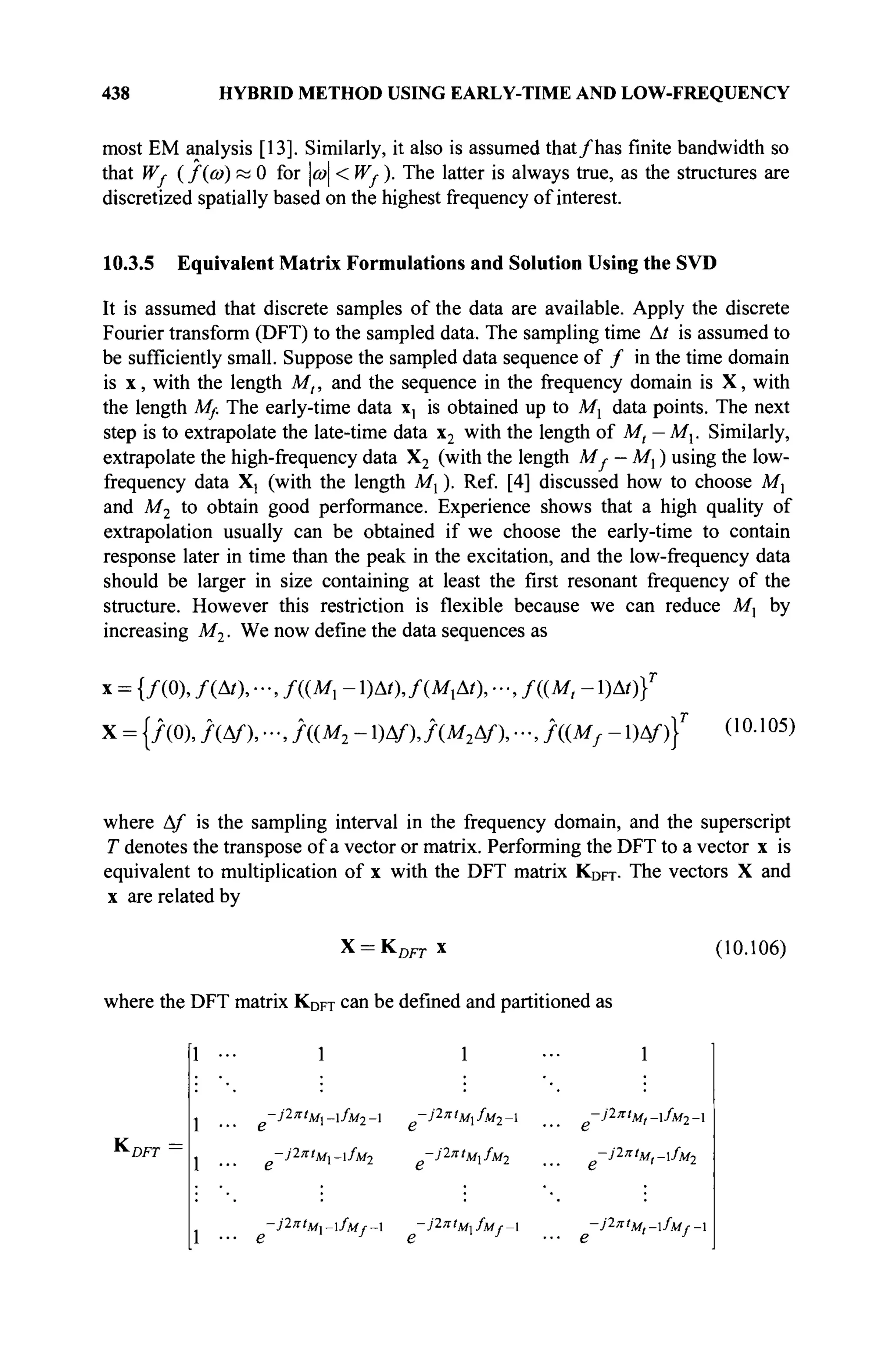 438 HYBRID METHOD USING EARLY-TIME AND LOW-FREQUENCY
most EM analysis [13]. Similarly, it also is assumed that/has finite bandwidth so
that Wf (f(a>) « 0 for ω < Wf ). The latter is always true, as the structures are
discretized spatially based on the highest frequency of interest.
10.3.5 Equivalent Matrix Formulations and Solution Using the SVD
It is assumed that discrete samples of the data are available. Apply the discrete
Fourier transform (DFT) to the sampled data. The sampling time At is assumed to
be sufficiently small. Suppose the sampled data sequence of / in the time domain
is x, with the length Mt, and the sequence in the frequency domain is X, with
the length Mf. The early-time data x, is obtained up to Mx data points. The next
step is to extrapolate the late-time data x2 with the length of Mt — Mx. Similarly,
extrapolate the high-frequency data X2 (with the length M{ — M, ) using the low-
frequency data X] (with the length Μγ ). Ref. [4] discussed how to choose M,
and M2 to obtain good performance. Experience shows that a high quality of
extrapolation usually can be obtained if we choose the early-time to contain
response later in time than the peak in the excitation, and the low-frequency data
should be larger in size containing at least the first resonant frequency of the
structure. However this restriction is flexible because we can reduce M, by
increasing M2 ■ We now define the data sequences as
* = {/(0), /(Δ/), - , / P r 1)Δ0, f{MxM), - , f((M, - 1)Δ0}Γ
X = {/(0), / ( A/),. · -, Л(М2 -1)ДО, f(M2Af),-,f((Mf-)Af)}T
(10.105)
where Af is the sampling interval in the frequency domain, and the superscript
T denotes the transpose of a vector or matrix. Performing the DFT to a vector x is
equivalent to multiplication of x with the DFT matrix KDFT. The vectors X and
x are related by
X = KDFTx (10.106)
where the DFT matrix KDFT can be defined and partitioned as
1 1 ·■· 1
-J2n,
M-fM2- -βπΙ
Μχ/Μ2- ... ~ί'1πί
Μ,-ίΜ2-
-;'2π/Μι_ι/Μ2 -j2ntMxfMl ^ -Jlnt
M,-fM2
-Jl"tM~fMf~ -J^'M^fUf-X ~J2
'ri
Ml-fMf-l
К DFT
 