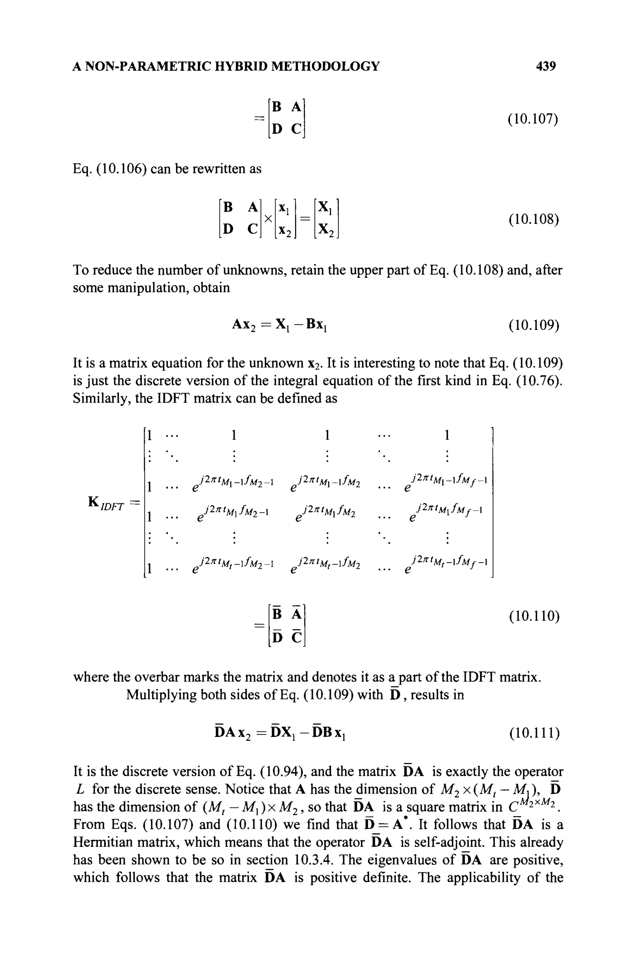 A NON-PARAMETRIC HYBRID METHODOLOGY 439
В А
D С
(10.107)
Eq. (10.106) can be rewritten as
В
D
A
С
X
x
l
x2
x.
X2
(10.108)
To reduce the number of unknowns, retain the upper part of Eq. (10.108) and, after
some manipulation, obtain
Ax2 = X[ — BX[ (10.109)
It is a matrix equation for the unknown x2. It is interesting to note that Eq. (10.109)
is just the discrete version of the integral equation of the first kind in Eq. (10.76).
Similarly, the IDFT matrix can be defined as
КIDFT
1 ··
1 ··
1 ··
1 1
J2nt
Mt-fM2- J2nt
M,-lfM2
1
J27ct
M~fUf-
г J
j1ntM.fMf_
о J
J2nt
Mt-fM(-
В А
D С
(10.110)
where the overbar marks the matrix and denotes it as a part of the IDFT matrix.
Multiplying both sides of Eq. (10.109) with D, results in
DAx2 =DX1 -DBx1 (10.111)
It is the discrete version of Eq. (10.94), and the matrix DA is exactly the operator
L for the discrete sense. Notice that A has the dimension of M2 x(M, — МЛ, D
has the dimension of (M, — M, ) x M2, so that DA is a square matrix in С 2
*M2
.
From Eqs. (10.107) and (10.110) we find that D_=A*. It follows that DA is a
Hermitian matrix, which means that the operator DA is self-adjoint. This already
has been shown to be so in section 10.3.4. The eigenvalues of DA are positive,
which follows that the matrix DA is positive definite. The applicability of the
 