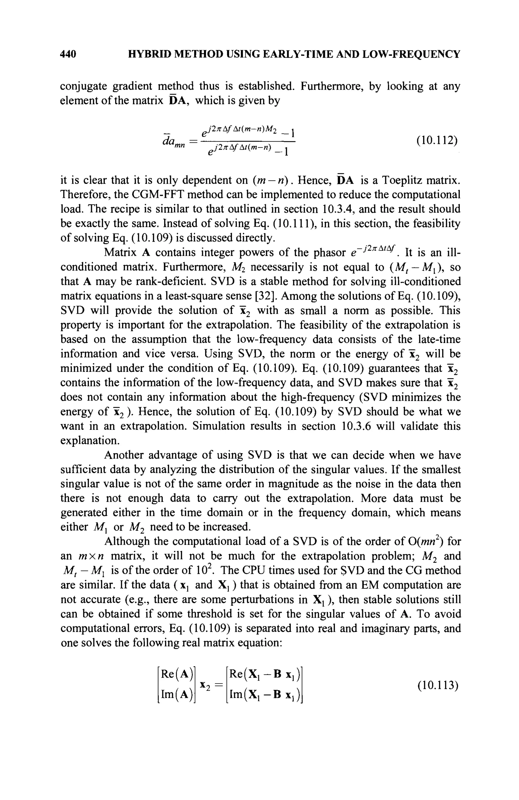 440 HYBRID METHOD USING EARLY-TIME AND LOW-FREQUENCY
conjugate gradient method thus is established. Furthermore, by looking at any
element of the matrix DA, which is given by
it is clear that it is only dependent on (m — n). Hence, DA is a Toeplitz matrix.
Therefore, the CGM-FFT method can be implemented to reduce the computational
load. The recipe is similar to that outlined in section 10.3.4, and the result should
be exactly the same. Instead of solving Eq. (10.111), in this section, the feasibility
of solving Eq. (10.109) is discussed directly.
Matrix A contains integer powers of the phasor β~^2πΑιί
^. It is an ill-
conditioned matrix. Furthermore, M2 necessarily is not equal to (M, — M{), so
that A may be rank-deficient. SVD is a stable method for solving ill-conditioned
matrix equations in a least-square sense [32]. Among the solutions of Eq. (10.109),
SVD will provide the solution of x2
w
i m a s
small a norm as possible. This
property is important for the extrapolation. The feasibility of the extrapolation is
based on the assumption that the low-frequency data consists of the late-time
information and vice versa. Using SVD, the norm or the energy of x2 will be
minimized under the condition of Eq. (10.109). Eq. (10.109) guarantees that x2
contains the information of the low-frequency data, and SVD makes sure that x2
does not contain any information about the high-frequency (SVD minimizes the
energy of x2 )· Hence, the solution of Eq. (10.109) by SVD should be what we
want in an extrapolation. Simulation results in section 10.3.6 will validate this
explanation.
Another advantage of using SVD is that we can decide when we have
sufficient data by analyzing the distribution of the singular values. If the smallest
singular value is not of the same order in magnitude as the noise in the data then
there is not enough data to carry out the extrapolation. More data must be
generated either in the time domain or in the frequency domain, which means
either M, or M2 need to be increased.
Although the computational load of a SVD is of the order of 0{mn2
) for
an /и x« matrix, it will not be much for the extrapolation problem; M2 and
M, - Mx is of the order of 102
. The CPU times used for SVD and the CG method
are similar. If the data ( Xj and X] ) that is obtained from an EM computation are
not accurate (e.g., there are some perturbations in X! ), then stable solutions still
can be obtained if some threshold is set for the singular values of A. To avoid
computational errors, Eq. (10.109) is separated into real and imaginary parts, and
one solves the following real matrix equation:
Re (A)
Im(A)
Re(X1 -Bx1 )
I m ^ - B x , )
(10.113)
 