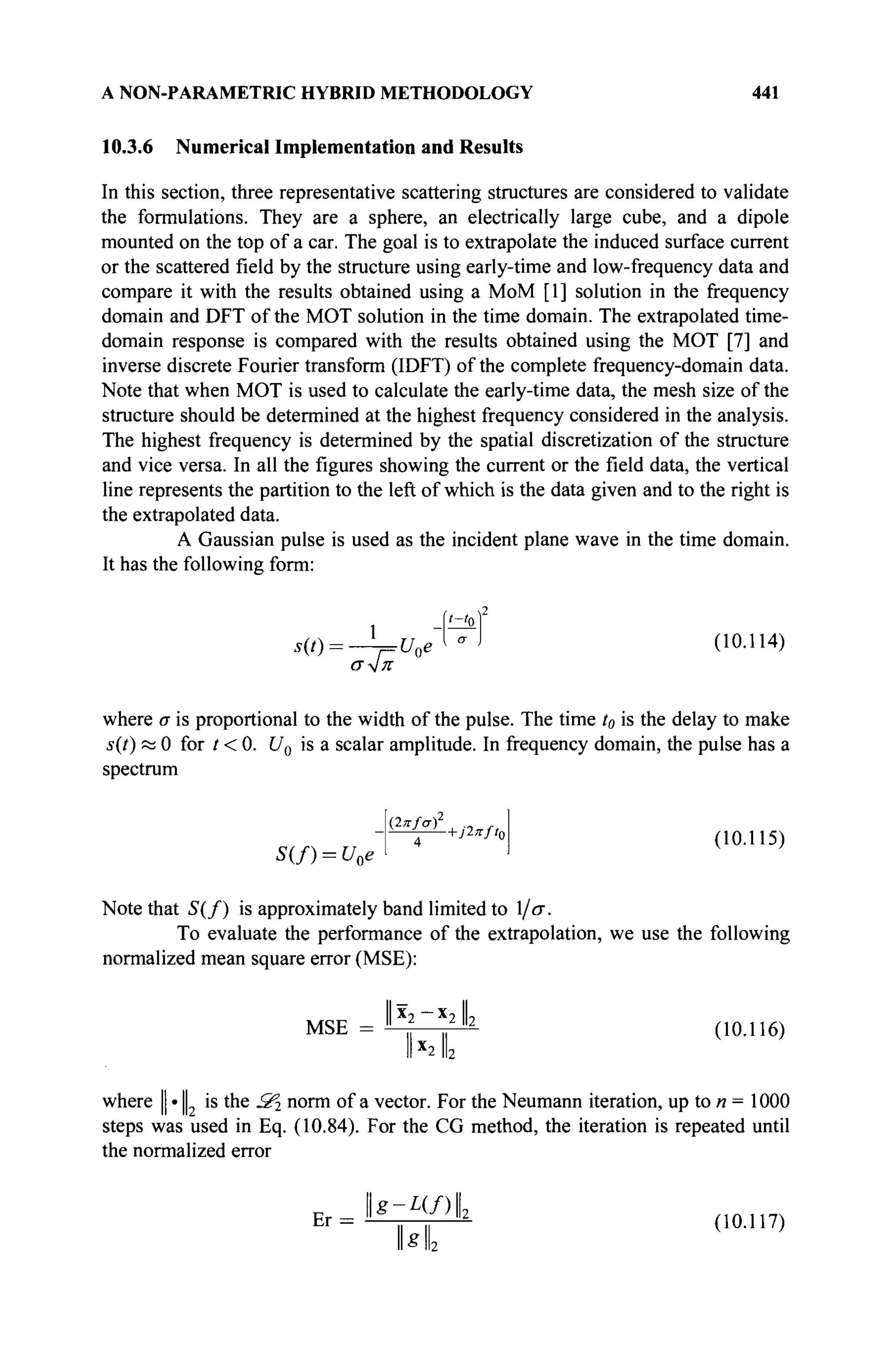 A NON-PARAMETRIC HYBRID METHODOLOGY 441
10.3.6 Numerical Implementation and Results
In this section, three representative scattering structures are considered to validate
the formulations. They are a sphere, an electrically large cube, and a dipole
mounted on the top of a car. The goal is to extrapolate the induced surface current
or the scattered field by the structure using early-time and low-frequency data and
compare it with the results obtained using a MoM [1] solution in the frequency
domain and DFT of the MOT solution in the time domain. The extrapolated time-
domain response is compared with the results obtained using the MOT [7] and
inverse discrete Fourier transform (IDFT) of the complete frequency-domain data.
Note that when MOT is used to calculate the early-time data, the mesh size of the
structure should be determined at the highest frequency considered in the analysis.
The highest frequency is determined by the spatial discretization of the structure
and vice versa. In all the figures showing the current or the field data, the vertical
line represents the partition to the left of which is the data given and to the right is
the extrapolated data.
A Gaussian pulse is used as the incident plane wave in the time domain.
It has the following form:
1 -M*
s(t) = -^=U0e^"> (10.114)
where σ is proportional to the width of the pulse. The time t0 is the delay to make
s(t) к 0 for t < 0. U0 is a scalar amplitude. In frequency domain, the pulse has a
spectrum
s(/) = t V [ 4
+JWO (10.115)
Note that S(f) is approximately band limited to 1/σ.
To evaluate the performance of the extrapolation, we use the following
normalized mean square error (MSE):
MSE = ^ ~ * 2
^ 2
(10.116)
Ык
where || · || is the S^ norm of a vector. For the Neumann iteration, up to n = 1000
steps was used in Eq. (10.84). For the CG method, the iteration is repeated until
the normalized error
ErJls-γΊί (ШЛИ,
hi
 