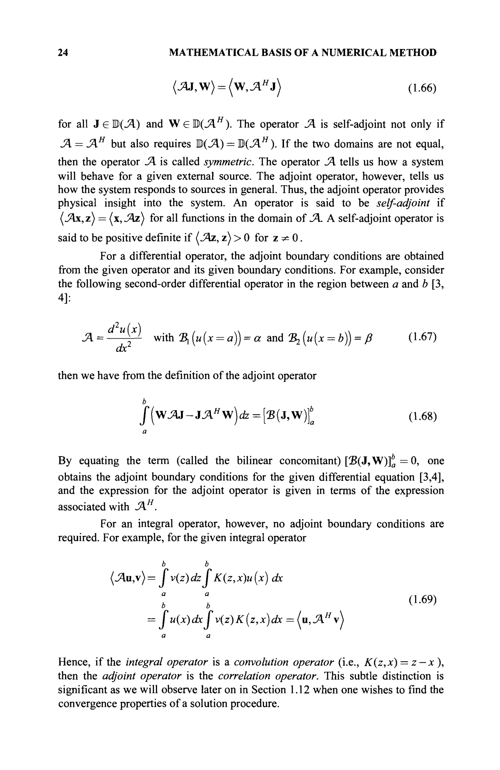 24 MATHEMATICAL BASIS OF A NUMERICAL METHOD
(JZU,W) = ( W , ^ J ) (1.66)
for all ЗеШ(Л) and W e Ю(ЛЯ
). The operator Л is self-adjoint not only if
Я = JAH
but also requires ЩЛ) = ЩЛН
). If the two domains are not equal,
then the operator JA is called symmetric. The operator JA tells us how a system
will behave for a given external source. The adjoint operator, however, tells us
how the system responds to sources in general. Thus, the adjoint operator provides
physical insight into the system. An operator is said to be self-adjoint if
(Λχ,ζ) = (x,JAz) for all functions in the domain of JA. A self-adjoint operator is
said to be positive definite if (JAz, z) > 0 for z ^ 0.
For a differential operator, the adjoint boundary conditions are obtained
from the given operator and its given boundary conditions. For example, consider
the following second-order differential operator in the region between a and b [3,
4]:
JA= у with S,(M(x = a)) = a <ma Ъ1{и{х = Ъ)) = ß (1.67)
then we have from the definition of the adjoint operator
ь
f(wJAJ-JAH
w)dz = {'B(j,W)}b
a (1.68)
a
By equating the term (called the bilinear concomitant) [2?(J,W)]* = 0, one
obtains the adjoint boundary conditions for the given differential equation [3,4],
and the expression for the adjoint operator is given in terms of the expression
associated with JA .
For an integral operator, however, no adjoint boundary conditions are
required. For example, for the given integral operator
ь ь
x)u (x) dx
= Ju(x)dxJv(z)K(z,x)dx = (и,Лн
^
Hence, if the integral operator is a convolution operator (i.e., K(z,x) = z — x),
then the adjoint operator is the correlation operator. This subtle distinction is
significant as we will observe later on in Section 1.12 when one wishes to find the
convergence properties of a solution procedure.
 