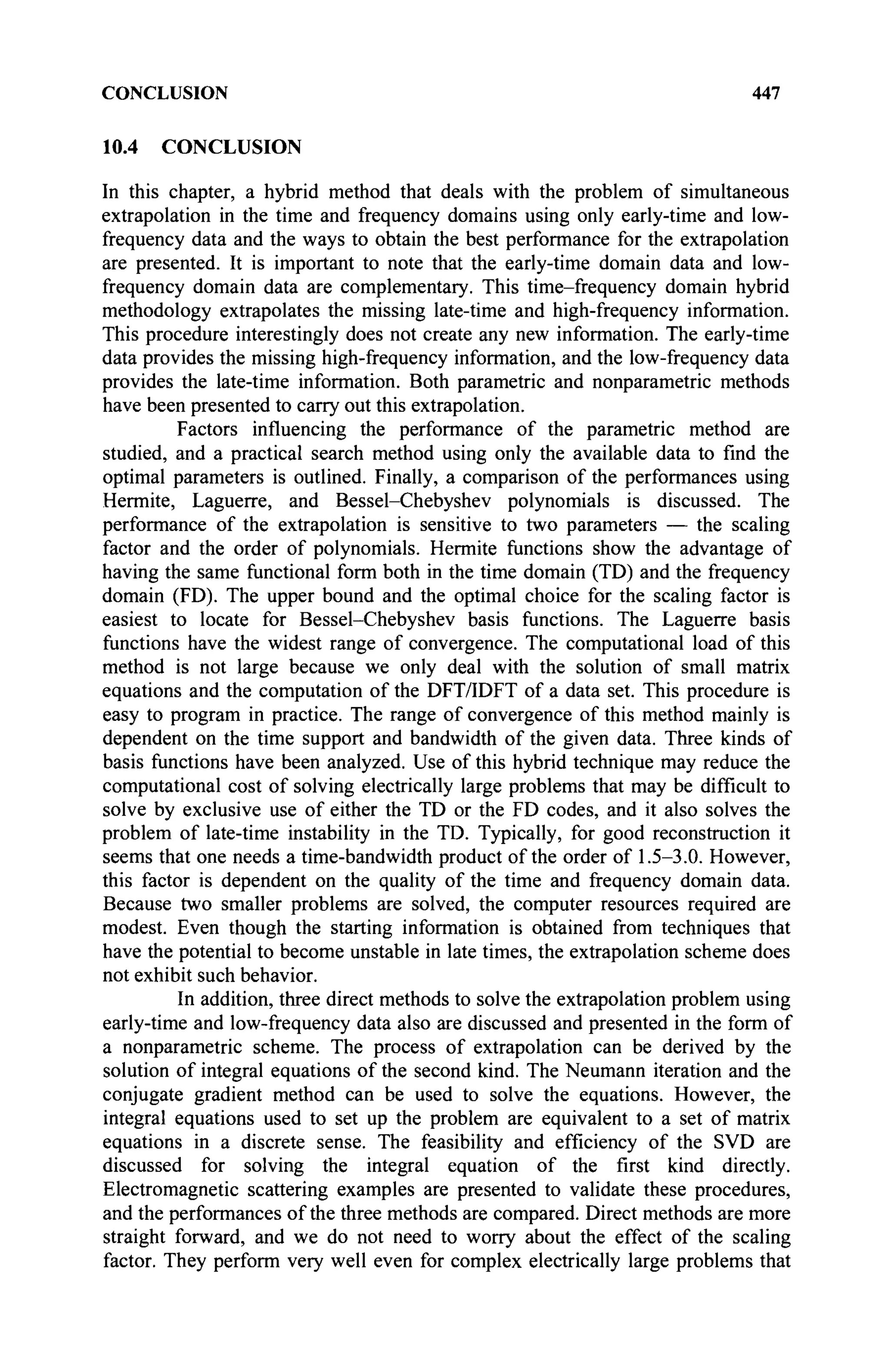 CONCLUSION 447
10.4 CONCLUSION
In this chapter, a hybrid method that deals with the problem of simultaneous
extrapolation in the time and frequency domains using only early-time and low-
frequency data and the ways to obtain the best performance for the extrapolation
are presented. It is important to note that the early-time domain data and low-
frequency domain data are complementary. This time-frequency domain hybrid
methodology extrapolates the missing late-time and high-frequency information.
This procedure interestingly does not create any new information. The early-time
data provides the missing high-frequency information, and the low-frequency data
provides the late-time information. Both parametric and nonparametric methods
have been presented to carry out this extrapolation.
Factors influencing the performance of the parametric method are
studied, and a practical search method using only the available data to find the
optimal parameters is outlined. Finally, a comparison of the performances using
Hermite, Laguerre, and Bessel-Chebyshev polynomials is discussed. The
performance of the extrapolation is sensitive to two parameters — the scaling
factor and the order of polynomials. Hermite functions show the advantage of
having the same functional form both in the time domain (TD) and the frequency
domain (FD). The upper bound and the optimal choice for the scaling factor is
easiest to locate for Bessel-Chebyshev basis functions. The Laguerre basis
functions have the widest range of convergence. The computational load of this
method is not large because we only deal with the solution of small matrix
equations and the computation of the DFT/IDFT of a data set. This procedure is
easy to program in practice. The range of convergence of this method mainly is
dependent on the time support and bandwidth of the given data. Three kinds of
basis functions have been analyzed. Use of this hybrid technique may reduce the
computational cost of solving electrically large problems that may be difficult to
solve by exclusive use of either the TD or the FD codes, and it also solves the
problem of late-time instability in the TD. Typically, for good reconstruction it
seems that one needs a time-bandwidth product of the order of 1.5-3.0. However,
this factor is dependent on the quality of the time and frequency domain data.
Because two smaller problems are solved, the computer resources required are
modest. Even though the starting information is obtained from techniques that
have the potential to become unstable in late times, the extrapolation scheme does
not exhibit such behavior.
In addition, three direct methods to solve the extrapolation problem using
early-time and low-frequency data also are discussed and presented in the form of
a nonparametric scheme. The process of extrapolation can be derived by the
solution of integral equations of the second kind. The Neumann iteration and the
conjugate gradient method can be used to solve the equations. However, the
integral equations used to set up the problem are equivalent to a set of matrix
equations in a discrete sense. The feasibility and efficiency of the SVD are
discussed for solving the integral equation of the first kind directly.
Electromagnetic scattering examples are presented to validate these procedures,
and the performances of the three methods are compared. Direct methods are more
straight forward, and we do not need to worry about the effect of the scaling
factor. They perform very well even for complex electrically large problems that
 