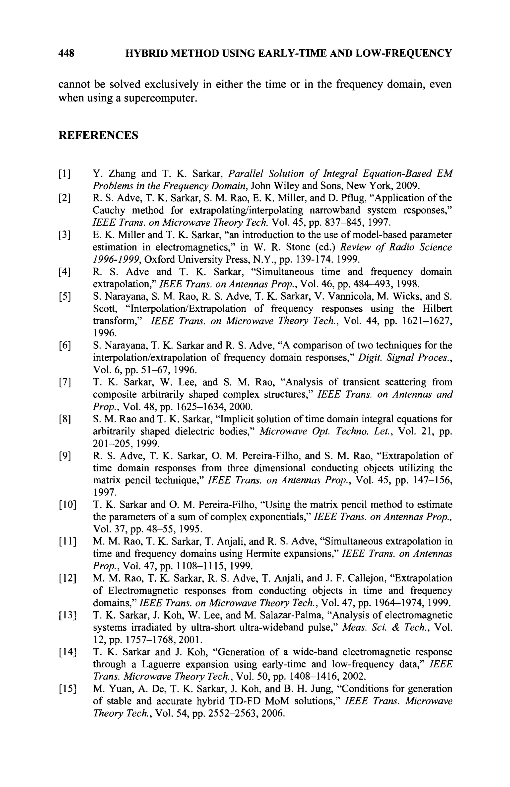 448 HYBRID METHOD USING EARLY-TIME AND LOW-FREQUENCY
cannot be solved exclusively in either the time or in the frequency domain, even
when using a supercomputer.
REFERENCES
[I] Y. Zhang and T. K. Sarkar, Parallel Solution of Integral Equation-Based EM
Problems in the Frequency Domain, John Wiley and Sons, New York, 2009.
[2] R. S. Adve, T. K. Sarkar, S. M. Rao, E. K. Miller, and D. Pflug, "Application of the
Cauchy method for extrapolating/interpolating narrowband system responses,"
IEEE Trans, on Microwave Theory Tech. Vol. 45, pp. 837-845, 1997.
[3] E. K. Miller and T. K. Sarkar, "an introduction to the use of model-based parameter
estimation in electromagnetics," in W. R. Stone (ed.) Review of Radio Science
1996-1999, Oxford University Press, N.Y., pp. 139-174. 1999.
[4] R. S. Adve and T. K. Sarkar, "Simultaneous time and frequency domain
extrapolation," IEEE Trans, on Antennas Prop., Vol. 46, pp. 484-493, 1998.
[5] S. Narayana, S. M. Rao, R. S. Adve, T. K. Sarkar, V. Vannicola, M. Wicks, and S.
Scott, "Interpolation/Extrapolation of frequency responses using the Hubert
transform," IEEE Trans, on Microwave Theory Tech., Vol. 44, pp. 1621-1627,
1996.
[6] S. Narayana, T. K. Sarkar and R. S. Adve, "A comparison of two techniques for the
interpolation/extrapolation of frequency domain responses," Digit. Signal Procès.,
Vol. 6, pp. 51-67, 1996.
[7] T. K. Sarkar, W. Lee, and S. M. Rao, "Analysis of transient scattering from
composite arbitrarily shaped complex structures," IEEE Trans, on Antennas and
Prop., Vol. 48, pp. 1625-1634, 2000.
[8] S. M. Rao and T. K. Sarkar, "Implicit solution of time domain integral equations for
arbitrarily shaped dielectric bodies," Microwave Opt. Techno. Let., Vol. 21, pp.
201-205, 1999.
[9] R. S. Adve, T. K. Sarkar, O. M. Pereira-Filho, and S. M. Rao, "Extrapolation of
time domain responses from three dimensional conducting objects utilizing the
matrix pencil technique," IEEE Trans, on Antennas Prop., Vol. 45, pp. 147-156,
1997.
[10] T. K. Sarkar and O. M. Pereira-Filho, "Using the matrix pencil method to estimate
the parameters of a sum of complex exponentials," IEEE Trans, on Antennas Prop.,
Vol. 37, pp. 48-55, 1995.
[II] M. M. Rao, T. K. Sarkar, T. Anjali, and R. S. Adve, "Simultaneous extrapolation in
time and frequency domains using Hermite expansions," IEEE Trans, on Antennas
Prop., Vol. 47, pp. 1108-1115, 1999.
[12] M. M. Rao, T. K. Sarkar, R. S. Adve, T. Anjali, and J. F. Callejon, "Extrapolation
of Electromagnetic responses from conducting objects in time and frequency
domains," IEEE Trans, on Microwave Theory Tech., Vol. 47, pp. 1964-1974, 1999.
[13] T. K. Sarkar, J. Koh, W. Lee, and M. Salazar-Palma, "Analysis of electromagnetic
systems irradiated by ultra-short ultra-wideband pulse," Meas. Sei. & Tech., Vol.
12, pp. 1757-1768,2001.
[14] T. K. Sarkar and J. Koh, "Generation of a wide-band electromagnetic response
through a Laguerre expansion using early-time and low-frequency data," IEEE
Trans. Microwave Theory Tech., Vol. 50, pp. 1408-1416, 2002.
[15] M. Yuan, A. De, T. К. Sarkar, J. Koh, and В. Н. Jung, "Conditions for generation
of stable and accurate hybrid TD-FD MoM solutions," IEEE Trans. Microwave
Theory Tech., Vol. 54, pp. 2552-2563, 2006.
 