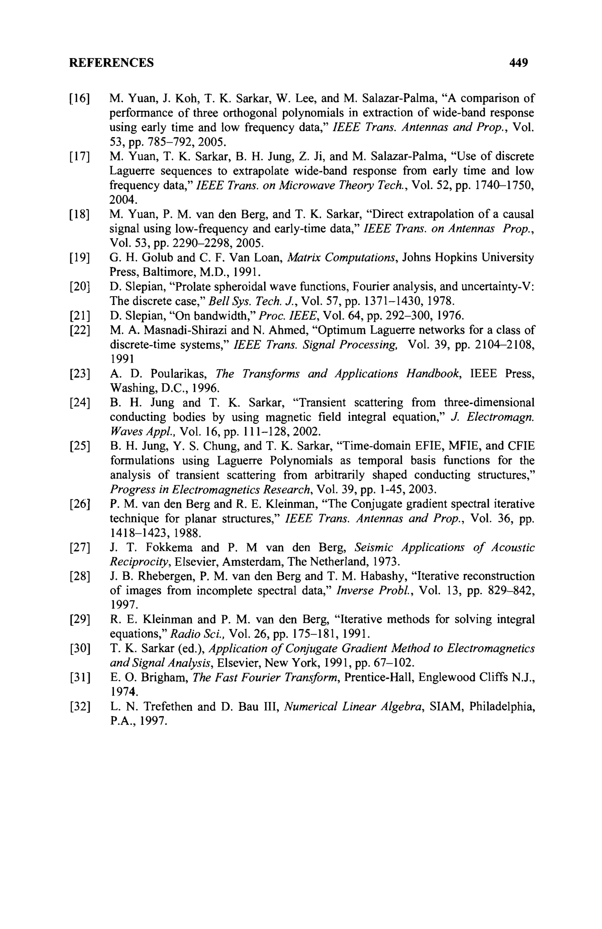 REFERENCES 449
[16] M. Yuan, J. Koh, T. K. Sarkar, W. Lee, and M. Salazar-Palma, "A comparison of
performance of three orthogonal polynomials in extraction of wide-band response
using early time and low frequency data," IEEE Trans. Antennas and Prop., Vol.
53, pp. 785-792, 2005.
[17] M. Yuan, T. K. Sarkar, B. H. Jung, Z. Ji, and M. Salazar-Palma, "Use of discrete
Laguerre sequences to extrapolate wide-band response from early time and low
frequency data," IEEE Trans, on Microwave Theory Tech., Vol. 52, pp. 1740-1750,
2004.
[18] M. Yuan, P. M. van den Berg, and T. K. Sarkar, "Direct extrapolation of a causal
signal using low-frequency and early-time data," IEEE Trans, on Antennas Prop.,
Vol. 53, pp. 2290-2298, 2005.
[19] G. H. Golub and С F. Van Loan, Matrix Computations, Johns Hopkins University
Press, Baltimore, M.D., 1991.
[20] D. Slepian, "Prolate spheroidal wave functions, Fourier analysis, and uncertainty-V:
The discrete case," Bell Sys. Tech. J., Vol. 57, pp. 1371-1430, 1978.
[21] D. Slepian, "On bandwidth," Proc. IEEE, Vol. 64, pp. 292-300, 1976.
[22] M. A. Masnadi-Shirazi and N. Ahmed, "Optimum Laguerre networks for a class of
discrete-time systems," IEEE Trans. Signal Processing, Vol. 39, pp. 2104-2108,
1991
[23] A. D. Poularikas, The Transforms and Applications Handbook, IEEE Press,
Washing, D.C., 1996.
[24] B. H. Jung and T. K. Sarkar, "Transient scattering from three-dimensional
conducting bodies by using magnetic field integral equation," J. Electromagn.
Waves Appi, Vol. 16, pp. 111-128,2002.
[25] B. H. Jung, Y. S. Chung, and T. K. Sarkar, "Time-domain EFIE, MFIE, and CFIE
formulations using Laguerre Polynomials as temporal basis functions for the
analysis of transient scattering from arbitrarily shaped conducting structures,"
Progress in Electromagnetics Research, Vol. 39, pp. 1-45, 2003.
[26] P. M. van den Berg and R. E. Kleinman, "The Conjugate gradient spectral iterative
technique for planar structures," IEEE Trans. Antennas and Prop., Vol. 36, pp.
1418-1423,1988.
[27] J. T. Fokkema and P. M van den Berg, Seismic Applications of Acoustic
Reciprocity, Elsevier, Amsterdam, The Netherland, 1973.
[28] J. B. Rhebergen, P. M. van den Berg and T. M. Habashy, "Iterative reconstruction
of images from incomplete spectral data," Inverse Probl, Vol. 13, pp. 829-842,
1997.
[29] R. E. Kleinman and P. M. van den Berg, "Iterative methods for solving integral
equations," Radio Sei, Vol. 26, pp. 175-181, 1991.
[30] T. K. Sarkar (ed.), Application of Conjugate Gradient Method to Electromagnetics
and Signal Analysis, Elsevier, New York, 1991, pp. 67-102.
[31] E. O. Brigham, The Fast Fourier Transform, Prentice-Hall, Englewood Cliffs N.J.,
1974.
[32] L. N. Trefethen and D. Bau III, Numerical Linear Algebra, SIAM, Philadelphia,
P.A., 1997.
 
