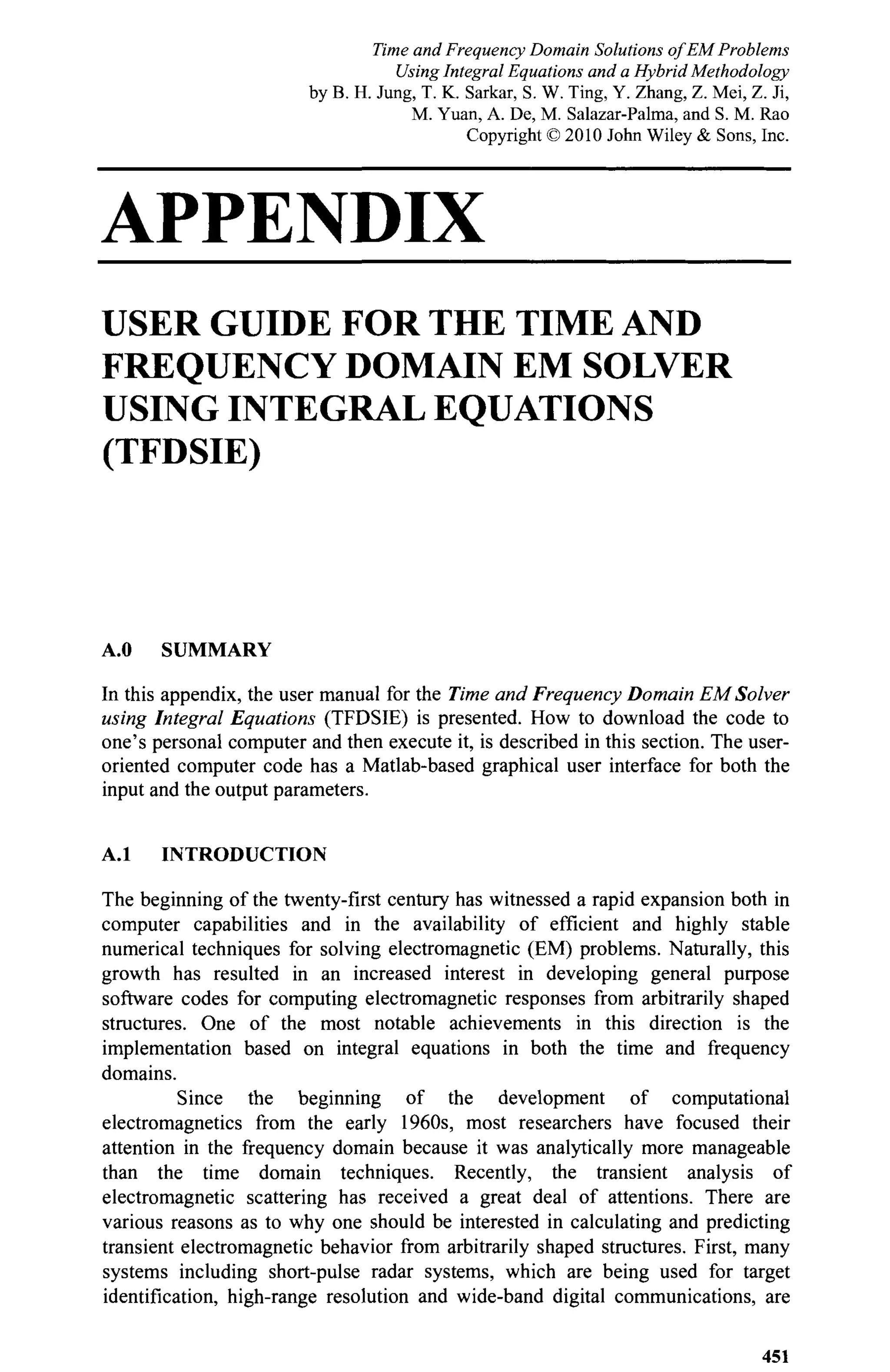 APPENDIX
USER GUIDE FOR THE TIME AND
FREQUENCY DOMAIN EM SOLVER
USING INTEGRAL EQUATIONS
(TFDSIE)
A.O SUMMARY
In this appendix, the user manual for the Time and Frequency Domain EM Solver
using Integral Equations (TFDSIE) is presented. How to download the code to
one's personal computer and then execute it, is described in this section. The user-
oriented computer code has a Matlab-based graphical user interface for both the
input and the output parameters.
A.l INTRODUCTION
The beginning of the twenty-first century has witnessed a rapid expansion both in
computer capabilities and in the availability of efficient and highly stable
numerical techniques for solving electromagnetic (EM) problems. Naturally, this
growth has resulted in an increased interest in developing general purpose
software codes for computing electromagnetic responses from arbitrarily shaped
structures. One of the most notable achievements in this direction is the
implementation based on integral equations in both the time and frequency
domains.
Since the beginning of the development of computational
electromagnetics from the early 1960s, most researchers have focused their
attention in the frequency domain because it was analytically more manageable
than the time domain techniques. Recently, the transient analysis of
electromagnetic scattering has received a great deal of attentions. There are
various reasons as to why one should be interested in calculating and predicting
transient electromagnetic behavior from arbitrarily shaped structures. First, many
systems including short-pulse radar systems, which are being used for target
identification, high-range resolution and wide-band digital communications, are
451
Time and Frequency Domain Solutions of EM Problems
Using Integral Equations and a Hybrid Methodology
by B. H. Jung, T. K. Sarkar, S. W. Ting, Y. Zhang, Z. Mei, Z. Ji,
M. Yuan, A. De, M. Salazar-Palma, and S. M. Rao
Copyright © 2010 John Wiley & Sons, Inc.
 
