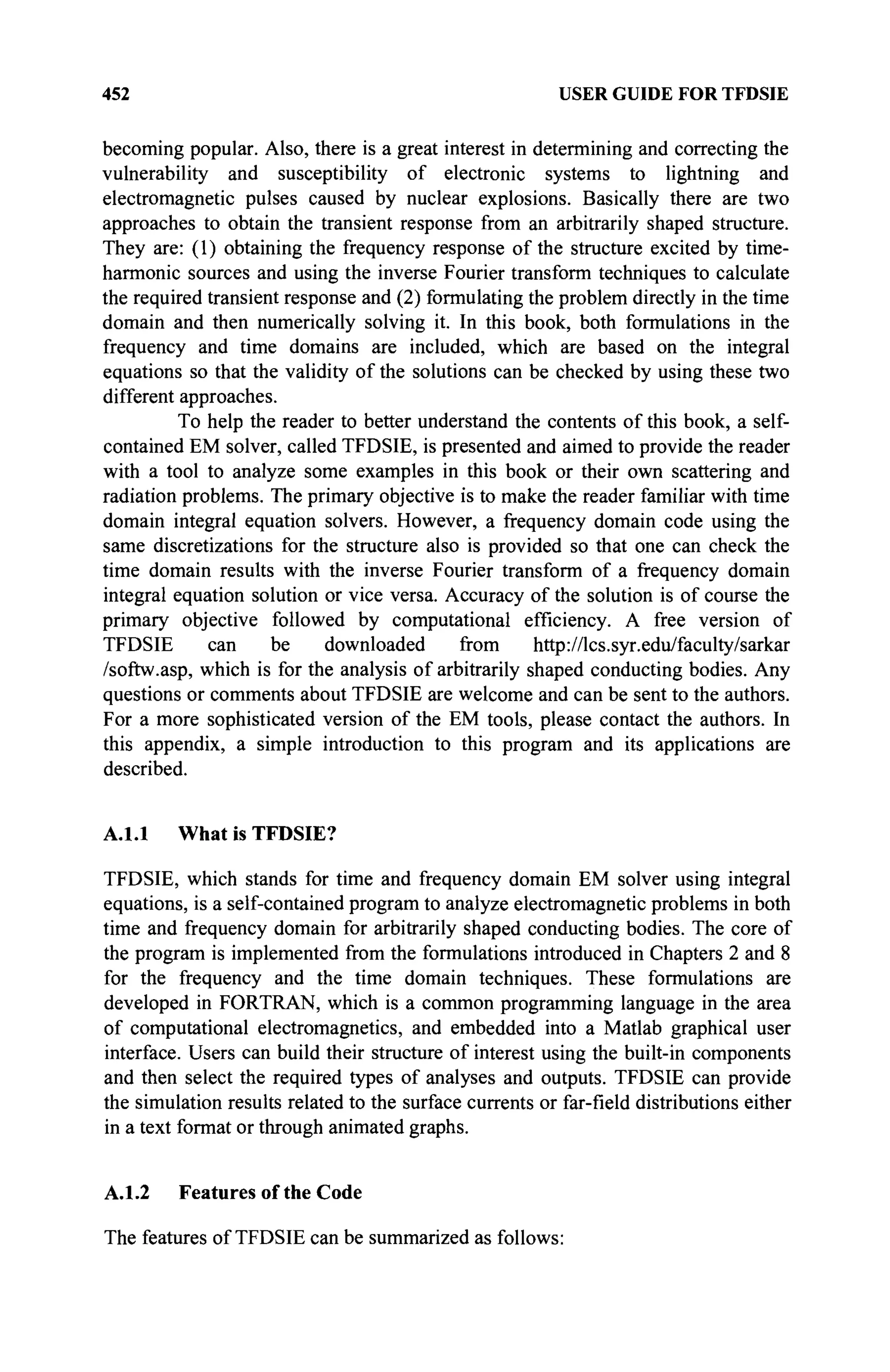 452 USER GUIDE FOR TFDSIE
becoming popular. Also, there is a great interest in determining and correcting the
vulnerability and susceptibility of electronic systems to lightning and
electromagnetic pulses caused by nuclear explosions. Basically there are two
approaches to obtain the transient response from an arbitrarily shaped structure.
They are: (1) obtaining the frequency response of the structure excited by time-
harmonic sources and using the inverse Fourier transform techniques to calculate
the required transient response and (2) formulating the problem directly in the time
domain and then numerically solving it. In this book, both formulations in the
frequency and time domains are included, which are based on the integral
equations so that the validity of the solutions can be checked by using these two
different approaches.
To help the reader to better understand the contents of this book, a self-
contained EM solver, called TFDSIE, is presented and aimed to provide the reader
with a tool to analyze some examples in this book or their own scattering and
radiation problems. The primary objective is to make the reader familiar with time
domain integral equation solvers. However, a frequency domain code using the
same discretizations for the structure also is provided so that one can check the
time domain results with the inverse Fourier transform of a frequency domain
integral equation solution or vice versa. Accuracy of the solution is of course the
primary objective followed by computational efficiency. A free version of
TFDSIE can be downloaded from http://lcs.syr.edu/faculty/sarkar
/softw.asp, which is for the analysis of arbitrarily shaped conducting bodies. Any
questions or comments about TFDSIE are welcome and can be sent to the authors.
For a more sophisticated version of the EM tools, please contact the authors. In
this appendix, a simple introduction to this program and its applications are
described.
A.1.1 What is TFDSIE?
TFDSIE, which stands for time and frequency domain EM solver using integral
equations, is a self-contained program to analyze electromagnetic problems in both
time and frequency domain for arbitrarily shaped conducting bodies. The core of
the program is implemented from the formulations introduced in Chapters 2 and 8
for the frequency and the time domain techniques. These formulations are
developed in FORTRAN, which is a common programming language in the area
of computational electromagnetics, and embedded into a Matlab graphical user
interface. Users can build their structure of interest using the built-in components
and then select the required types of analyses and outputs. TFDSIE can provide
the simulation results related to the surface currents or far-field distributions either
in a text format or through animated graphs.
A.1.2 Features of the Code
The features of TFDSIE can be summarized as follows:
 