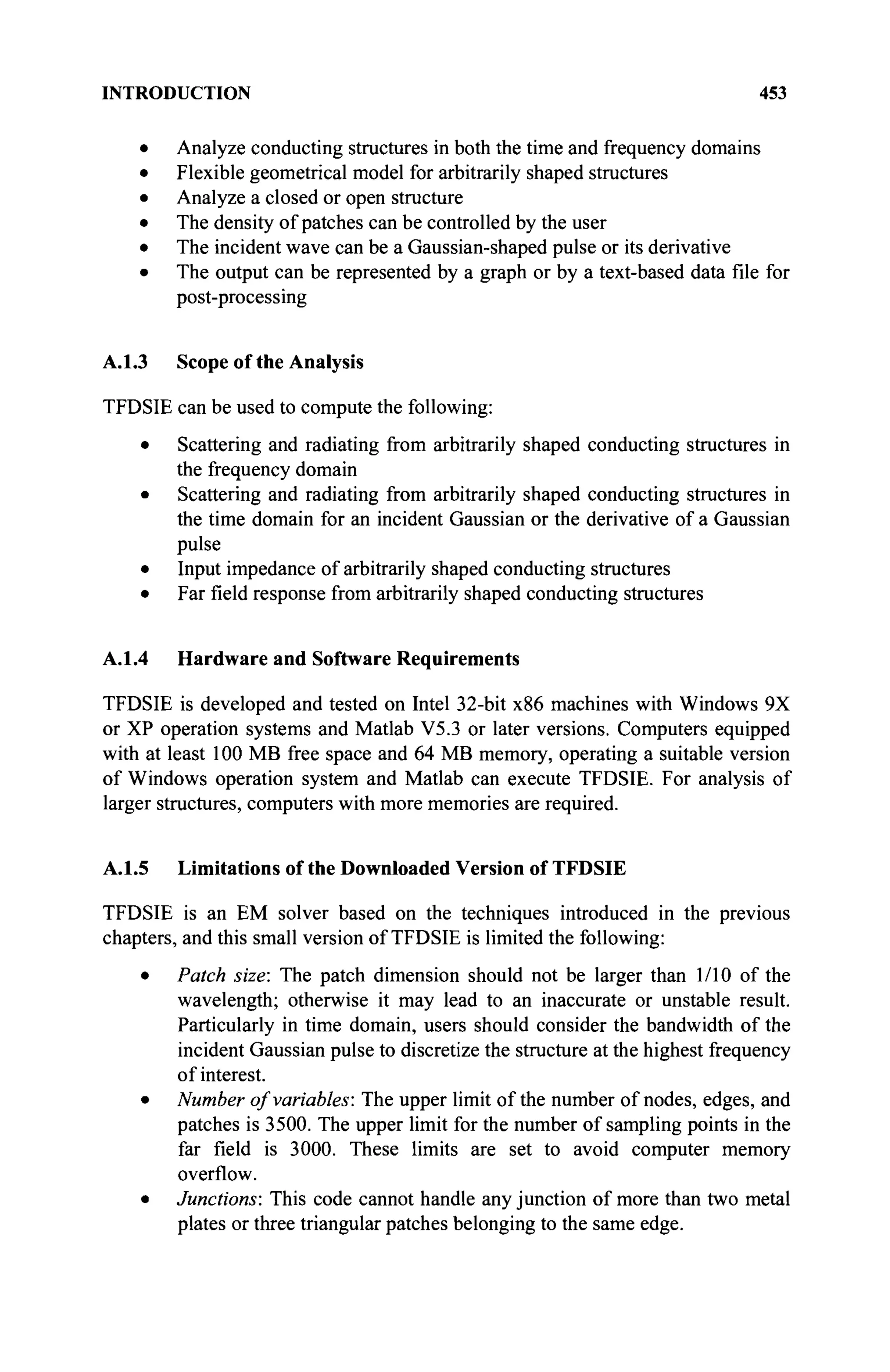 INTRODUCTION 453
Analyze conducting structures in both the time and frequency domains
Flexible geometrical model for arbitrarily shaped structures
Analyze a closed or open structure
The density of patches can be controlled by the user
The incident wave can be a Gaussian-shaped pulse or its derivative
The output can be represented by a graph or by a text-based data file for
post-processing
A.1.3 Scope of the Analysis
TFDSIE can be used to compute the following:
• Scattering and radiating from arbitrarily shaped conducting structures in
the frequency domain
• Scattering and radiating from arbitrarily shaped conducting structures in
the time domain for an incident Gaussian or the derivative of a Gaussian
pulse
• Input impedance of arbitrarily shaped conducting structures
• Far field response from arbitrarily shaped conducting structures
A.1.4 Hardware and Software Requirements
TFDSIE is developed and tested on Intel 32-bit x86 machines with Windows 9X
or XP operation systems and Matlab V5.3 or later versions. Computers equipped
with at least 100 MB free space and 64 MB memory, operating a suitable version
of Windows operation system and Matlab can execute TFDSIE. For analysis of
larger structures, computers with more memories are required.
A.1.5 Limitations of the Downloaded Version of TFDSIE
TFDSIE is an EM solver based on the techniques introduced in the previous
chapters, and this small version of TFDSIE is limited the following:
• Patch size: The patch dimension should not be larger than 1/10 of the
wavelength; otherwise it may lead to an inaccurate or unstable result.
Particularly in time domain, users should consider the bandwidth of the
incident Gaussian pulse to discretize the structure at the highest frequency
of interest.
• Number of variables: The upper limit of the number of nodes, edges, and
patches is 3500. The upper limit for the number of sampling points in the
far field is 3000. These limits are set to avoid computer memory
overflow.
• Junctions: This code cannot handle any junction of more than two metal
plates or three triangular patches belonging to the same edge.
 