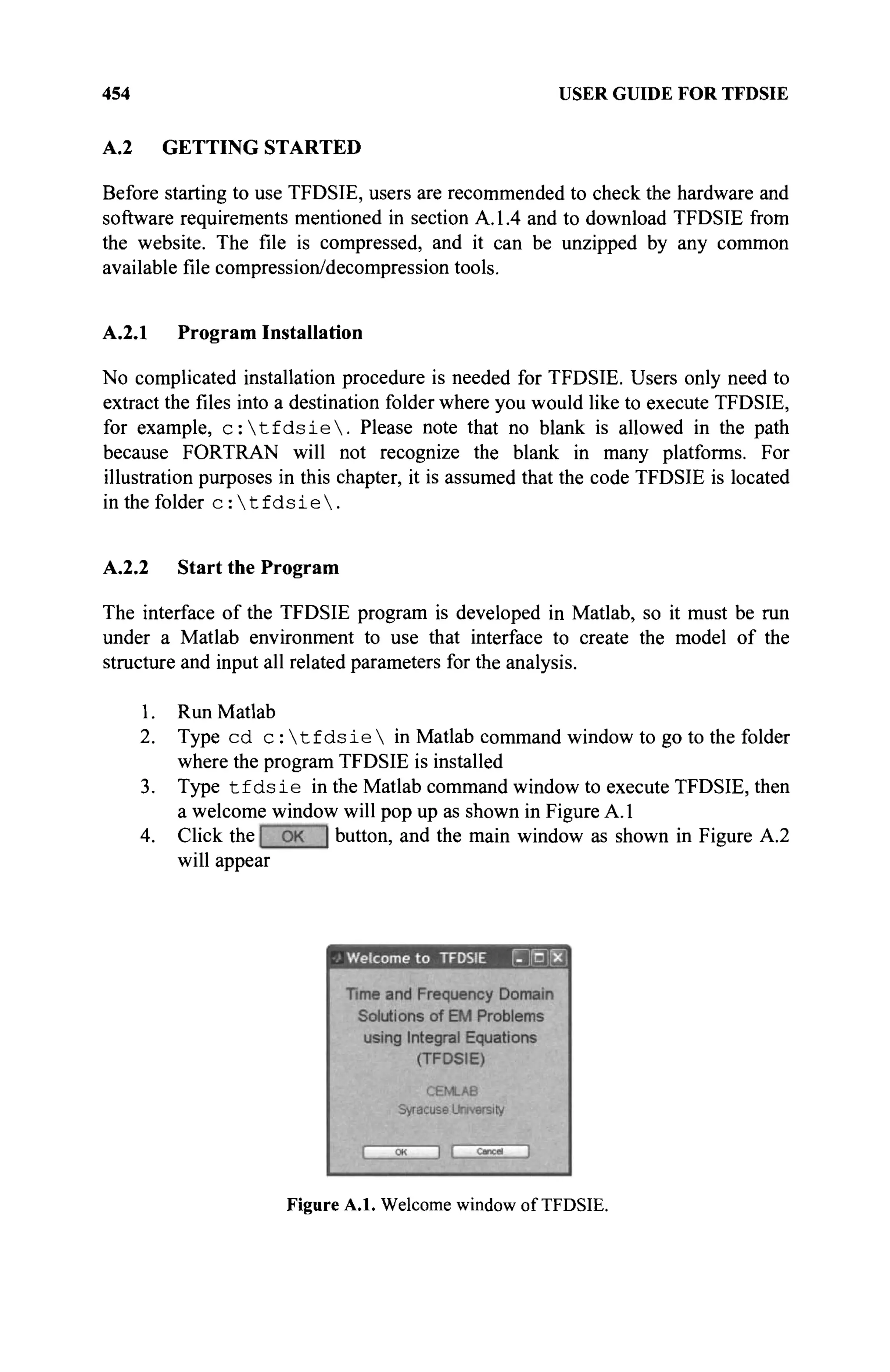 454 USER GUIDE FOR TFDSIE
A.2 GETTING STARTED
Before starting to use TFDSIE, users are recommended to check the hardware and
software requirements mentioned in section A. 1.4 and to download TFDSIE from
the website. The file is compressed, and it can be unzipped by any common
available file compression/decompression tools.
A.2.1 Program Installation
No complicated installation procedure is needed for TFDSIE. Users only need to
extract the files into a destination folder where you would like to execute TFDSIE,
for example, c :  t f d s i e  . Please note that no blank is allowed in the path
because FORTRAN will not recognize the blank in many platforms. For
illustration purposes in this chapter, it is assumed that the code TFDSIE is located
in the folder c :  t f d s i e  .
A.2.2 Start the Program
The interface of the TFDSIE program is developed in Matlab, so it must be run
under a Matlab environment to use that interface to create the model of the
structure and input all related parameters for the analysis.
1. Run Matlab
2. Type cd с :  t f d s i e  in Matlab command window to go to the folder
where the program TFDSIE is installed
3. Type t f d s i e in the Matlab command window to execute TFDSIE, then
a welcome window will pop up as shown in Figure A. 1
4. Click the button, and the main window as shown in Figure A.2
will appear
Figure A.l. Welcome window of TFDSIE.
 