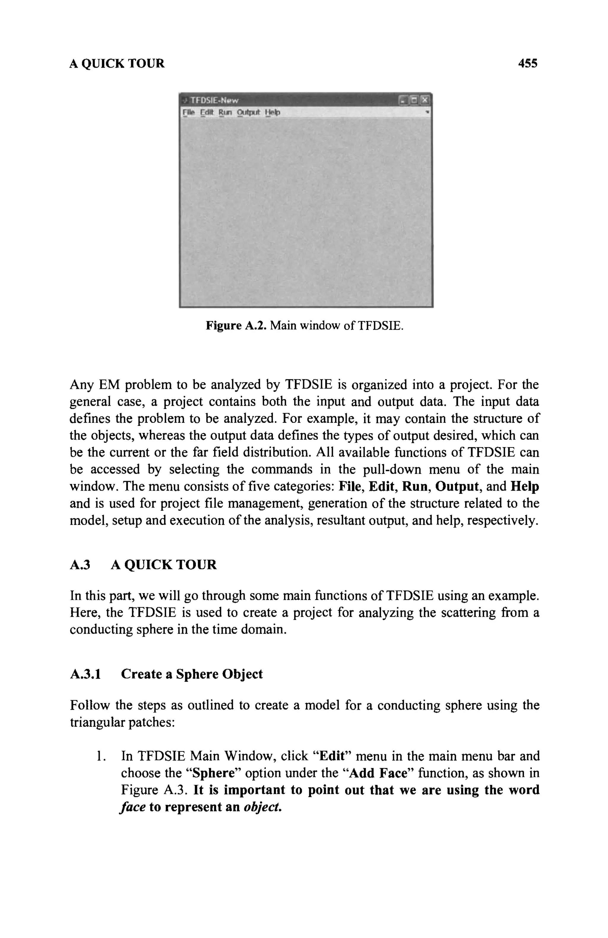 A QUICK TOUR 455
Figure A.2. Main window of TFDSIE.
Any EM problem to be analyzed by TFDSIE is organized into a project. For the
general case, a project contains both the input and output data. The input data
defines the problem to be analyzed. For example, it may contain the structure of
the objects, whereas the output data defines the types of output desired, which can
be the current or the far field distribution. All available functions of TFDSIE can
be accessed by selecting the commands in the pull-down menu of the main
window. The menu consists of five categories: File, Edit, Run, Output, and Help
and is used for project file management, generation of the structure related to the
model, setup and execution of the analysis, resultant output, and help, respectively.
A.3 A QUICK TOUR
In this part, we will go through some main functions of TFDSIE using an example.
Here, the TFDSIE is used to create a project for analyzing the scattering from a
conducting sphere in the time domain.
A.3.1 Create a Sphere Object
Follow the steps as outlined to create a model for a conducting sphere using the
triangular patches:
1. In TFDSIE Main Window, click "Edit" menu in the main menu bar and
choose the "Sphere" option under the "Add Face" function, as shown in
Figure A.3. It is important to point out that we are using the word
face to represent an object.
 