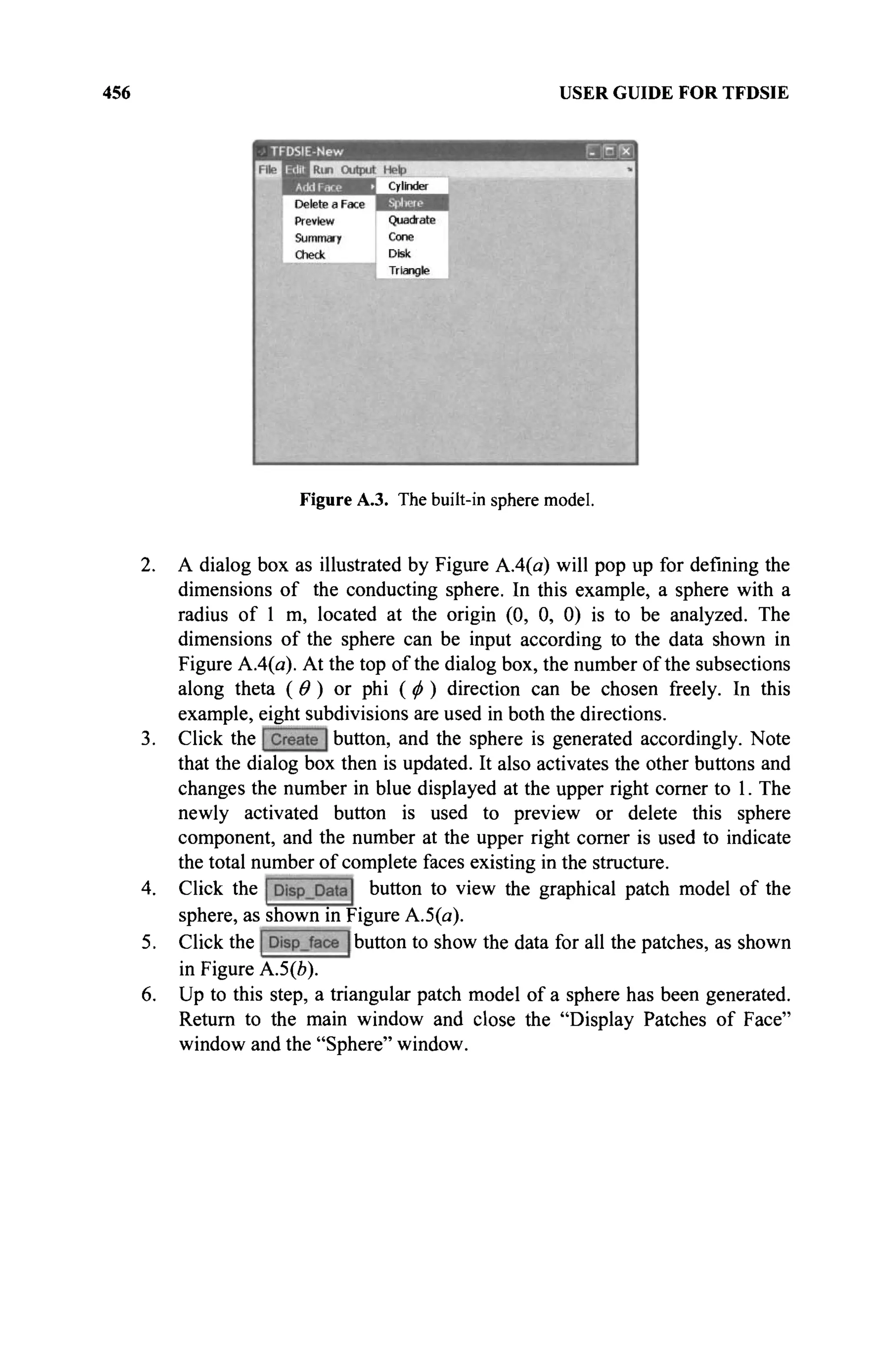 456 USER GUIDE FOR TFDSIE
Figure A.3. The built-in sphere model.
2. A dialog box as illustrated by Figure A.4(a) will pop up for defining the
dimensions of the conducting sphere. In this example, a sphere with a
radius of 1 m, located at the origin (0, 0, 0) is to be analyzed. The
dimensions of the sphere can be input according to the data shown in
Figure A.4(a). At the top of the dialog box, the number of the subsections
along theta ( Θ ) or phi ( φ ) direction can be chosen freely. In this
example, eight subdivisions are used in both the directions.
3. Click the button, and the sphere is generated accordingly. Note
that the dialog box then is updated. It also activates the other buttons and
changes the number in blue displayed at the upper right corner to 1. The
newly activated button is used to preview or delete this sphere
component, and the number at the upper right corner is used to indicate
the total number of complete faces existing in the structure.
4. Click the button to view the graphical patch model of the
sphere, as shown in Figure А.5(я).
5. Click the button to show the data for all the patches, as shown
in Figure A.5(b).
6. Up to this step, a triangular patch model of a sphere has been generated.
Return to the main window and close the "Display Patches of Face"
window and the "Sphere" window.
 