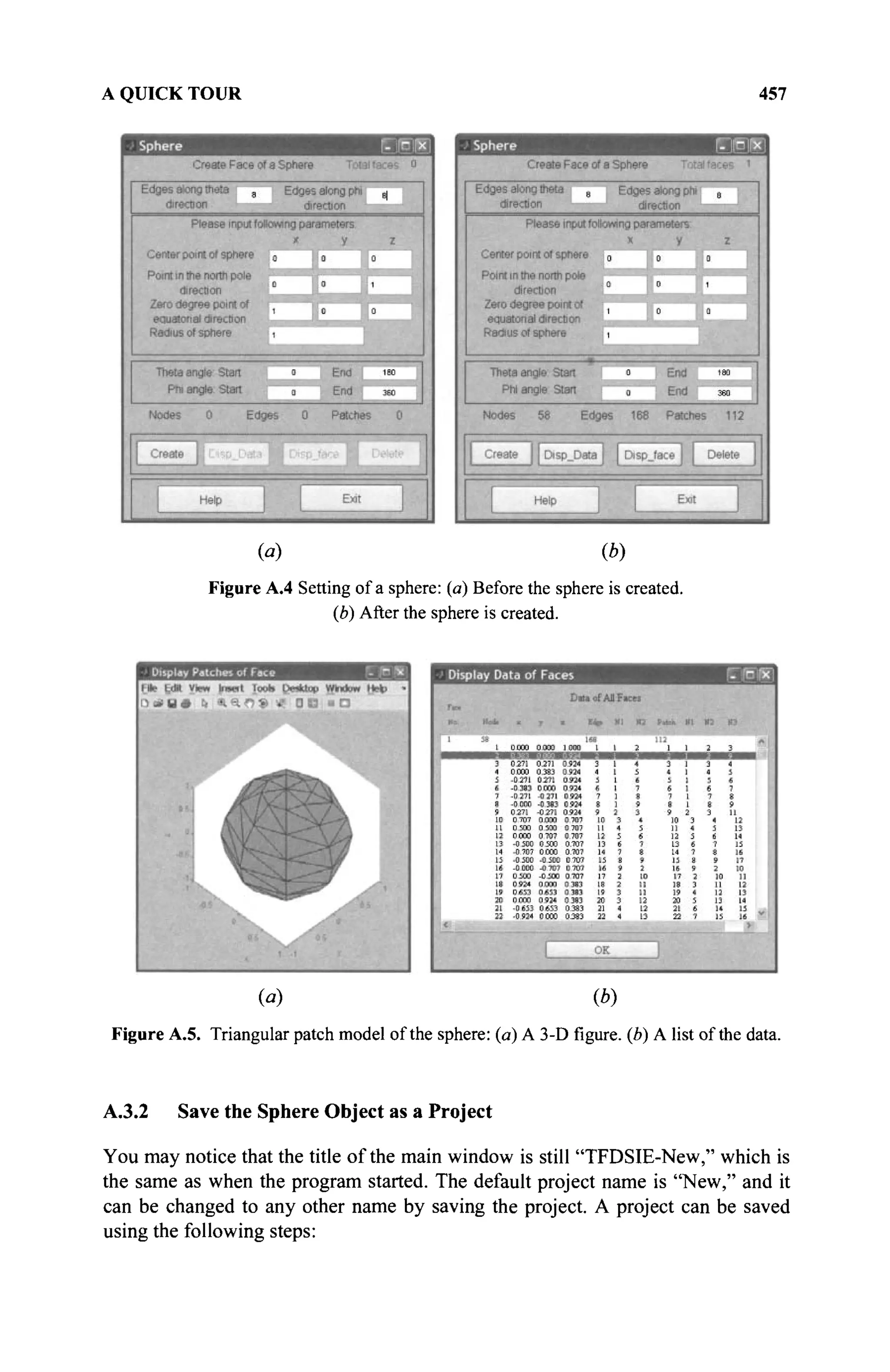 A QUICK TOUR 457
(a) (b)
Figure A.4 Setting of a sphere: (a) Before the sphere is created.
(b) After the sphere is created.
(fl) (b)
Figure A.5. Triangular patch model of the sphere: (a) A 3-Dfigure,(b) A list of the data.
A.3.2 Save the Sphere Object as a Project
You may notice that the title of the main window is still "TFDSIE-New," which is
the same as when the program started. The default project name is "New," and it
can be changed to any other name by saving the project. A project can be saved
using the following steps:
 