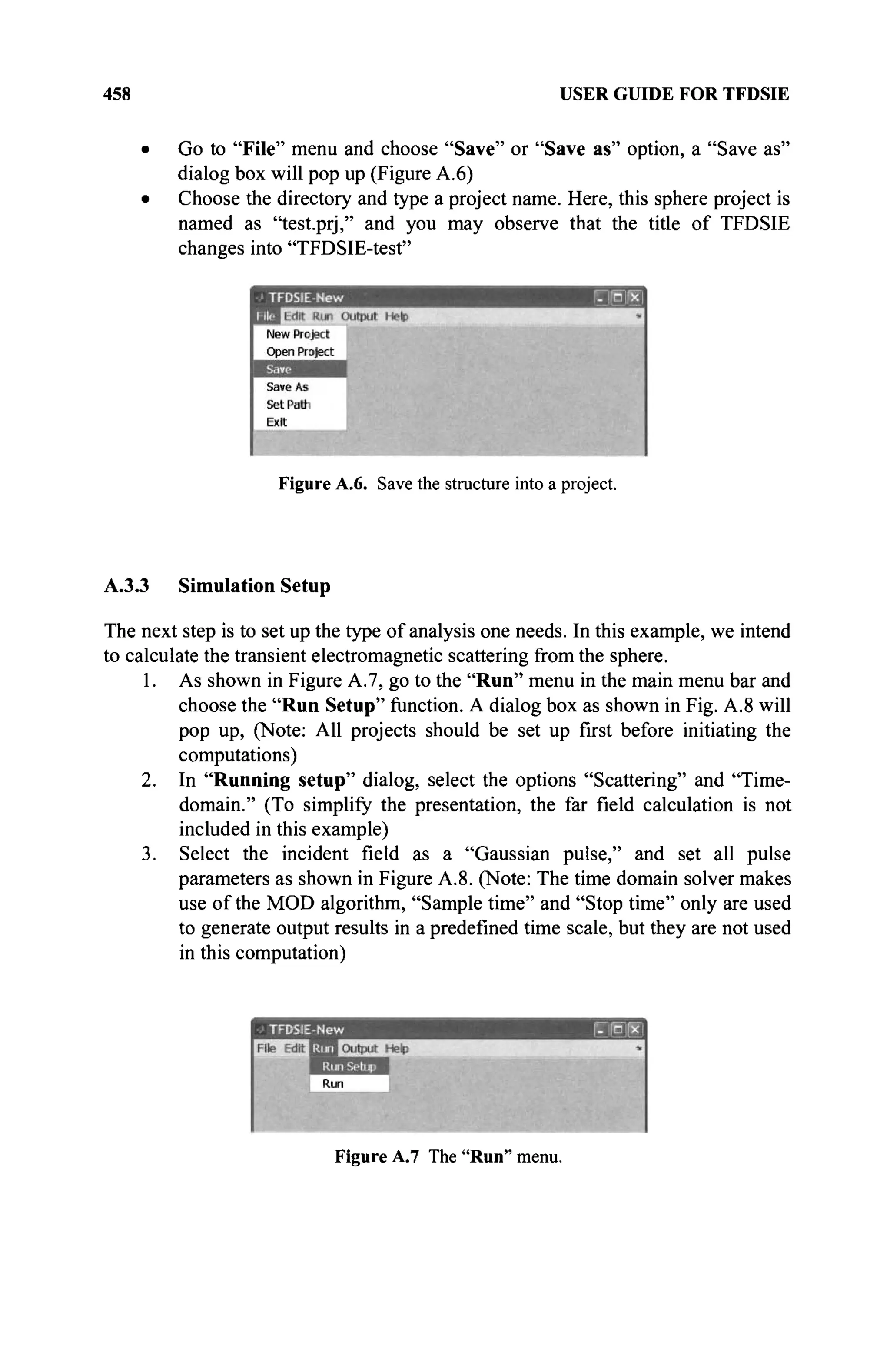 458 USER GUIDE FOR TFDSIE
Go to "File" menu and choose "Save" or "Save as" option, a "Save as"
dialog box will pop up (Figure A.6)
Choose the directory and type a project name. Here, this sphere project is
named as "test.prj," and you may observe that the title of TFDSIE
changes into "TFDSIE-test"
Figure A.6. Save the structure into a project.
A.3.3 Simulation Setup
The next step is to set up the type of analysis one needs. In this example, we intend
to calculate the transient electromagnetic scattering from the sphere.
1. As shown in Figure A.7, go to the "Run" menu in the main menu bar and
choose the "Run Setup" function. A dialog box as shown in Fig. A.8 will
pop up, (Note: All projects should be set up first before initiating the
computations)
2. In "Running setup" dialog, select the options "Scattering" and "Time-
domain." (To simplify the presentation, the far field calculation is not
included in this example)
3. Select the incident field as a "Gaussian pulse," and set all pulse
parameters as shown in Figure A.8. (Note: The time domain solver makes
use of the MOD algorithm, "Sample time" and "Stop time" only are used
to generate output results in a predefined time scale, but they are not used
in this computation)
Figure A.7 The "Run" menu.
 