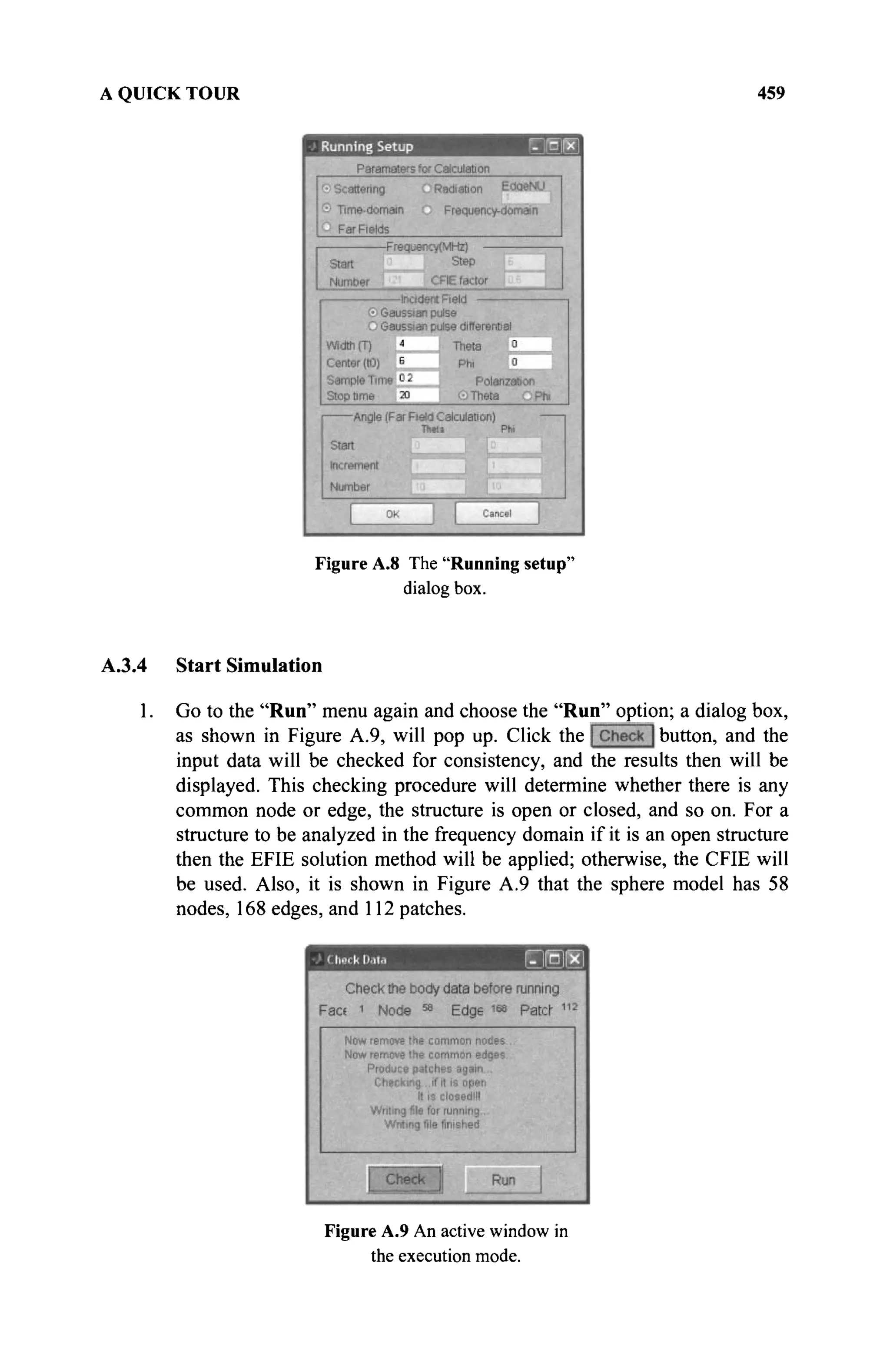 A QUICK TOUR 459
Figure A.8 The "Running setup"
dialog box.
A.3.4 Start Simulation
1. Go to the "Run" menu again and choose the "Run" option; a dialog box,
as shown in Figure A.9, will pop up. Click the button, and the
input data will be checked for consistency, and the results then will be
displayed. This checking procedure will determine whether there is any
common node or edge, the structure is open or closed, and so on. For a
structure to be analyzed in the frequency domain if it is an open structure
then the EFIE solution method will be applied; otherwise, the CFIE will
be used. Also, it is shown in Figure A.9 that the sphere model has 58
nodes, 168 edges, and 112 patches.
Figure A.9 An active window in
the execution mode.
 