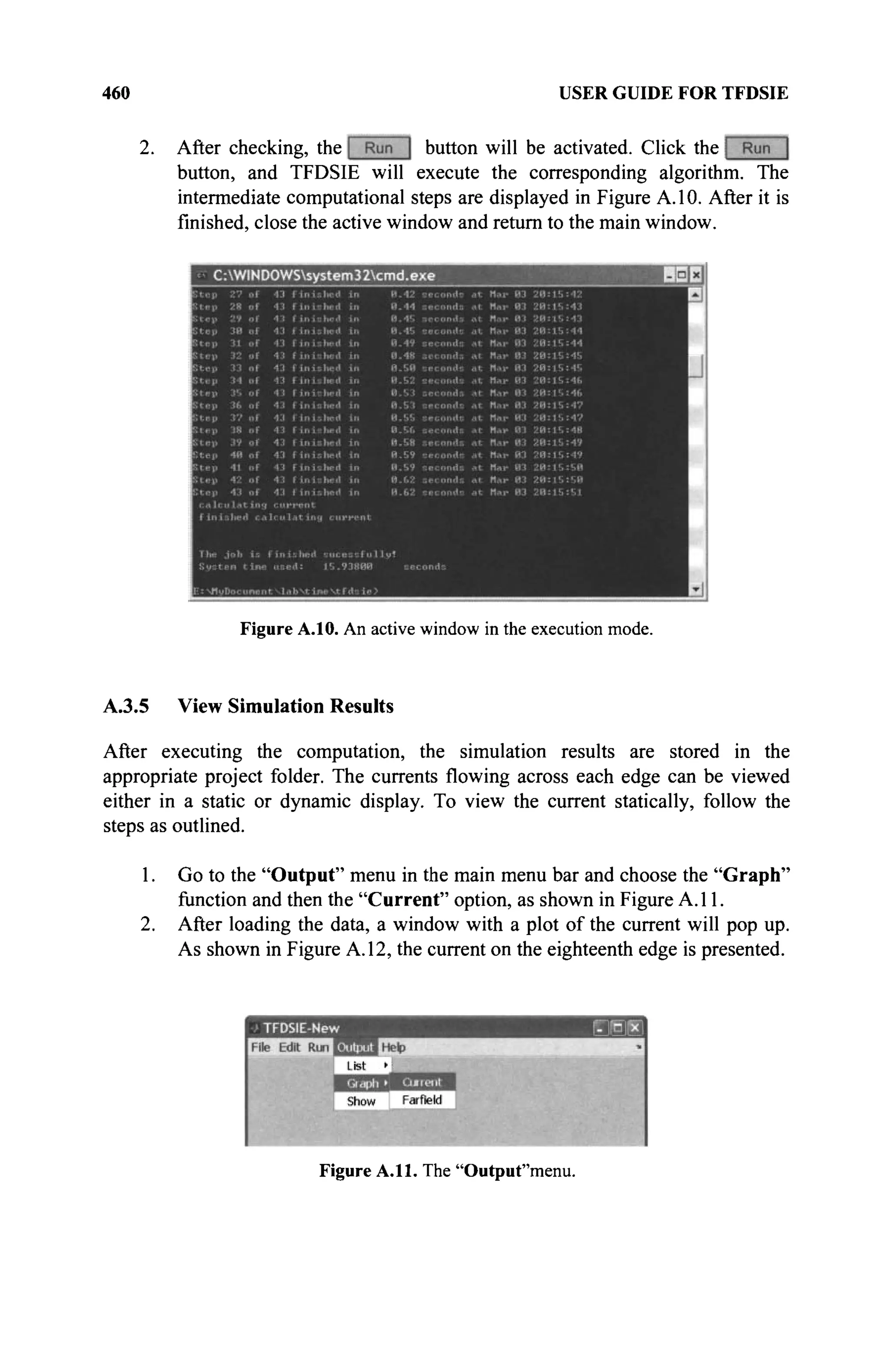 460 USER GUIDE FOR TFDSIE
After checking, the button will be activated. Click the
button, and TFDSIE will execute the corresponding algorithm. The
intermediate computational steps are displayed in Figure A. 10. After it is
finished, close the active window and return to the main window.
Figure A.10. An active window in the execution mode.
A.3.5 View Simulation Results
After executing the computation, the simulation results are stored in the
appropriate project folder. The currents flowing across each edge can be viewed
either in a static or dynamic display. To view the current statically, follow the
steps as outlined.
1. Go to the "Output" menu in the main menu bar and choose the "Graph"
function and then the "Current" option, as shown in Figure A. 11.
2. After loading the data, a window with a plot of the current will pop up.
As shown in Figure A. 12, the current on the eighteenth edge is presented.
Figure A.ll. The "Outpuf'menu.
 