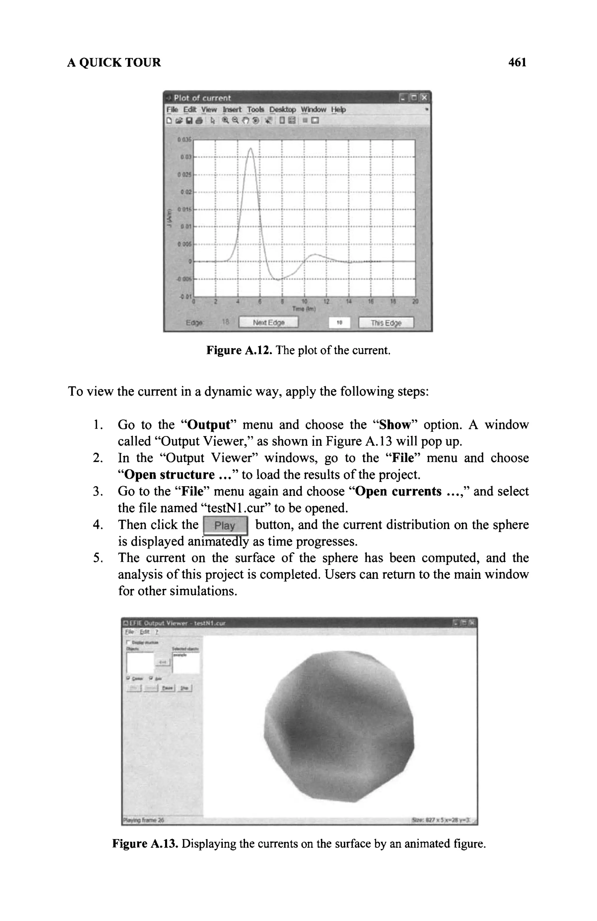 A QUICK TOUR 461
Figure A.12. The plot of the current.
To view the current in a dynamic way, apply the following steps:
1. Go to the "Output" menu and choose the "Show" option. A window
called "Output Viewer," as shown in Figure A. 13 will pop up.
2. In the "Output Viewer" windows, go to the "File" menu and choose
"Open structure ..." to load the results of the project.
3. Go to the "File" menu again and choose "Open currents ...," and select
the file named "testNl .cur" to be opened.
4. Then click the button, and the current distribution on the sphere
is displayed animatedly as time progresses.
5. The current on the surface of the sphere has been computed, and the
analysis of this project is completed. Users can return to the main window
for other simulations.
Figure A.13. Displaying the currents on the surface by an animated figure.
 