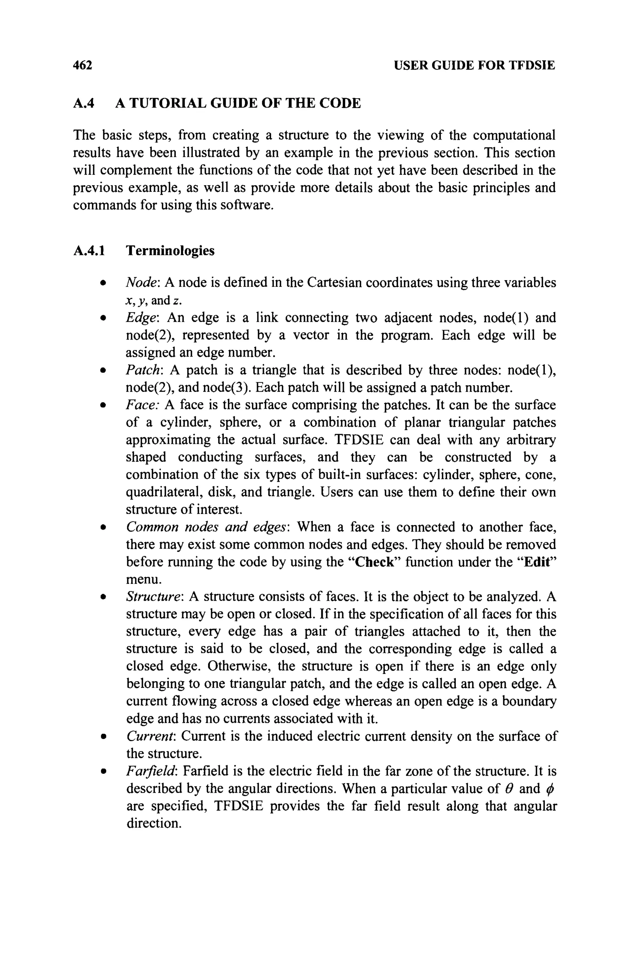462 USER GUIDE FOR TFDSIE
A.4 A TUTORIAL GUIDE OF THE CODE
The basic steps, from creating a structure to the viewing of the computational
results have been illustrated by an example in the previous section. This section
will complement the functions of the code that not yet have been described in the
previous example, as well as provide more details about the basic principles and
commands for using this software.
A.4.1 Terminologies
• Node: A node is defined in the Cartesian coordinates using three variables
x, y, and z.
• Edge: An edge is a link connecting two adjacent nodes, node(l) and
node(2), represented by a vector in the program. Each edge will be
assigned an edge number.
• Patch: A patch is a triangle that is described by three nodes: node(l),
node(2), and node(3). Each patch will be assigned a patch number.
• Face: A face is the surface comprising the patches. It can be the surface
of a cylinder, sphere, or a combination of planar triangular patches
approximating the actual surface. TFDSIE can deal with any arbitrary
shaped conducting surfaces, and they can be constructed by a
combination of the six types of built-in surfaces: cylinder, sphere, cone,
quadrilateral, disk, and triangle. Users can use them to define their own
structure of interest.
• Common nodes and edges: When a face is connected to another face,
there may exist some common nodes and edges. They should be removed
before running the code by using the "Check" function under the "Edit"
menu.
• Structure: A structure consists of faces. It is the object to be analyzed. A
structure may be open or closed. If in the specification of all faces for this
structure, every edge has a pair of triangles attached to it, then the
structure is said to be closed, and the corresponding edge is called a
closed edge. Otherwise, the structure is open if there is an edge only
belonging to one triangular patch, and the edge is called an open edge. A
current flowing across a closed edge whereas an open edge is a boundary
edge and has no currents associated with it.
• Current: Current is the induced electric current density on the surface of
the structure.
• Farfield: Farfield is the electric field in the far zone of the structure. It is
described by the angular directions. When a particular value of Θ and φ
are specified, TFDSIE provides the far field result along that angular
direction.
 