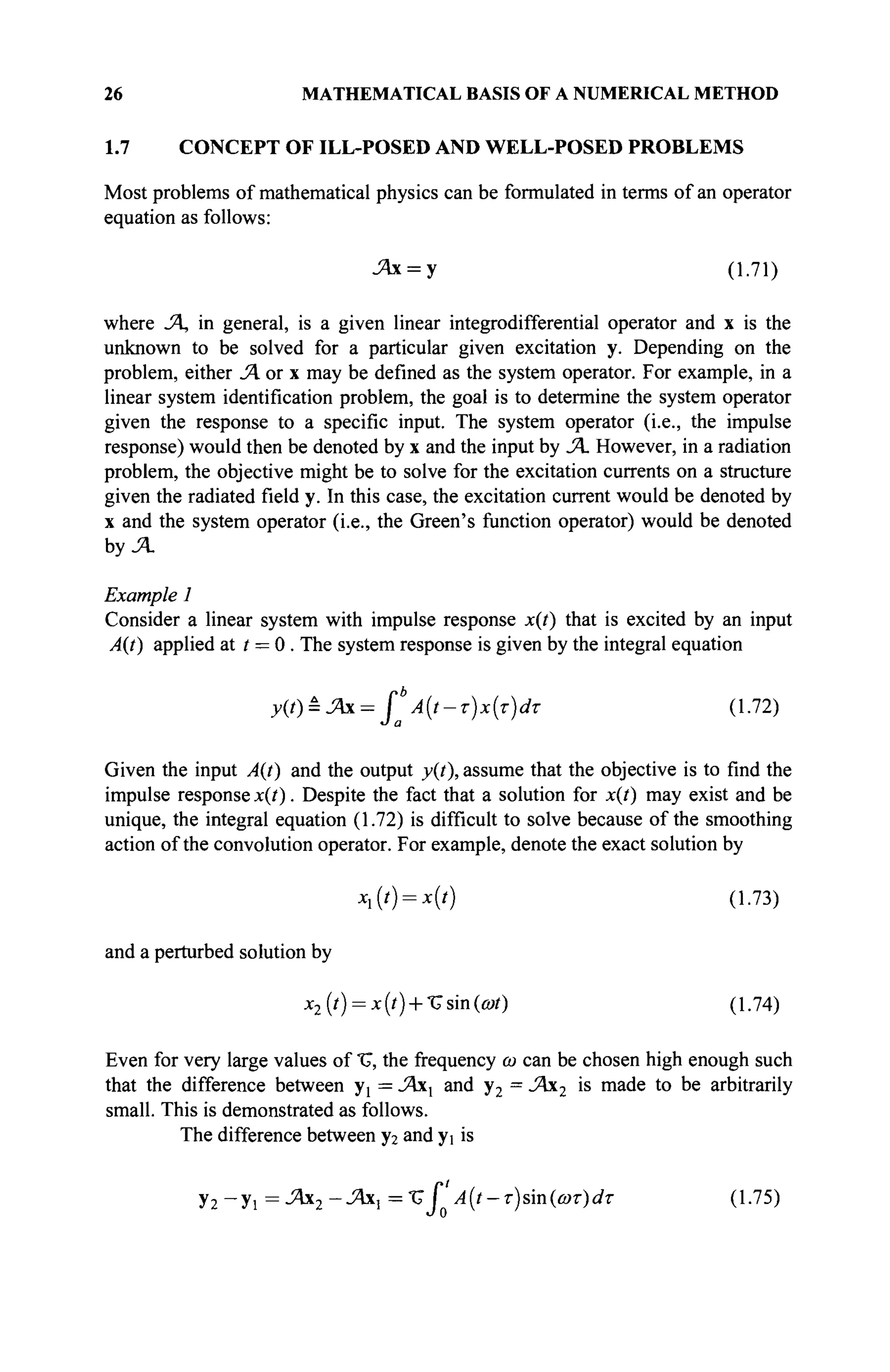 26 MATHEMATICAL BASIS OF A NUMERICAL METHOD
1.7 CONCEPT OF ILL-POSED AND WELL-POSED PROBLEMS
Most problems of mathematical physics can be formulated in terms of an operator
equation as follows:
-Ях = У (1.71)
where Л, in general, is a given linear integrodifferential operator and x is the
unknown to be solved for a particular given excitation y. Depending on the
problem, either JA or x may be defined as the system operator. For example, in a
linear system identification problem, the goal is to determine the system operator
given the response to a specific input. The system operator (i.e., the impulse
response) would then be denoted by x and the input by JA However, in a radiation
problem, the objective might be to solve for the excitation currents on a structure
given the radiated field y. In this case, the excitation current would be denoted by
x and the system operator (i.e., the Green's function operator) would be denoted
by .A
Example 1
Consider a linear system with impulse response x(t) that is excited by an input
A(t) applied at t = 0 . The system response is given by the integral equation
y(t) = JAx = f*' Α(ί-τ)χ(τ)ατ (1.72)
J a
Given the input A(t) and the output y(t), assume that the objective is to find the
impulse response x(t). Despite the fact that a solution for x(t) may exist and be
unique, the integral equation (1.72) is difficult to solve because of the smoothing
action of the convolution operator. For example, denote the exact solution by
*(') = *(') (1-73)
and a perturbed solution by
x2(t) = x(t) + %sm(cot) (1.74)
Even for very large values of "U, the frequency ω can be chosen high enough such
that the difference between У[ = JAxx and y2 = JAx2 is made to be arbitrarily
small. This is demonstrated as follows.
The difference between y2 and yi is
У2 -У! = JAx2-JAxl =ТГ Г A(t-T)sm(û)T)dT (1.75)
J 0
 