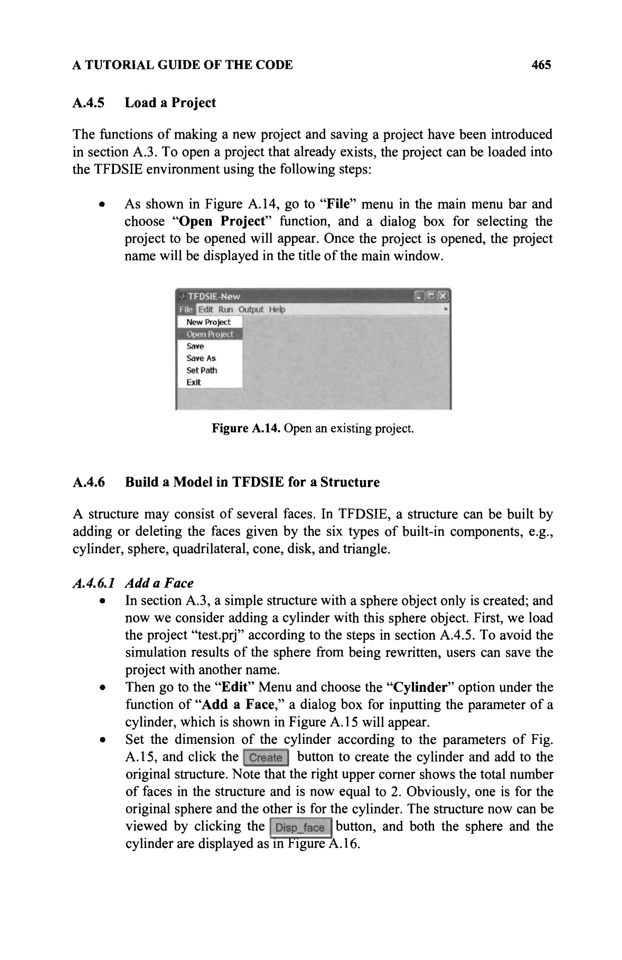 A TUTORIAL GUIDE OF THE CODE 465
A.4.5 Load a Project
The functions of making a new project and saving a project have been introduced
in section A3. To open a project that already exists, the project can be loaded into
the TFDSIE environment using the following steps:
• As shown in Figure A. 14, go to "File" menu in the main menu bar and
choose "Open Project" function, and a dialog box for selecting the
project to be opened will appear. Once the project is opened, the project
name will be displayed in the title of the main window.
Figure A.14. Open an existing project.
A.4.6 Build a Model in TFDSIE for a Structure
A structure may consist of several faces. In TFDSIE, a structure can be built by
adding or deleting the faces given by the six types of built-in components, e.g.,
cylinder, sphere, quadrilateral, cone, disk, and triangle.
A.4.6.1 Add a Face
• In section A.3, a simple structure with a sphere object only is created; and
now we consider adding a cylinder with this sphere object. First, we load
the project "test.prj" according to the steps in section A.4.5. To avoid the
simulation results of the sphere from being rewritten, users can save the
project with another name.
• Then go to the "Edit" Menu and choose the "Cylinder" option under the
function of "Add a Face," a dialog box for inputting the parameter of a
cylinder, which is shown in Figure A. 15 will appear.
• Set the dimension of the cylinder according to the parameters of Fig.
A. 15, and click the button to create the cylinder and add to the
original structure. Note that the right upper corner shows the total number
of faces in the structure and is now equal to 2. Obviously, one is for the
original sphere and the other is for the cylinder. The structure now can be
viewed by clicking the button, and both the sphere and the
cylinder are displayed as in Figure A. 16.
 
