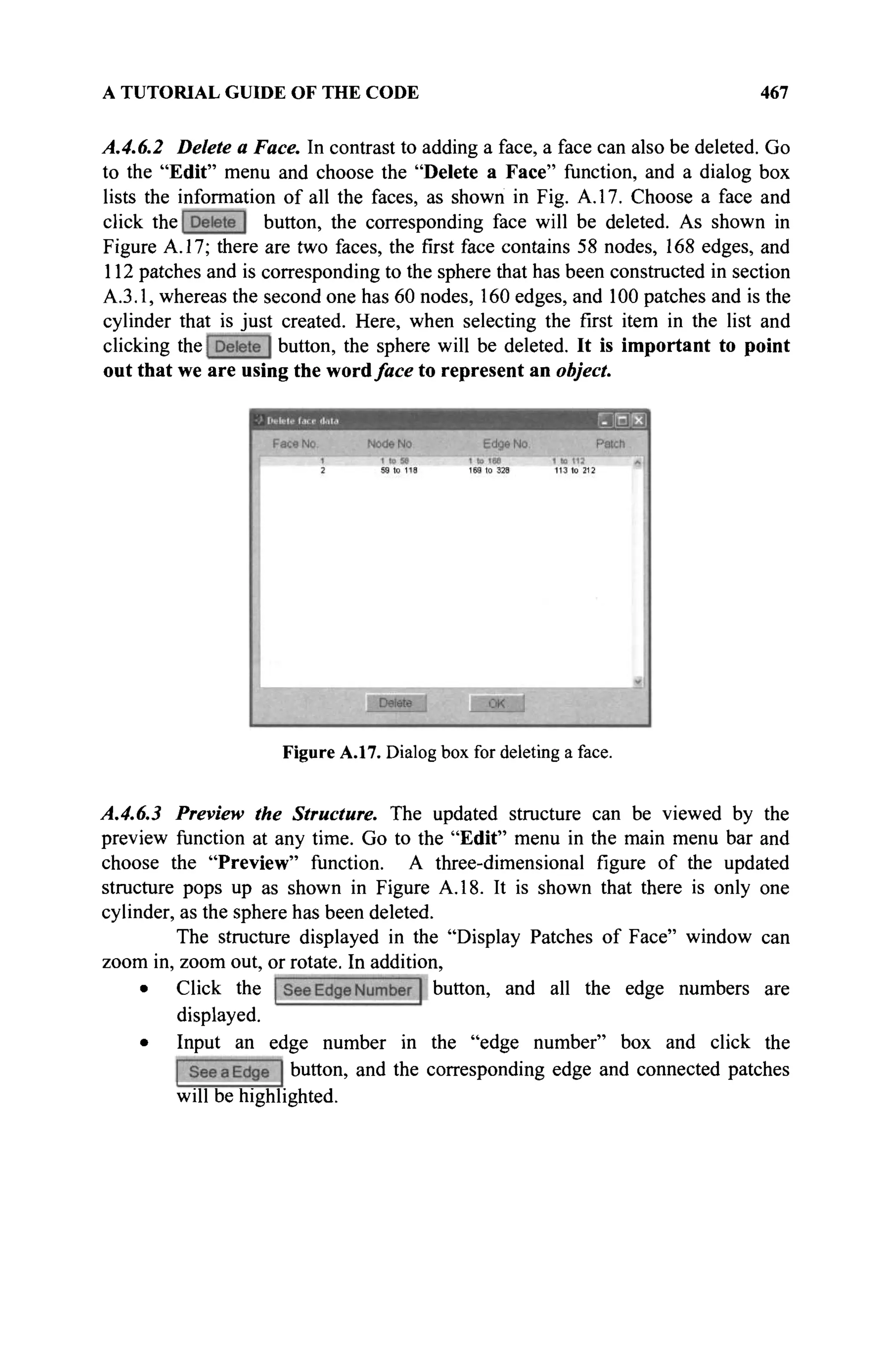 A TUTORIAL GUIDE OF THE CODE 467
A.4.6.2 Delete a Face. In contrast to adding a face, a face can also be deleted. Go
to the "Edit" menu and choose the "Delete a Face" function, and a dialog box
lists the information of all the faces, as shown in Fig. A. 17. Choose a face and
click the button, the corresponding face will be deleted. As shown in
Figure A. 17; there are two faces, the first face contains 58 nodes, 168 edges, and
112 patches and is corresponding to the sphere that has been constructed in section
A.3.1, whereas the second one has 60 nodes, 160 edges, and 100 patches and is the
cylinder that is just created. Here, when selecting the first item in the list and
clicking the button, the sphere will be deleted. It is important to point
out that we are using the wordface to represent an object.
Figure A.17. Dialog box for deleting a face.
A.4.6.3 Preview the Structure. The updated structure can be viewed by the
preview function at any time. Go to the "Edit" menu in the main menu bar and
choose the "Preview" function. A three-dimensional figure of the updated
structure pops up as shown in Figure A. 18. It is shown that there is only one
cylinder, as the sphere has been deleted.
The structure displayed in the "Display Patches of Face" window can
zoom in, zoom out, or rotate. In addition,
• Click the button, and all the edge numbers are
displayed.
• Input an edge number in the "edge number" box and click the
button, and the corresponding edge and connected patches
will be highlighted.
 